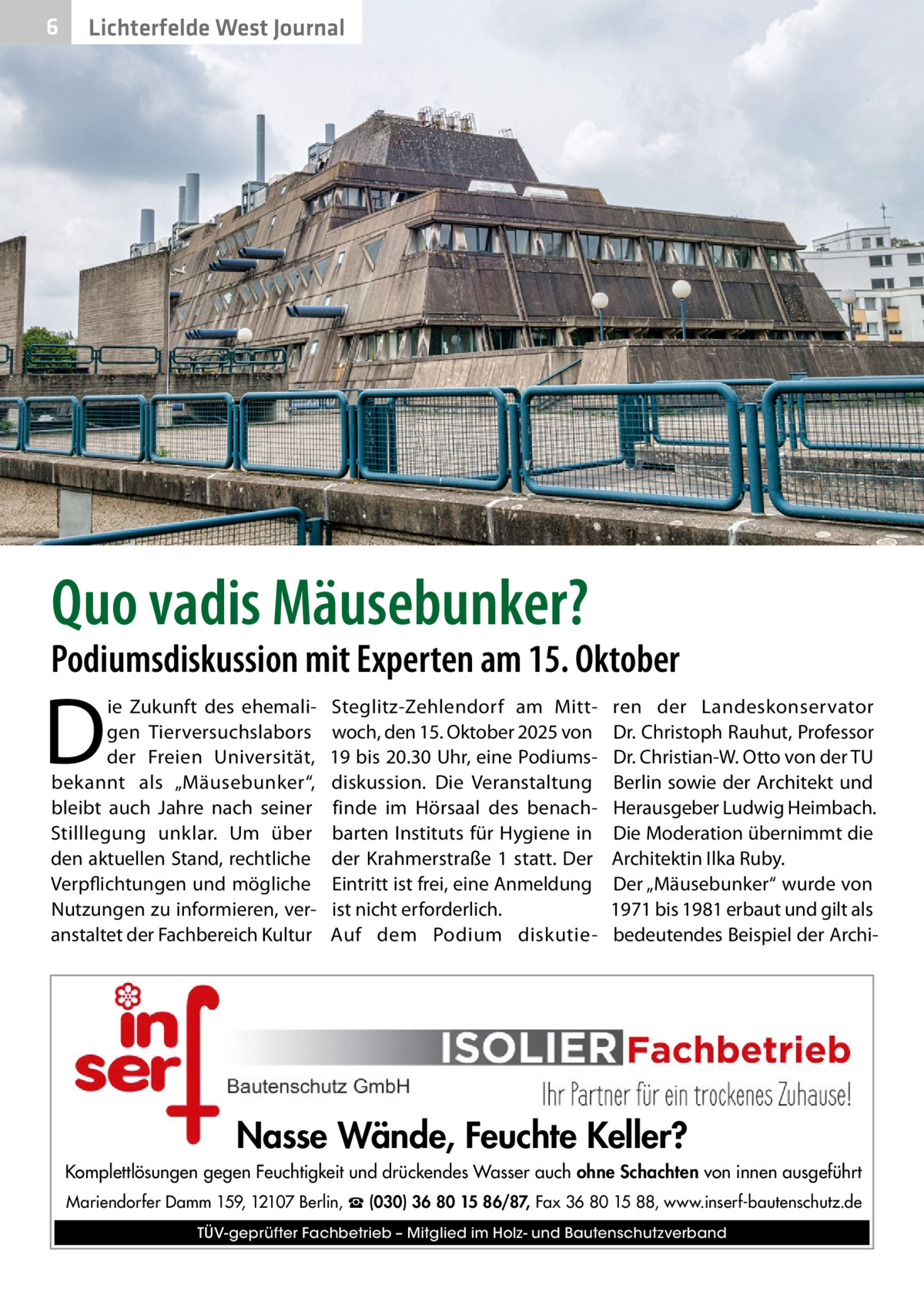 6  Lichterfelde West Journal  Quo vadis Mäusebunker?  Podiumsdiskussion mit Experten am 15. Oktober  D  ie Zukunft des ehemaligen Tierversuchslabors der Freien Universität, bekannt als „Mäusebunker“, bleibt auch Jahre nach seiner Stilllegung unklar. Um über den aktuellen Stand, rechtliche Verpflichtungen und mögliche Nutzungen zu informieren, veranstaltet der Fachbereich Kultur  Steglitz-Zehlendorf am Mittwoch, den 15. Oktober 2025 von 19 bis 20.30 Uhr, eine Podiumsdiskussion. Die Veranstaltung finde im Hörsaal des benachbarten Instituts für Hygiene in der Krahmerstraße 1 statt. Der Eintritt ist frei, eine Anmeldung ist nicht erforderlich. Auf dem Podium diskutie ren der Landeskonservator Dr. Christoph Rauhut, Professor Dr. Christian-W. Otto von der TU Berlin sowie der Architekt und Herausgeber Ludwig Heimbach. Die Moderation übernimmt die Architektin Ilka Ruby. Der „Mäusebunker“ wurde von 1971 bis 1981 erbaut und gilt als bedeutendes Beispiel der Archi Nasse Wände, Feuchte Keller? Komplettlösungen gegen Feuchtigkeit und drückendes Wasser auch ohne Schachten von innen ausgeführt Mariendorfer Damm 159, 12107 Berlin, ☎ (030) 36 80 15 86/87, Fax 36 80 15 88, www.inserf-bautenschutz.de TÜV-geprüfter Fachbetrieb – Mitglied im Holz- und Bautenschutzverband