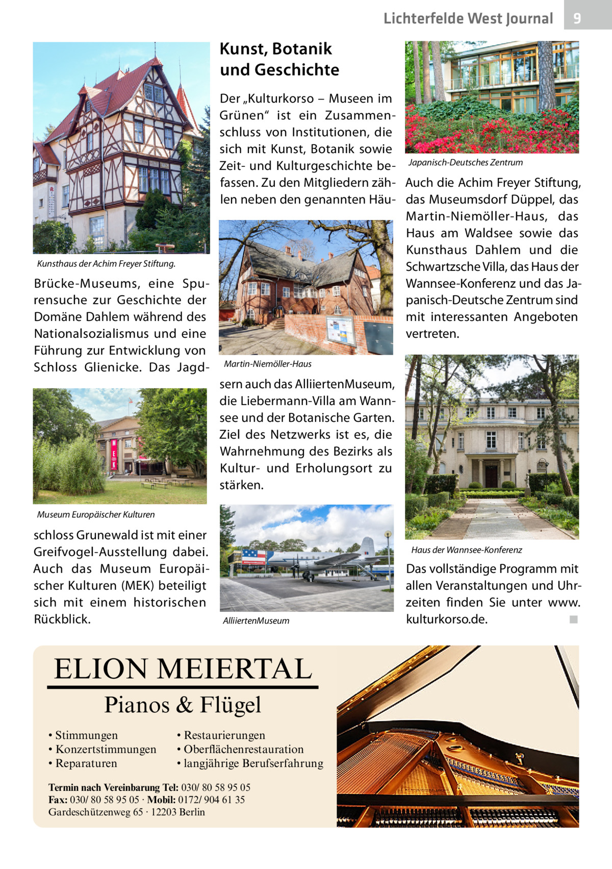 Lichterfelde West Journal  9  Kunst, Botanik und Geschichte  Kunsthaus der Achim Freyer Stiftung.  Brücke-Museums, eine Spurensuche zur Geschichte der Domäne Dahlem während des Nationalsozialismus und eine Führung zur Entwicklung von Schloss Glienicke. Das Jagd Der „Kulturkorso – Museen im Grünen“ ist ein Zusammenschluss von Institutionen, die sich mit Kunst, Botanik sowie Zeit- und Kulturgeschichte be- Japanisch-Deutsches Zentrum fassen. Zu den Mitgliedern zäh- Auch die Achim Freyer Stiftung, len neben den genannten Häu- das Museumsdorf Düppel, das Martin-Niemöller-Haus, das Haus am Waldsee sowie das Kunsthaus Dahlem und die Schwartzsche Villa, das Haus der Wannsee-Konferenz und das Japanisch-Deutsche Zentrum sind mit interessanten Angeboten vertreten. Martin-Niemöller-Haus  sern auch das Alliierten­Museum, die Liebermann-Villa am Wannsee und der Botanische Garten. Ziel des Netzwerks ist es, die Wahrnehmung des Bezirks als Kultur- und Erholungsort zu stärken. Museum Europäischer Kulturen  schloss Grunewald ist mit einer Greifvogel-Ausstellung dabei. Auch das Museum Europäischer Kulturen (MEK) beteiligt sich mit einem historischen Rückblick.  Haus der Wannsee-Konferenz  Alliierten­Museum  ELION MEIERTAL Pianos & Flügel • Stimmungen • Konzertstimmungen • Reparaturen  • Restaurierungen • Oberflächenrestauration • langjährige Berufserfahrung  Termin nach Vereinbarung Tel: 030/ 80 58 95 05 Fax: 030/ 80 58 95 05 · Mobil: 0172/ 904 61 35 Gardeschützenweg 65 · 12203 Berlin  Das vollständige Programm mit allen Veranstaltungen und Uhrzeiten finden Sie unter www. kulturkorso.de.� ◾