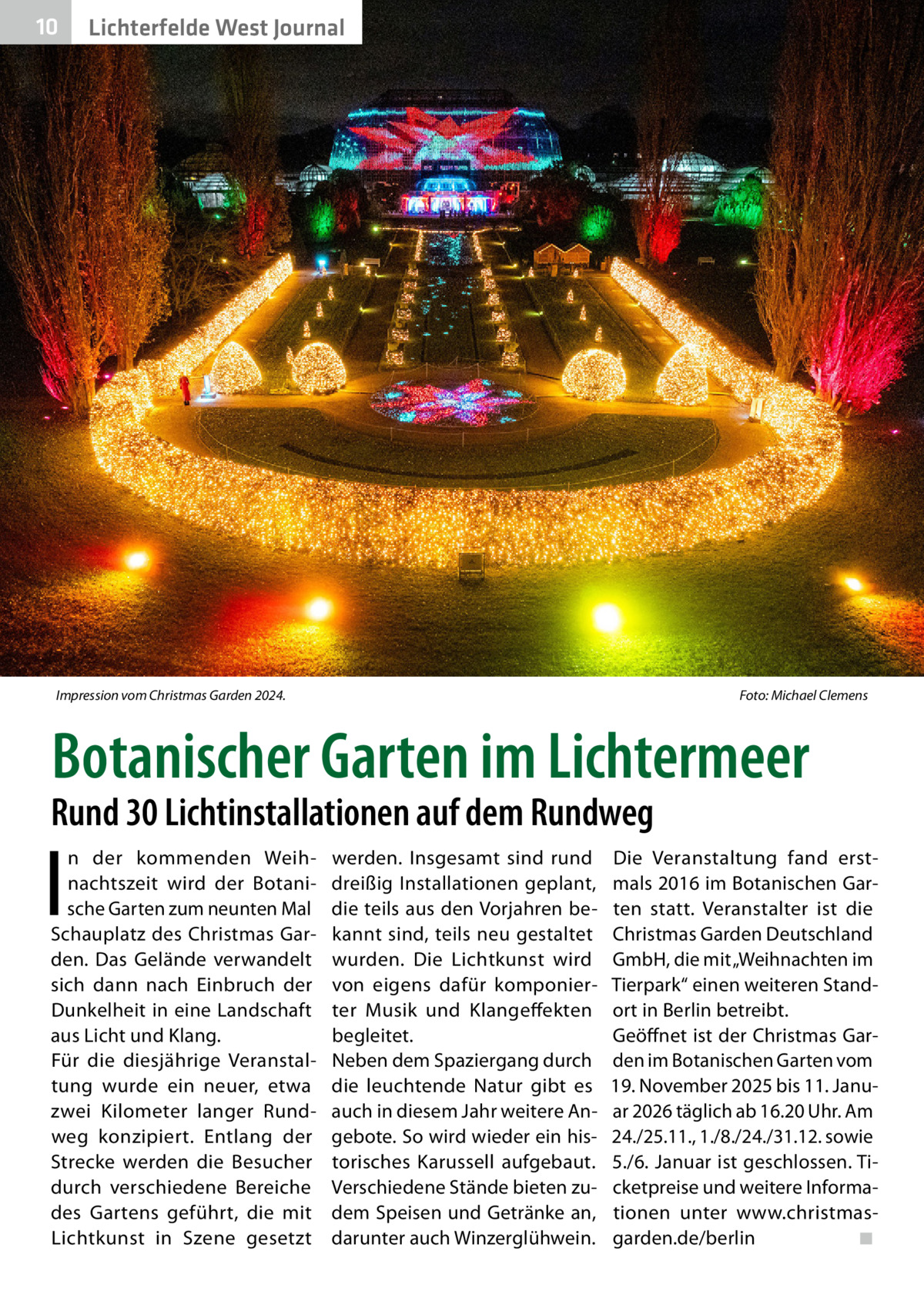 10  Lichterfelde West Journal  Impression vom Christmas Garden 2024. �  Foto: Michael Clemens  Botanischer Garten im Lichtermeer  Rund 30 Lichtinstallationen auf dem Rundweg  I  n der kommenden Weihnachtszeit wird der Botanische Garten zum neunten Mal Schauplatz des Christmas Garden. Das Gelände verwandelt sich dann nach Einbruch der Dunkelheit in eine Landschaft aus Licht und Klang. Für die diesjährige Veranstaltung wurde ein neuer, etwa zwei Kilometer langer Rundweg konzipiert. Entlang der Strecke werden die Besucher durch verschiedene Bereiche des Gartens geführt, die mit Lichtkunst in Szene gesetzt  werden. Insgesamt sind rund dreißig Installationen geplant, die teils aus den Vorjahren bekannt sind, teils neu gestaltet wurden. Die Lichtkunst wird von eigens dafür komponierter Musik und Klangeffekten begleitet. Neben dem Spaziergang durch die leuchtende Natur gibt es auch in diesem Jahr weitere Angebote. So wird wieder ein historisches Karussell aufgebaut. Verschiedene Stände bieten zudem Speisen und Getränke an, darunter auch Winzerglühwein.  Die Veranstaltung fand erstmals 2016 im Botanischen Garten statt. Veranstalter ist die Christmas Garden Deutschland GmbH, die mit „Weihnachten im Tierpark“ einen weiteren Standort in Berlin betreibt. Geöffnet ist der Christmas Garden im Botanischen Garten vom 19. November 2025 bis 11. Januar 2026 täglich ab 16.20 Uhr. Am 24./25.11., 1./8./24./31.12. sowie 5./6. Januar ist geschlossen. Ticketpreise und weitere Informationen unter www.christmasgarden.de/berlin� ◾