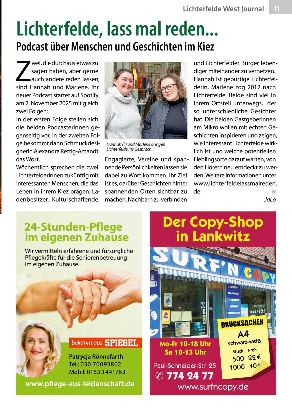 Lichterfelde West Journal  11 11  Lichterfelde, lass mal reden...  Podcast über Menschen und Geschichten im Kiez  Z  wei, die durchaus etwas zu sagen haben, aber gerne auch andere reden lassen, sind Hannah und Marlene. Ihr neuer Podcast startet auf Spotify am 2. November 2025 mit gleich zwei Folgen: In der ersten Folge stellen sich die beiden Podcasterinnen gegenseitig vor, in der zweiten Folge bekommt dann Schmuckdesignerin Alexandra Rettig-Amandt das Wort. Wöchentlich sprechen die zwei Lichterfelderinnen zukünftig mit interessanten Menschen, die das Leben in ihrem Kiez prägen: Ladenbesitzer, Kulturschaffende,  und Lichterfelder Bürger lebendiger miteinander zu vernetzen. Hannah ist gebürtige Lichterfelderin, Marlene zog 2012 nach Lichterfelde. Beide sind viel in ihrem Ortsteil unterwegs, der so unterschiedliche Gesichter hat. Die beiden Gastgeberinnen am Mikro wollen mit echten Geschichten inspirieren und zeigen, wie interessant Lichterfelde wirkHannah (l.) und Marlene bringen Lichterfelde ins Gespräch. lich ist und welche potentiellen Engagierte, Vereine und span- Lieblingsorte darauf warten, von nende Persönlichkeiten lassen sie den Hörern neu entdeckt zu werdabei zu Wort kommen. Ihr Ziel den. Weitere Informationen unter ist es, darüber Geschichten hinter www.lichterfeldelassmalreden. spannenden Orten sichtbar zu de ◾ machen, Nachbarn zu verbinden JaLo  Der Copy-Shop in Lankwitz  DRUCKSACHEN Mo-Fr 10-18 Uhr Sa 10-13 Uhr Paul-Schneider-Str. 25  ✆ 774 24 77  A4  schwarz-weiß Stück  Preis  500 22 € 1000 40 €  www.surfncopy.de