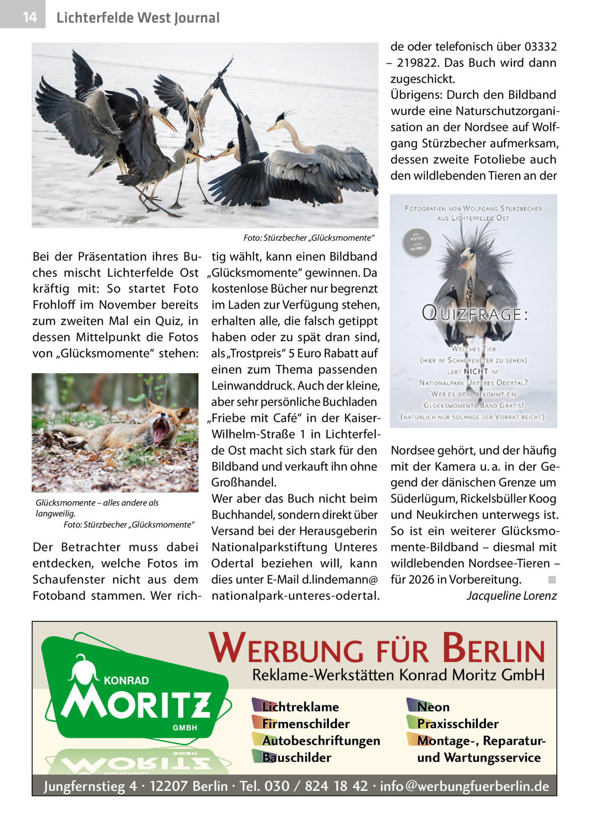 14  Lichterfelde West Journal de oder telefonisch über 03332 – 219822. Das Buch wird dann zugeschickt. Übrigens: Durch den Bildband wurde eine Naturschutzorganisation an der Nordsee auf Wolfgang Stürzbecher aufmerksam, dessen zweite Fotoliebe auch den wildlebenden Tieren an der  Foto: Stürzbecher „Glücksmomente“  Bei der Präsentation ihres Buches mischt Lichterfelde Ost kräftig mit: So startet Foto Frohloff im November bereits zum zweiten Mal ein Quiz, in dessen Mittelpunkt die Fotos von „Glücksmomente“ stehen:  Glücksmomente – alles andere als langweilig. Foto: Stürzbecher „Glücksmomente“  Der Betrachter muss dabei entdecken, welche Fotos im Schaufenster nicht aus dem Fotoband stammen. Wer rich tig wählt, kann einen Bildband „Glücksmomente“ gewinnen. Da kostenlose Bücher nur begrenzt im Laden zur Verfügung stehen, erhalten alle, die falsch getippt haben oder zu spät dran sind, als „Trostpreis“ 5 Euro Rabatt auf einen zum Thema passenden Leinwanddruck. Auch der kleine, aber sehr persönliche Buchladen „Friebe mit Café“ in der KaiserWilhelm-Straße  1 in Lichterfelde Ost macht sich stark für den Bildband und verkauft ihn ohne Großhandel. Wer aber das Buch nicht beim Buchhandel, sondern direkt über Versand bei der Herausgeberin Nationalparkstiftung Unteres Odertal beziehen will, kann dies unter E-Mail d.lindemann@ nationalpark-unteres-odertal.  Nordsee gehört, und der häufig mit der Kamera u. a. in der Gegend der dänischen Grenze um Süderlügum, Rickelsbüller Koog und Neukirchen unterwegs ist. So ist ein weiterer Glücksmomente-Bildband – diesmal mit wildlebenden Nordsee-Tieren – für 2026 in Vorbereitung.� ◾ � Jacqueline Lorenz  WERBUNG FÜR BERLIN Reklame-Werkstätten Konrad Moritz GmbH Lichtreklame Firmenschilder Autobeschriftungen Bauschilder  Neon Praxisschilder Montage-, Reparaturund Wartungsservice  Jungfernstieg 4 · 12207 Berlin · Tel. 030 / 824 18 42 · info@werbungfuerberlin.de