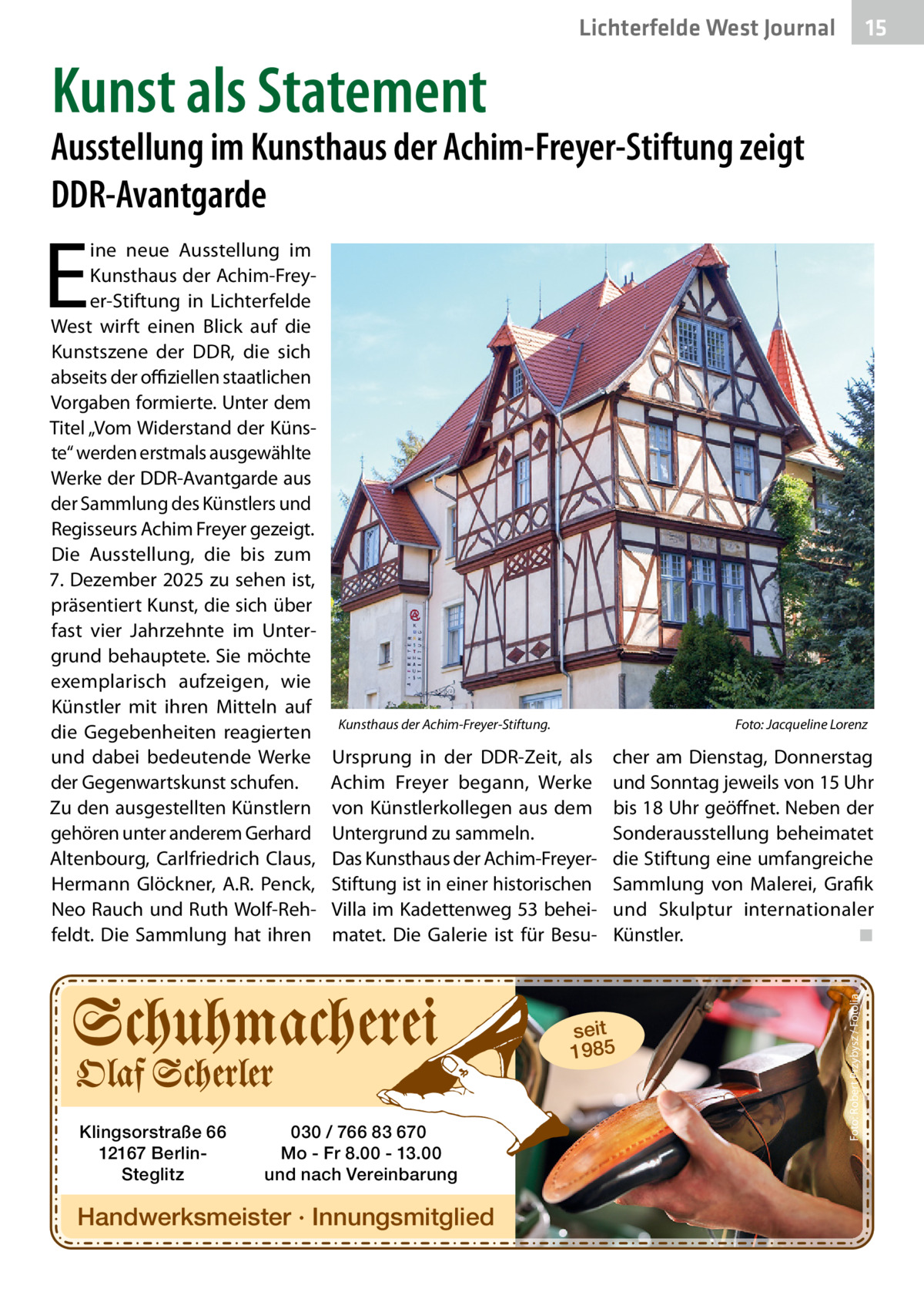 15 15  Lichterfelde West Journal  Kunst als Statement  Ausstellung im Kunsthaus der Achim-Freyer-Stiftung zeigt DDR-Avantgarde  E  Kunsthaus der Achim-Freyer-Stiftung.  Foto: Jacqueline Lorenz  Ursprung in der DDR-Zeit, als Achim Freyer begann, Werke von Künstlerkollegen aus dem Untergrund zu sammeln. Das Kunsthaus der Achim-FreyerStiftung ist in einer historischen Villa im Kadettenweg 53 beheimatet. Die Galerie ist für Besu cher am Dienstag, Donnerstag und Sonntag jeweils von 15 Uhr bis 18 Uhr geöffnet. Neben der Sonderausstellung beheimatet die Stiftung eine umfangreiche Sammlung von Malerei, Grafik und Skulptur internationaler Künstler. ◾  seit 1985  Klingsorstraße 66 12167 BerlinSteglitz  030 / 766 83 670 Mo - Fr 8.00 - 13.00 und nach Vereinbarung  Handwerksmeister · Innungsmitglied  Foto: Robert Przybysz / Fotolia  ine neue Ausstellung im Kunsthaus der Achim-Freyer-Stiftung in Lichterfelde West wirft einen Blick auf die Kunstszene der DDR, die sich abseits der oﬃziellen staatlichen Vorgaben formierte. Unter dem Titel „Vom Widerstand der Künste“ werden erstmals ausgewählte Werke der DDR-Avantgarde aus der Sammlung des Künstlers und Regisseurs Achim Freyer gezeigt. Die Ausstellung, die bis zum 7. Dezember 2025 zu sehen ist, präsentiert Kunst, die sich über fast vier Jahrzehnte im Untergrund behauptete. Sie möchte exemplarisch aufzeigen, wie Künstler mit ihren Mitteln auf die Gegebenheiten reagierten und dabei bedeutende Werke der Gegenwartskunst schufen. Zu den ausgestellten Künstlern gehören unter anderem Gerhard Altenbourg, Carlfriedrich Claus, Hermann Glöckner, A.R. Penck, Neo Rauch und Ruth Wolf-Rehfeldt. Die Sammlung hat ihren