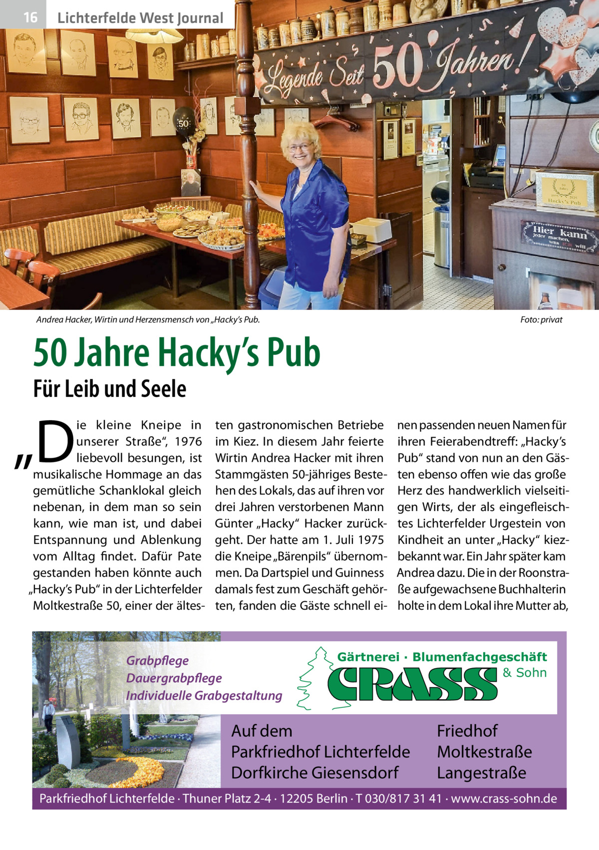 16  Lichterfelde West Journal  Andrea Hacker, Wirtin und Herzensmensch von „Hacky’s Pub.  Foto: privat  50 Jahre Hacky’s Pub Für Leib und Seele  „D  ie kleine Kneipe in unserer Straße“, 1976 liebevoll besungen, ist musikalische Hommage an das gemütliche Schanklokal gleich nebenan, in dem man so sein kann, wie man ist, und dabei Entspannung und Ablenkung vom Alltag findet. Dafür Pate gestanden haben könnte auch „Hacky’s Pub“ in der Lichterfelder Moltkestraße 50, einer der ältes ten gastronomischen Betriebe im Kiez. In diesem Jahr feierte Wirtin Andrea Hacker mit ihren Stammgästen 50-jähriges Bestehen des Lokals, das auf ihren vor drei Jahren verstorbenen Mann Günter „Hacky“ Hacker zurückgeht. Der hatte am 1. Juli 1975 die Kneipe „Bärenpils“ übernommen. Da Dartspiel und Guinness damals fest zum Geschäft gehörten, fanden die Gäste schnell ei Grabpflege Dauergrabpflege Individuelle Grabgestaltung  nen passenden neuen Namen für ihren Feierabendtreff : „Hacky’s Pub“ stand von nun an den Gästen ebenso offen wie das große Herz des handwerklich vielseitigen Wirts, der als eingefleischtes Lichterfelder Urgestein von Kindheit an unter „Hacky“ kiezbekannt war. Ein Jahr später kam Andrea dazu. Die in der Roonstraße aufgewachsene Buchhalterin holte in dem Lokal ihre Mutter ab,  Gärtnerei · Blumenfachgeschäft & Sohn  Auf dem Parkfriedhof Lichterfelde Dorfkirche Giesensdorf  Friedhof Moltkestraße Langestraße  Parkfriedhof Lichterfelde · Thuner Platz 2-4 · 12205 Berlin · T 030/817 31 41 · www.crass-sohn.de