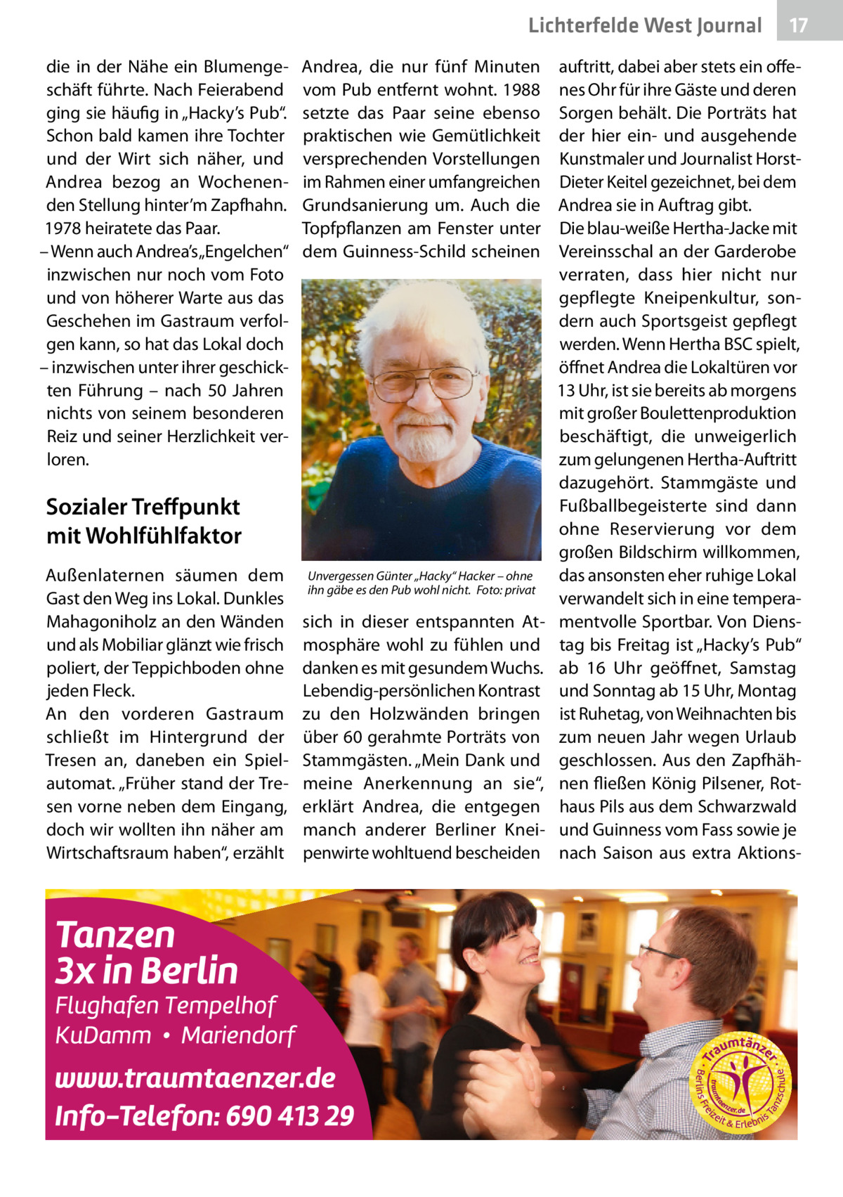 Lichterfelde West Journal die in der Nähe ein Blumengeschäft führte. Nach Feierabend ging sie häufig in „Hacky’s Pub“. Schon bald kamen ihre Tochter und der Wirt sich näher, und Andrea bezog an Wochenenden Stellung hinter’m Zapfhahn. 1978 heiratete das Paar. – Wenn auch Andrea’s „Engelchen“ inzwischen nur noch vom Foto und von höherer Warte aus das Geschehen im Gastraum verfolgen kann, so hat das Lokal doch – inzwischen unter ihrer geschickten Führung – nach 50  Jahren nichts von seinem besonderen Reiz und seiner Herzlichkeit verloren.  Andrea, die nur fünf Minuten vom Pub entfernt wohnt. 1988 setzte das Paar seine ebenso praktischen wie Gemütlichkeit versprechenden Vorstellungen im Rahmen einer umfangreichen Grundsanierung um. Auch die Topfpflanzen am Fenster unter dem Guinness-Schild scheinen  Sozialer Treffpunkt mit Wohlfühlfaktor Außenlaternen säumen dem Gast den Weg ins Lokal. Dunkles Mahagoniholz an den Wänden und als Mobiliar glänzt wie frisch poliert, der Teppichboden ohne jeden Fleck. An den vorderen Gastraum schließt im Hintergrund der Tresen an, daneben ein Spielautomat. „Früher stand der Tresen vorne neben dem Eingang, doch wir wollten ihn näher am Wirtschaftsraum haben“, erzählt  Unvergessen Günter „Hacky“ Hacker – ohne ihn gäbe es den Pub wohl nicht. �Foto: privat  sich in dieser entspannten Atmosphäre wohl zu fühlen und danken es mit gesundem Wuchs. Lebendig-persönlichen Kontrast zu den Holzwänden bringen über 60 gerahmte Porträts von Stammgästen. „Mein Dank und meine Anerkennung an sie“, erklärt Andrea, die entgegen manch anderer Berliner Kneipenwirte wohltuend bescheiden  17 17  auftritt, dabei aber stets ein offenes Ohr für ihre Gäste und deren Sorgen behält. Die Porträts hat der hier ein- und ausgehende Kunstmaler und Journalist HorstDieter Keitel gezeichnet, bei dem Andrea sie in Auftrag gibt. Die blau-weiße Hertha-Jacke mit Vereinsschal an der Garderobe verraten, dass hier nicht nur gepflegte Kneipenkultur, sondern auch Sportsgeist gepflegt werden. Wenn Hertha BSC spielt, öffnet Andrea die Lokaltüren vor 13 Uhr, ist sie bereits ab morgens mit großer Boulettenproduktion beschäftigt, die unweigerlich zum gelungenen Hertha-Auftritt dazugehört. Stammgäste und Fußballbegeisterte sind dann ohne Reservierung vor dem großen Bildschirm willkommen, das ansonsten eher ruhige Lokal verwandelt sich in eine temperamentvolle Sportbar. Von Dienstag bis Freitag ist „Hacky’s Pub“ ab 16  Uhr geöffnet, Samstag und Sonntag ab 15 Uhr, Montag ist Ruhetag, von Weihnachten bis zum neuen Jahr wegen Urlaub geschlossen. Aus den Zapfhähnen fließen König Pilsener, Rothaus Pils aus dem Schwarzwald und Guinness vom Fass sowie je nach Saison aus extra Aktion