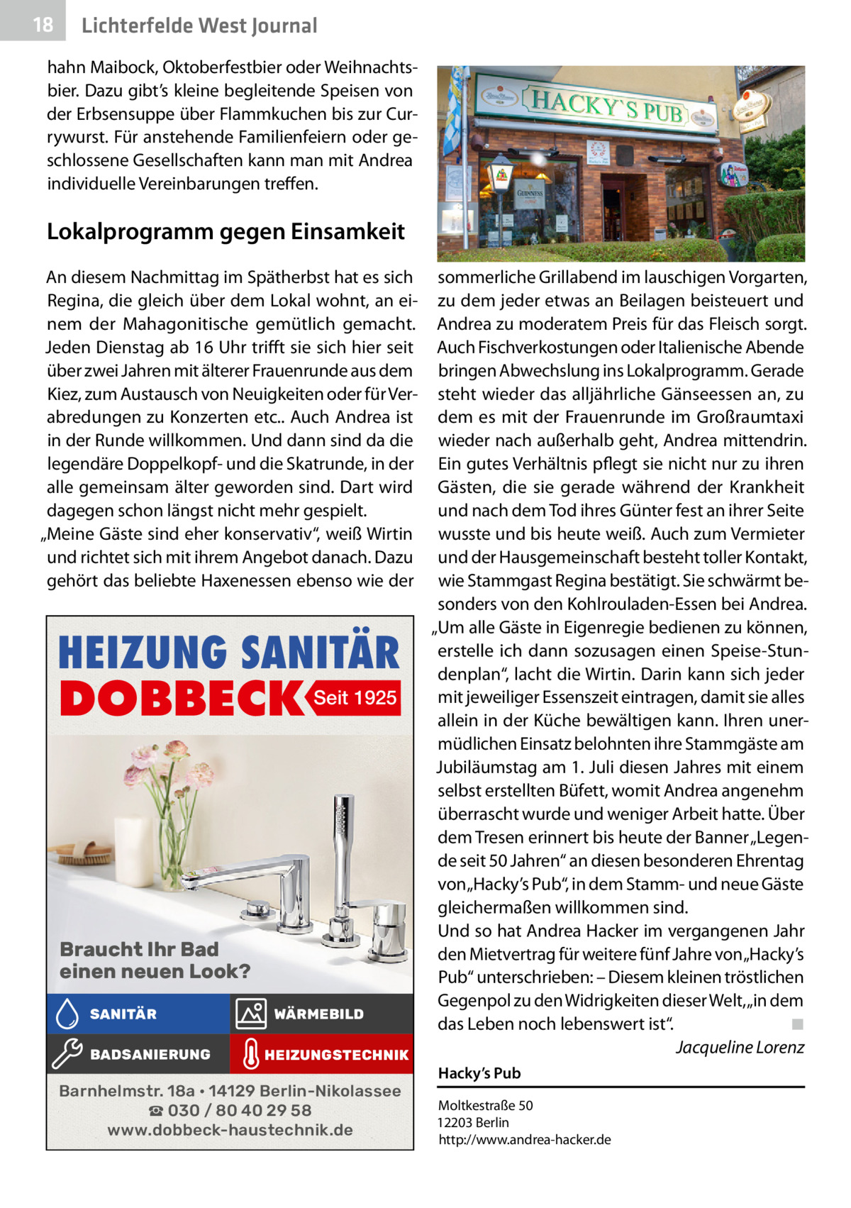18  Lichterfelde West Journal  hahn Maibock, Oktoberfestbier oder Weihnachtsbier. Dazu gibt’s kleine begleitende Speisen von der Erbsensuppe über Flammkuchen bis zur Currywurst. Für anstehende Familienfeiern oder geschlossene Gesellschaften kann man mit Andrea individuelle Vereinbarungen treffen.  Lokalprogramm gegen Einsamkeit An diesem Nachmittag im Spätherbst hat es sich Regina, die gleich über dem Lokal wohnt, an einem der Mahagonitische gemütlich gemacht. Jeden Dienstag ab 16 Uhr trifft sie sich hier seit über zwei Jahren mit älterer Frauenrunde aus dem Kiez, zum Austausch von Neuigkeiten oder für Verabredungen zu Konzerten etc.. Auch Andrea ist in der Runde willkommen. Und dann sind da die legendäre Doppelkopf- und die Skatrunde, in der alle gemeinsam älter geworden sind. Dart wird dagegen schon längst nicht mehr gespielt. „Meine Gäste sind eher konservativ“, weiß Wirtin und richtet sich mit ihrem Angebot danach. Dazu gehört das beliebte Haxenessen ebenso wie der  HEIZUNG SANITÄR  DOBBECK Seit 1925  Braucht Ihr Bad einen neuen Look? SANITÄR BADSANIERUNG  WÄRMEBILD HEIZUNGSTECHNIK  Barnhelmstr. 18a • 14129 Berlin-Nikolassee ☎ 030 / 80 40 29 58 www.dobbeck-haustechnik.de  sommerliche Grillabend im lauschigen Vorgarten, zu dem jeder etwas an Beilagen beisteuert und Andrea zu moderatem Preis für das Fleisch sorgt. Auch Fischverkostungen oder Italienische Abende bringen Abwechslung ins Lokalprogramm. Gerade steht wieder das alljährliche Gänseessen an, zu dem es mit der Frauenrunde im Großraumtaxi wieder nach außerhalb geht, Andrea mittendrin. Ein gutes Verhältnis pflegt sie nicht nur zu ihren Gästen, die sie gerade während der Krankheit und nach dem Tod ihres Günter fest an ihrer Seite wusste und bis heute weiß. Auch zum Vermieter und der Hausgemeinschaft besteht toller Kontakt, wie Stammgast Regina bestätigt. Sie schwärmt besonders von den Kohlrouladen-Essen bei Andrea. „Um alle Gäste in Eigenregie bedienen zu können, erstelle ich dann sozusagen einen Speise-Stundenplan“, lacht die Wirtin. Darin kann sich jeder mit jeweiliger Essenszeit eintragen, damit sie alles allein in der Küche bewältigen kann. Ihren unermüdlichen Einsatz belohnten ihre Stammgäste am Jubiläumstag am 1. Juli diesen Jahres mit einem selbst erstellten Büfett, womit Andrea angenehm überrascht wurde und weniger Arbeit hatte. Über dem Tresen erinnert bis heute der Banner „Legende seit 50 Jahren“ an diesen besonderen Ehrentag von „Hacky’s Pub“, in dem Stamm- und neue Gäste gleichermaßen willkommen sind. Und so hat Andrea Hacker im vergangenen Jahr den Mietvertrag für weitere fünf Jahre von „Hacky’s Pub“ unterschrieben: – Diesem kleinen tröstlichen Gegenpol zu den Widrigkeiten dieser Welt, „in dem das Leben noch lebenswert ist“.� ◾ � Jacqueline Lorenz Hacky’s Pub Moltkestraße 50 12203 Berlin http://www.andrea-hacker.de