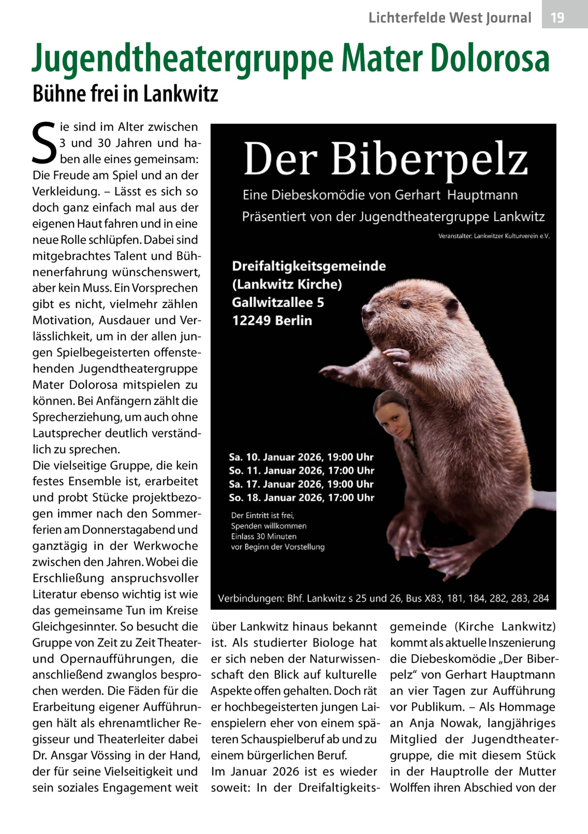 Lichterfelde West Journal  19 19  Jugendtheatergruppe Mater Dolorosa Bühne frei in Lankwitz  S  ie sind im Alter zwischen 3 und 30  Jahren und haben alle eines gemeinsam: Die Freude am Spiel und an der Verkleidung. – Lässt es sich so doch ganz einfach mal aus der eigenen Haut fahren und in eine neue Rolle schlüpfen. Dabei sind mitgebrachtes Talent und Bühnenerfahrung wünschenswert, aber kein Muss. Ein Vorsprechen gibt es nicht, vielmehr zählen Motivation, Ausdauer und Verlässlichkeit, um in der allen jungen Spielbegeisterten offenstehenden Jugendtheatergruppe Mater Dolorosa mitspielen zu können. Bei Anfängern zählt die Sprecherziehung, um auch ohne Lautsprecher deutlich verständlich zu sprechen. Die vielseitige Gruppe, die kein festes Ensemble ist, erarbeitet und probt Stücke projektbezogen immer nach den Sommerferien am Donnerstagabend und ganztägig in der Werkwoche zwischen den Jahren. Wobei die Erschließung anspruchsvoller Literatur ebenso wichtig ist wie das gemeinsame Tun im Kreise Gleichgesinnter. So besucht die Gruppe von Zeit zu Zeit Theaterund Opernaufführungen, die anschließend zwanglos besprochen werden. Die Fäden für die Erarbeitung eigener Aufführungen hält als ehrenamtlicher Regisseur und Theaterleiter dabei Dr. Ansgar Vössing in der Hand, der für seine Vielseitigkeit und sein soziales Engagement weit  über Lankwitz hinaus bekannt ist. Als studierter Biologe hat er sich neben der Naturwissenschaft den Blick auf kulturelle Aspekte offen gehalten. Doch rät er hochbegeisterten jungen Laienspielern eher von einem späteren Schauspielberuf ab und zu einem bürgerlichen Beruf. Im Januar 2026 ist es wieder soweit: In der Dreifaltigkeits gemeinde (Kirche Lankwitz) kommt als aktuelle Inszenierung die Diebeskomödie „Der Biberpelz“ von Gerhart Hauptmann an vier Tagen zur Aufführung vor Publikum. – Als Hommage an Anja Nowak, langjähriges Mitglied der Jugendtheatergruppe, die mit diesem Stück in der Hauptrolle der Mutter Wolffen ihren Abschied von der