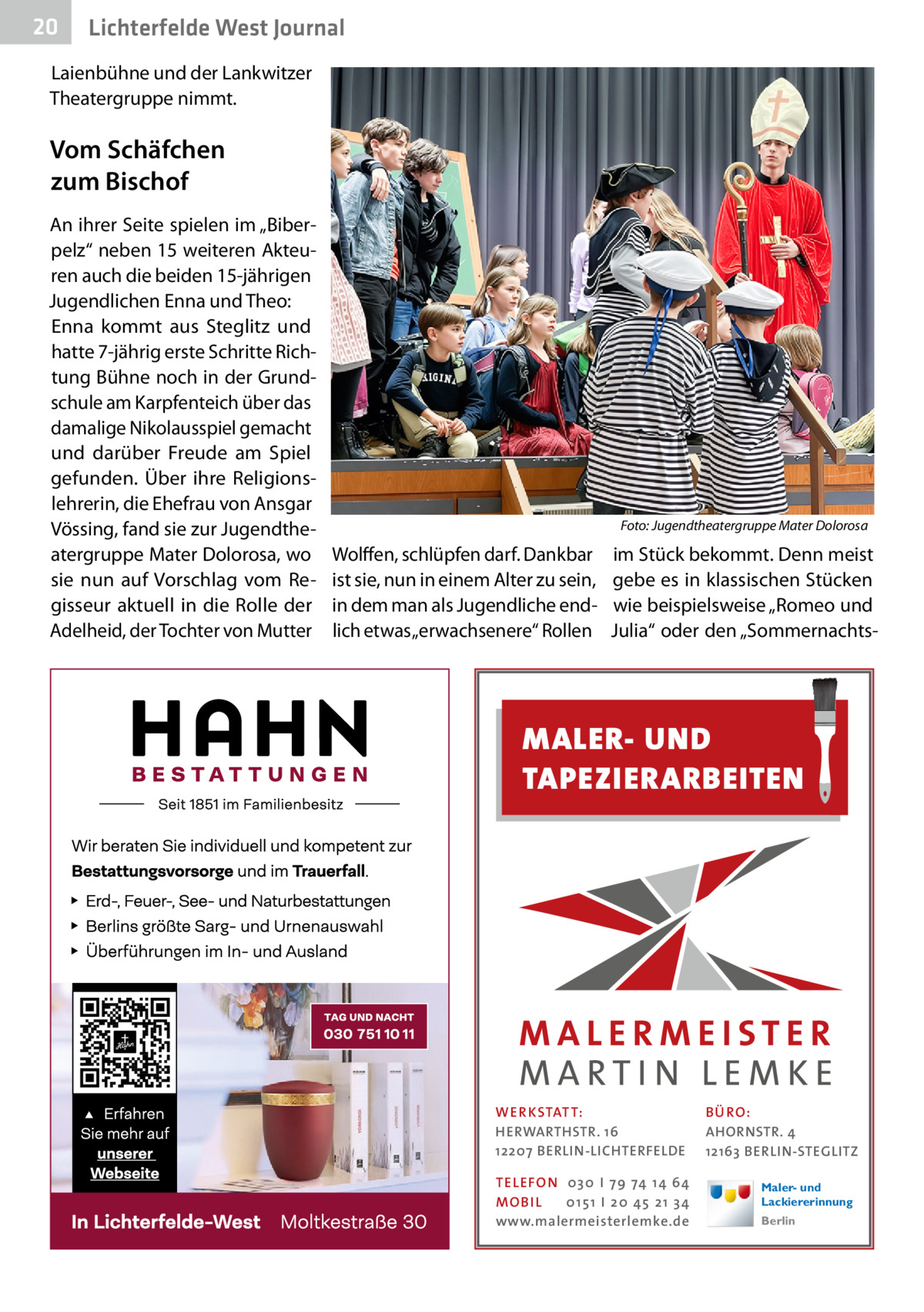 20  Lichterfelde West Journal  Laienbühne und der Lankwitzer Theatergruppe nimmt.  Vom Schäfchen zum Bischof An ihrer Seite spielen im „Biberpelz“ neben 15 weiteren Akteuren auch die beiden 15-jährigen Jugendlichen Enna und Theo: Enna kommt aus Steglitz und hatte 7-jährig erste Schritte Richtung Bühne noch in der Grundschule am Karpfenteich über das damalige Nikolausspiel gemacht und darüber Freude am Spiel gefunden. Über ihre Religionslehrerin, die Ehefrau von Ansgar Vössing, fand sie zur Jugendtheatergruppe Mater Dolorosa, wo sie nun auf Vorschlag vom Regisseur aktuell in die Rolle der Adelheid, der Tochter von Mutter  �  Foto: Jugendtheatergruppe Mater Dolorosa  Wolffen, schlüpfen darf. Dankbar ist sie, nun in einem Alter zu sein, in dem man als Jugendliche endlich etwas „erwachsenere“ Rollen  im Stück bekommt. Denn meist gebe es in klassischen Stücken wie beispielsweise „Romeo und Julia“ oder den „Sommernachts MALER- UND TAPEZIERARBEITEN  WER KSTATT: HERWARTHSTR. 16 12207 BERLIN-LICHTERFELDE TEL EFON 030 I 7 9 74 1 4 6 4 MO B I L 01 51 I 20 4 5 21 34 www.malermeisterlemke.de  B Ü RO : AHORNSTR. 4 12163 BERLIN-STEGLITZ Maler- und Lackiererinnung Berlin