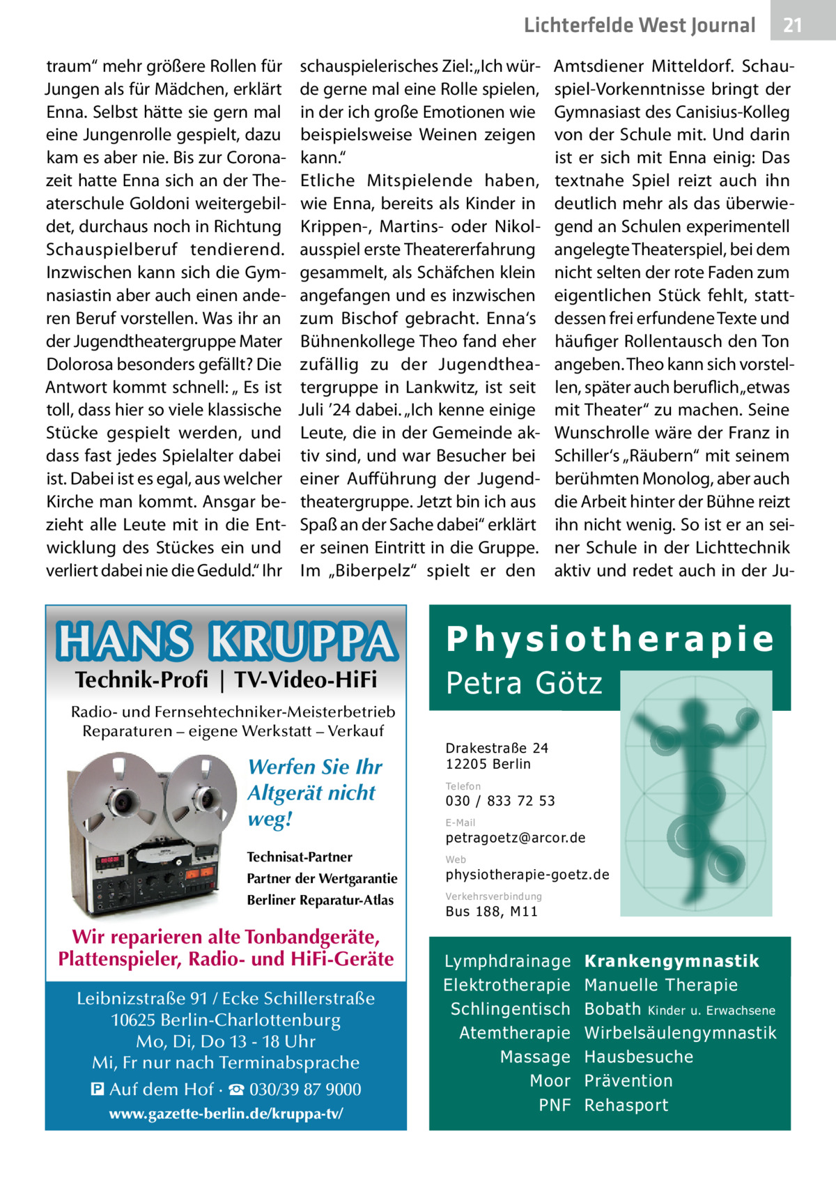Lichterfelde West Gesundheit Journal traum“ mehr größere Rollen für Jungen als für Mädchen, erklärt Enna. Selbst hätte sie gern mal eine Jungenrolle gespielt, dazu kam es aber nie. Bis zur Coronazeit hatte Enna sich an der Theaterschule Goldoni weitergebildet, durchaus noch in Richtung Schauspielberuf tendierend. Inzwischen kann sich die Gymnasiastin aber auch einen anderen Beruf vorstellen. Was ihr an der Jugendtheatergruppe Mater Dolorosa besonders gefällt? Die Antwort kommt schnell: „ Es ist toll, dass hier so viele klassische Stücke gespielt werden, und dass fast jedes Spielalter dabei ist. Dabei ist es egal, aus welcher Kirche man kommt. Ansgar bezieht alle Leute mit in die Entwicklung des Stückes ein und verliert dabei nie die Geduld.“ Ihr  schauspielerisches Ziel: „Ich würde gerne mal eine Rolle spielen, in der ich große Emotionen wie beispielsweise Weinen zeigen kann.“ Etliche Mitspielende haben, wie Enna, bereits als Kinder in Krippen-, Martins- oder Nikolausspiel erste Theatererfahrung gesammelt, als Schäfchen klein angefangen und es inzwischen zum Bischof gebracht. Enna‘s Bühnenkollege Theo fand eher zufällig zu der Jugendtheatergruppe in Lankwitz, ist seit Juli ’24 dabei. „Ich kenne einige Leute, die in der Gemeinde aktiv sind, und war Besucher bei einer Aufführung der Jugendtheatergruppe. Jetzt bin ich aus Spaß an der Sache dabei“ erklärt er seinen Eintritt in die Gruppe. Im „Biberpelz“ spielt er den  HANS KRUPPA Technik-Profi | TV-Video-HiFi  Radio- und Fernsehtechniker-Meisterbetrieb Reparaturen – eigene Werkstatt – Verkauf  Werfen Sie Ihr Altgerät nicht weg! Technisat-Partner  Amtsdiener Mitteldorf. Schauspiel-Vorkenntnisse bringt der Gymnasiast des Canisius-Kolleg von der Schule mit. Und darin ist er sich mit Enna einig: Das textnahe Spiel reizt auch ihn deutlich mehr als das überwiegend an Schulen experimentell angelegte Theaterspiel, bei dem nicht selten der rote Faden zum eigentlichen Stück fehlt, stattdessen frei erfundene Texte und häufiger Rollentausch den Ton angeben. Theo kann sich vorstellen, später auch beruflich „etwas mit Theater“ zu machen. Seine Wunschrolle wäre der Franz in Schiller‘s „Räubern“ mit seinem berühmten Monolog, aber auch die Arbeit hinter der Bühne reizt ihn nicht wenig. So ist er an seiner Schule in der Lichttechnik aktiv und redet auch in der Ju Physiotherapie  Petra Götz Drakestraße 24 12205 Berlin Telefon  030 / 833 72 53 E-Mail  petragoetz@arcor.de Web  Partner der Wertgarantie  physiotherapie-goetz.de  Berliner Reparatur-Atlas  Verkehrsverbindung  Wir reparieren alte Tonbandgeräte, Plattenspieler, Radio- und HiFi-Geräte Leibnizstraße 91 / Ecke Schillerstraße 10625 Berlin-Charlottenburg Mo, Di, Do 13 - 18 Uhr Mi, Fr nur nach Terminabsprache � Auf dem Hof · ☎ 030/39 87 9000 www.gazette-berlin.de/kruppa-tv/  21 21  Bus 188, M11  Lymphdrainage Elektrotherapie Schlingentisch Atemtherapie Massage Moor PNF  Krankengymnastik Manuelle Therapie Bobath Kinder u. Erwachsene Wirbelsäulengymnastik Hausbesuche Prävention Rehasport