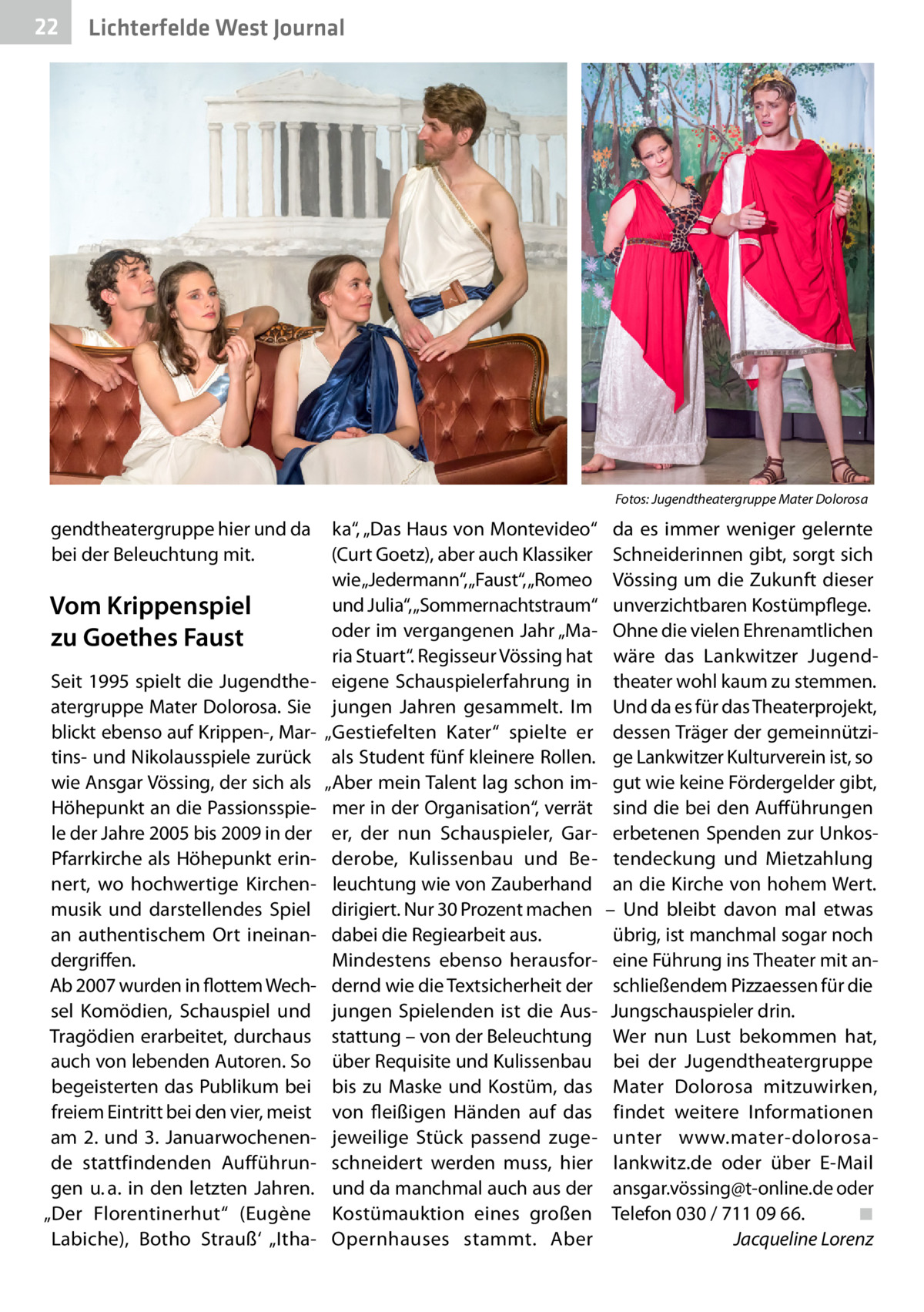 22  Gesundheit West Journal Lichterfelde  �  gendtheatergruppe hier und da bei der Beleuchtung mit.  Vom Krippenspiel zu Goethes Faust Seit 1995 spielt die Jugendtheatergruppe Mater Dolorosa. Sie blickt ebenso auf Krippen-, Martins- und Nikolausspiele zurück wie Ansgar Vössing, der sich als Höhepunkt an die Passionsspiele der Jahre 2005 bis 2009 in der Pfarrkirche als Höhepunkt erinnert, wo hochwertige Kirchenmusik und darstellendes Spiel an authentischem Ort ineinandergriffen. Ab 2007 wurden in flottem Wechsel Komödien, Schauspiel und Tragödien erarbeitet, durchaus auch von lebenden Autoren. So begeisterten das Publikum bei freiem Eintritt bei den vier, meist am 2. und 3.  Januarwochenende stattfindenden Aufführungen u. a. in den letzten Jahren. „Der Florentinerhut“ (Eugène Labiche), Botho Strauß‘ „Itha Fotos: Jugendtheatergruppe Mater Dolorosa  ka“, „Das Haus von Montevideo“ (Curt Goetz), aber auch Klassiker wie „Jedermann“, „Faust“, „Romeo und Julia“, „Sommernachtstraum“ oder im vergangenen Jahr „Maria Stuart“. Regisseur Vössing hat eigene Schauspielerfahrung in jungen Jahren gesammelt. Im „Gestiefelten Kater“ spielte er als Student fünf kleinere Rollen. „Aber mein Talent lag schon immer in der Organisation“, verrät er, der nun Schauspieler, Garderobe, Kulissenbau und Beleuchtung wie von Zauberhand dirigiert. Nur 30 Prozent machen dabei die Regiearbeit aus. Mindestens ebenso herausfordernd wie die Textsicherheit der jungen Spielenden ist die Ausstattung – von der Beleuchtung über Requisite und Kulissenbau bis zu Maske und Kostüm, das von fleißigen Händen auf das jeweilige Stück passend zugeschneidert werden muss, hier und da manchmal auch aus der Kostümauktion eines großen Opernhauses stammt. Aber  da es immer weniger gelernte Schneiderinnen gibt, sorgt sich Vössing um die Zukunft dieser unverzichtbaren Kostümpflege. Ohne die vielen Ehrenamtlichen wäre das Lankwitzer Jugendtheater wohl kaum zu stemmen. Und da es für das Theaterprojekt, dessen Träger der gemeinnützige Lankwitzer Kulturverein ist, so gut wie keine Fördergelder gibt, sind die bei den Aufführungen erbetenen Spenden zur Unkostendeckung und Mietzahlung an die Kirche von hohem Wert. – Und bleibt davon mal etwas übrig, ist manchmal sogar noch eine Führung ins Theater mit anschließendem Pizzaessen für die Jungschauspieler drin. Wer nun Lust bekommen hat, bei der Jugendtheatergruppe Mater Dolorosa mitzuwirken, findet weitere Informationen unter www.mater-dolorosalankwitz.de oder über E-Mail ansgar.vössing@t-online.de oder Telefon 030 / 711 09 66.� ◾ � Jacqueline Lorenz