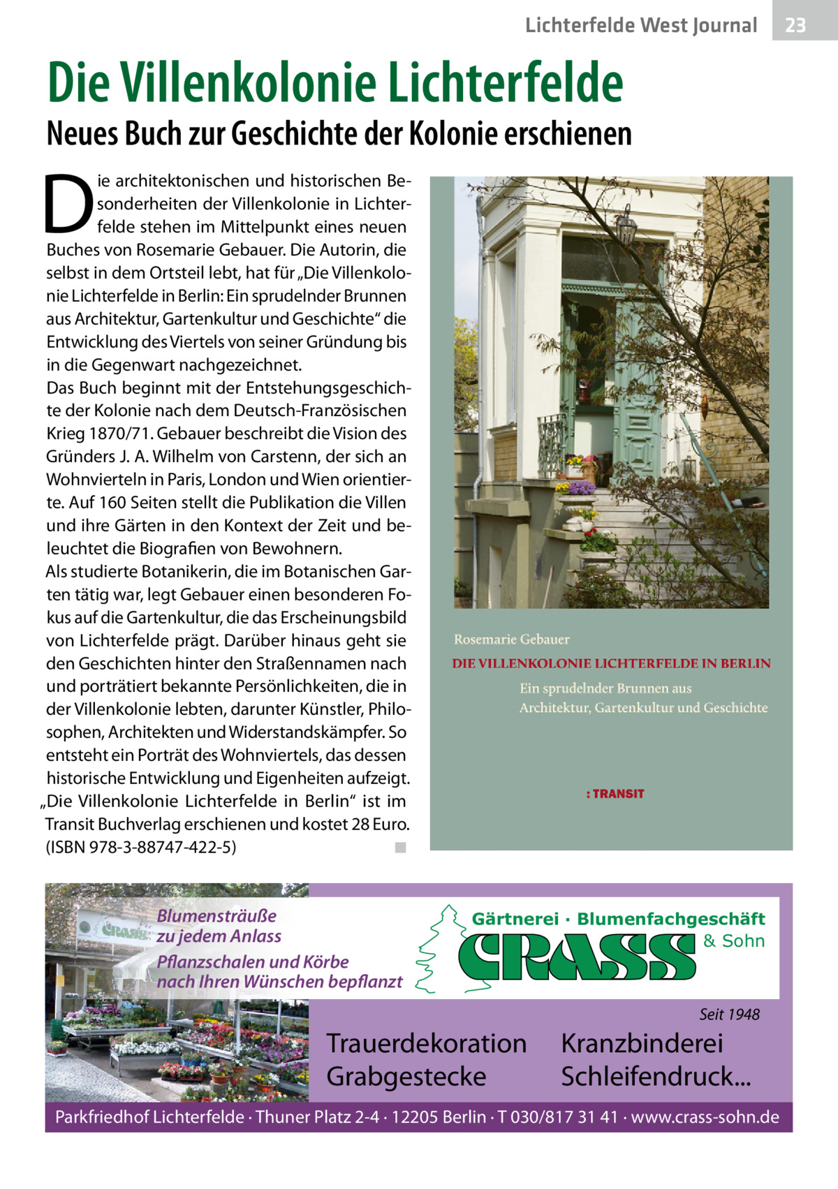 Lichterfelde West Gesundheit Journal  Die Villenkolonie Lichterfelde  Neues Buch zur Geschichte der Kolonie erschienen  D  ie architektonischen und historischen Besonderheiten der Villenkolonie in Lichterfelde stehen im Mittelpunkt eines neuen Buches von Rosemarie Gebauer. Die Autorin, die selbst in dem Ortsteil lebt, hat für „Die Villenkolonie Lichterfelde in Berlin: Ein sprudelnder Brunnen aus Architektur, Gartenkultur und Geschichte“ die Entwicklung des Viertels von seiner Gründung bis in die Gegenwart nachgezeichnet. Das Buch beginnt mit der Entstehungsgeschichte der Kolonie nach dem Deutsch-Französischen Krieg 1870/71. Gebauer beschreibt die Vision des Gründers J. A. Wilhelm von Carstenn, der sich an Wohnvierteln in Paris, London und Wien orientierte. Auf 160 Seiten stellt die Publikation die Villen und ihre Gärten in den Kontext der Zeit und beleuchtet die Biografien von Bewohnern. Als studierte Botanikerin, die im Botanischen Garten tätig war, legt Gebauer einen besonderen Fokus auf die Gartenkultur, die das Erscheinungsbild von Lichterfelde prägt. Darüber hinaus geht sie den Geschichten hinter den Straßennamen nach und porträtiert bekannte Persönlichkeiten, die in der Villenkolonie lebten, darunter Künstler, Philosophen, Architekten und Widerstandskämpfer. So entsteht ein Porträt des Wohnviertels, das dessen historische Entwicklung und Eigenheiten aufzeigt. „Die Villenkolonie Lichterfelde in Berlin“ ist im Transit Buchverlag erschienen und kostet 28 Euro. (ISBN 978-3-88747-422-5) ◾  Blumensträuße zu jedem Anlass Pflanzschalen und Körbe nach Ihren Wünschen bepflanzt  Gärtnerei · Blumenfachgeschäft & Sohn  Seit 1948  Trauerdekoration Grabgestecke  Kranzbinderei Schleifendruck...  Parkfriedhof Lichterfelde · Thuner Platz 2-4 · 12205 Berlin · T 030/817 31 41 · www.crass-sohn.de  23 23