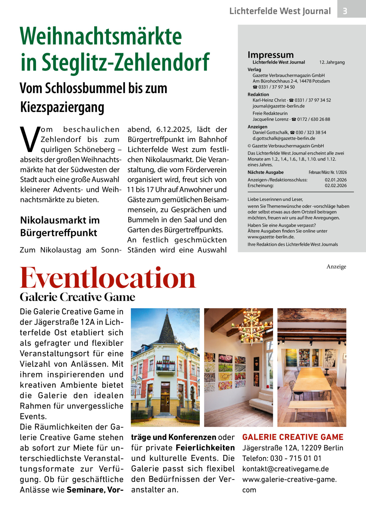 Lichterfelde West Journal  Weihnachtsmärkte in Steglitz-Zehlendorf Vom Schlossbummel bis zum Kiezspaziergang  V  om beschaulichen Zehlendorf bis zum quirligen Schöneberg – abseits der großen Weihnachtsmärkte hat der Südwesten der Stadt auch eine große Auswahl kleinerer Advents- und Weihnachtsmärkte zu bieten.  abend, 6.12.2025, lädt der Bürgertreffpunkt im Bahnhof Lichterfelde West zum festlichen Nikolausmarkt. Die Veranstaltung, die vom Förderverein organisiert wird, freut sich von 11 bis 17 Uhr auf Anwohner und Gäste zum gemütlichen Beisammensein, zu Gesprächen und Bummeln in den Saal und den Nikolausmarkt im Garten des Bürgertreffpunkts. Bürgertreffpunkt An festlich geschmückten Zum Nikolaustag am Sonn- Ständen wird eine Auswahl  Eventlocation  Impressum  Lichterfelde West Journal	  3  12. Jahrgang  Verlag Gazette Verbrauchermagazin GmbH Am Bürohochhaus 2-4, 14478 Potsdam ☎ 0331 / 37 97 34 50 Redaktion Karl-Heinz Christ · ☎ 0331 / 37 97 34 52 journal@gazette-berlin.de Freie Redakteurin Jacqueline Lorenz · ☎ 0172 / 630 26 88 Anzeigen Daniel Gottschalk, ☎ 030 / 323 38 54 d.gottschalk@gazette-berlin.de © Gazette Verbrauchermagazin GmbH Das Lichterfelde West Journal erscheint alle zwei Monate am 1.2., 1.4., 1.6., 1.8., 1.10. und 1.12. eines Jahres. Nächste Ausgabe 	  Februar/März Nr. 1/2026  Anzeigen-/Redaktionsschluss:	02.01.2026 Erscheinung:	02.02.2026 Liebe Leserinnen und Leser, wenn Sie Themenwünsche oder -vorschläge haben oder selbst etwas aus dem Ortsteil beitragen möchten, freuen wir uns auf Ihre Anregungen. Haben Sie eine Ausgabe verpasst? Ältere Ausgaben finden Sie online unter www.gazette-berlin.de. Ihre Redaktion des Lichterfelde West Journals  Anzeige  Galerie Creative Game Die Galerie Creative Game in der Jägerstraße 12A in Lichterfelde Ost etabliert sich als gefragter und flexibler Veranstaltungsort für eine Vielzahl von Anlässen. Mit ihrem inspirierenden und kreativen Ambiente bietet die Galerie den idealen Rahmen für unvergessliche Events. Die Räumlichkeiten der Galerie Creative Game stehen ab sofort zur Miete für unterschiedlichste Veranstaltungsformate zur Verfügung. Ob für geschäftliche Anlässe wie Seminare, Vor träge und Konferenzen oder für private Feierlichkeiten und kulturelle Events. Die Galerie passt sich flexibel den Bedürfnissen der Veranstalter an.  GALERIE CREATIVE GAME Jägerstraße 12A, 12209 Berlin Telefon: 030 - 715 01 01 kontakt@creativegame.de www.galerie-creative-game. com