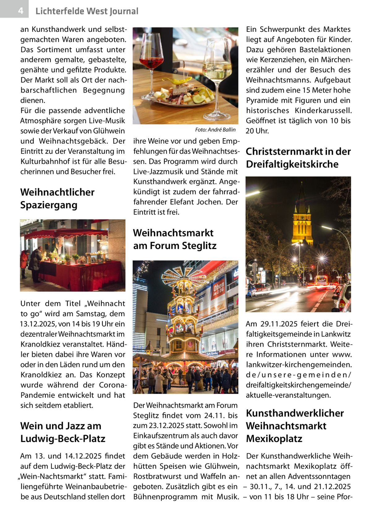 4  Lichterfelde West Journal  an Kunsthandwerk und selbstgemachten Waren angeboten. Das Sortiment umfasst unter anderem gemalte, gebastelte, genähte und gefilzte Produkte. Der Markt soll als Ort der nachbarschaftlichen Begegnung dienen. Für die passende adventliche Atmosphäre sorgen Live-Musik sowie der Verkauf von Glühwein und Weihnachtsgebäck. Der Eintritt zu der Veranstaltung im Kulturbahnhof ist für alle Besucherinnen und Besucher frei.  Weihnachtlicher Spaziergang  �  Foto: André Ballin  ihre Weine vor und geben Empfehlungen für das Weihnachtsessen. Das Programm wird durch Live-Jazzmusik und Stände mit Kunsthandwerk ergänzt. Angekündigt ist zudem der fahrradfahrender Elefant Jochen. Der Eintritt ist frei.  Ein Schwerpunkt des Marktes liegt auf Angeboten für Kinder. Dazu gehören Bastelaktionen wie Kerzenziehen, ein Märchenerzähler und der Besuch des Weihnachtsmanns. Aufgebaut sind zudem eine 15 Meter hohe Pyramide mit Figuren und ein historisches Kinderkarussell. Geöffnet ist täglich von 10 bis 20 Uhr.  Christsternmarkt in der Dreifaltigkeitskirche  Weihnachtsmarkt am Forum Steglitz  Unter dem Titel „Weihnacht to go“ wird am Samstag, dem 13.12.2025, von 14 bis 19 Uhr ein dezentraler Weihnachtsmarkt im Kranoldkiez veranstaltet. Händler bieten dabei ihre Waren vor oder in den Läden rund um den Kranoldkiez an. Das Konzept wurde während der CoronaPandemie entwickelt und hat sich seitdem etabliert. Der Weihnachtsmarkt am Forum Steglitz findet vom 24.11. bis zum 23.12.2025 statt. Sowohl im Wein und Jazz am Einkaufszentrum als auch davor Ludwig-Beck-Platz gibt es Stände und Aktionen. Vor Am 13. und 14.12.2025 findet dem Gebäude werden in Holzauf dem Ludwig-Beck-Platz der hütten Speisen wie Glühwein, „Wein-Nachtsmarkt“ statt. Fami- Rostbratwurst und Waffeln anliengeführte Weinanbaubetrie- geboten. Zusätzlich gibt es ein be aus Deutschland stellen dort Bühnenprogramm mit Musik.  Am 29.11.2025 feiert die Dreifaltigkeitsgemeinde in Lankwitz ihren Christsternmarkt. Weitere Informationen unter www. lankwitzer-kirchengemeinden. de/unsere-gemeinden/ dreifaltigkeitskirchengemeinde/ aktuelle-veranstaltungen.  Kunsthandwerklicher Weihnachtsmarkt Mexikoplatz Der Kunsthandwerkliche Weihnachtsmarkt Mexikoplatz öffnet an allen Adventssonntagen – 30.11., 7., 14. und 21.12.2025 – von 11 bis 18 Uhr – seine Pfo