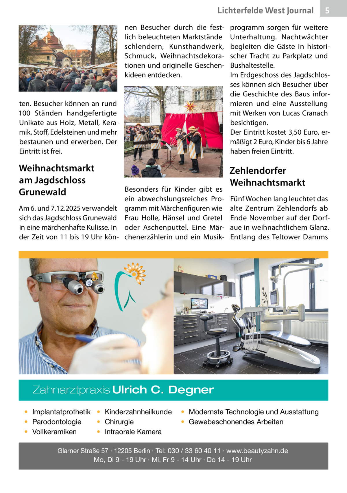 Lichterfelde West Journal nen Besucher durch die festlich beleuchteten Marktstände schlendern, Kunsthandwerk, Schmuck, Weihnachtsdekorationen und originelle Geschenkideen entdecken.  ten. Besucher können an rund 100  Ständen handgefertigte Unikate aus Holz, Metall, Keramik, Stoff, Edelsteinen und mehr bestaunen und erwerben. Der Eintritt ist frei.  Weihnachtsmarkt am Jagdschloss Grunewald  Besonders für Kinder gibt es ein abwechslungsreiches ProAm 6. und 7.12.2025 verwandelt gramm mit Märchenfiguren wie sich das Jagdschloss Grunewald Frau Holle, Hänsel und Gretel in eine märchenhafte Kulisse. In oder Aschenputtel. Eine Märder Zeit von 11 bis 19 Uhr kön- chenerzählerin und ein Musik programm sorgen für weitere Unterhaltung. Nachtwächter begleiten die Gäste in historischer Tracht zu Parkplatz und Bushaltestelle. Im Erdgeschoss des Jagdschlosses können sich Besucher über die Geschichte des Baus informieren und eine Ausstellung mit Werken von Lucas Cranach besichtigen. Der Eintritt kostet 3,50 Euro, ermäßigt 2 Euro, Kinder bis 6 Jahre haben freien Eintritt.  Zehlendorfer Weihnachtsmarkt Fünf Wochen lang leuchtet das alte Zentrum Zehlendorfs ab Ende November auf der Dorfaue in weihnachtlichem Glanz. Entlang des Teltower Damms  Zahnarztpraxis Ulrich C. Degner • Implantatprothetik • Kinderzahnheilkunde • Chirurgie • Parodontologie • Intraorale Kamera • Vollkeramiken  5  • Modernste Technologie und Ausstattung • Gewebeschonendes Arbeiten  Glarner Straße 57 · 12205 Berlin · Tel: 030 / 33 60 40 11 · www.beautyzahn.de Mo, Di 9 - 19 Uhr · Mi, Fr 9 - 14 Uhr · Do 14 - 19 Uhr