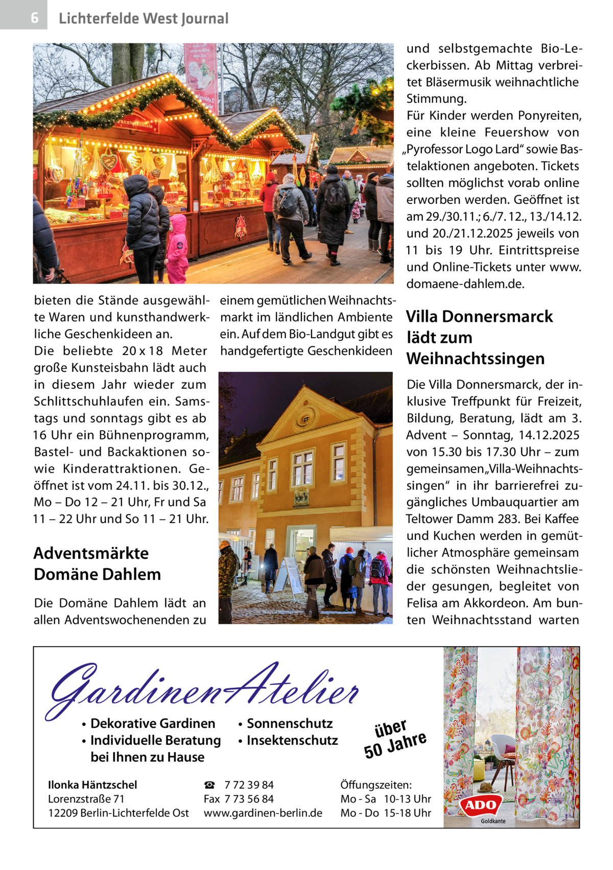 6  Lichterfelde West Journal und selbstgemachte Bio-Leckerbissen. Ab Mittag verbreitet Bläsermusik weihnachtliche Stimmung. Für Kinder werden Ponyreiten, eine kleine Feuershow von „Pyrofessor Logo Lard“ sowie Bastelaktionen angeboten. Tickets sollten möglichst vorab online erworben werden. Geöffnet ist am 29./30.11.; 6./7. 12., 13./14.12. und 20./21.12.2025 jeweils von 11 bis 19  Uhr. Eintrittspreise und Online-Tickets unter www. domaene-dahlem.de.  bieten die Stände ausgewählte Waren und kunsthandwerkliche Geschenkideen an. Die beliebte 20 x 18  Meter große Kunsteisbahn lädt auch in diesem Jahr wieder zum Schlittschuhlaufen ein. Samstags und sonntags gibt es ab 16  Uhr ein Bühnenprogramm, Bastel- und Backaktionen sowie Kinderattraktionen. Geöffnet ist vom 24.11. bis 30.12., Mo – Do 12 – 21 Uhr, Fr und Sa 11 – 22 Uhr und So 11 – 21 Uhr.  einem gemütlichen Weihnachtsmarkt im ländlichen Ambiente ein. Auf dem Bio-Landgut gibt es handgefertigte Geschenkideen  Die Villa Donnersmarck, der inklusive Treffpunkt für Freizeit, Bildung, Beratung, lädt am 3. Advent – Sonntag, 14.12.2025 von 15.30 bis 17.30 Uhr – zum gemeinsamen „Villa-Weihnachtssingen“ in ihr barrierefrei zugängliches Umbauquartier am Teltower Damm 283. Bei Kaffee und Kuchen werden in gemütlicher Atmosphäre gemeinsam die schönsten Weihnachtslieder gesungen, begleitet von Felisa am Akkordeon. Am bunten Weihnachtsstand warten  Adventsmärkte Domäne Dahlem Die Domäne Dahlem lädt an allen Adventswochenenden zu  GardinenAtelier • Dekorative Gardinen • Individuelle Beratung bei Ihnen zu Hause  Ilonka Häntzschel Lorenzstraße 71 12209 Berlin-Lichterfelde Ost  Villa Donnersmarck lädt zum Weihnachtssingen  • Sonnenschutz • Insektenschutz  ☎ 7 72 39 84 Fax 7 73 56 84 www.gardinen-berlin.de  über re h 50 Ja  Öffungszeiten: Mo - Sa 10-13 Uhr Mo - Do 15-18 Uhr