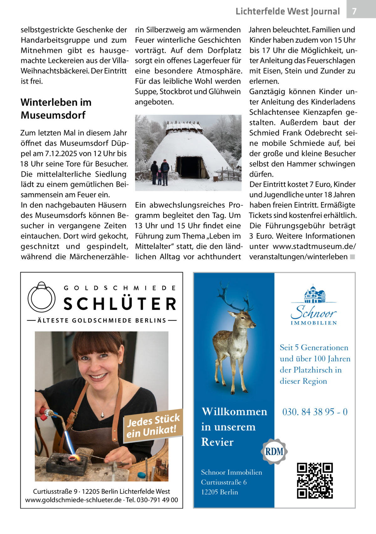 Lichterfelde West Gesundheit Journal selbstgestrickte Geschenke der Handarbeitsgruppe und zum Mitnehmen gibt es hausgemachte Leckereien aus der VillaWeihnachtsbäckerei. Der Eintritt ist frei.  Winterleben im Museumsdorf Zum letzten Mal in diesem Jahr öffnet das Museumsdorf Düppel am 7.12.2025 von 12 Uhr bis 18 Uhr seine Tore für Besucher. Die mittelalterliche Siedlung lädt zu einem gemütlichen Beisammensein am Feuer ein. In den nachgebauten Häusern des Museumsdorfs können Besucher in vergangene Zeiten eintauchen. Dort wird gekocht, geschnitzt und gespindelt, während die Märchenerzähle rin Silberzweig am wärmenden Feuer winterliche Geschichten vorträgt. Auf dem Dorfplatz sorgt ein offenes Lagerfeuer für eine besondere Atmosphäre. Für das leibliche Wohl werden Suppe, Stockbrot und Glühwein angeboten.  Ein abwechslungsreiches Programm begleitet den Tag. Um 13  Uhr und 15  Uhr findet eine Führung zum Thema „Leben im Mittelalter“ statt, die den ländlichen Alltag vor achthundert  Jahren beleuchtet. Familien und Kinder haben zudem von 15 Uhr bis 17 Uhr die Möglichkeit, unter Anleitung das Feuerschlagen mit Eisen, Stein und Zunder zu erlernen. Ganztägig können Kinder unter Anleitung des Kinderladens Schlachtensee Kienzapfen gestalten. Außerdem baut der Schmied Frank Odebrecht seine mobile Schmiede auf, bei der große und kleine Besucher selbst den Hammer schwingen dürfen. Der Eintritt kostet 7 Euro, Kinder und Jugendliche unter 18 Jahren haben freien Eintritt. Ermäßigte Tickets sind kostenfrei erhältlich. Die Führungsgebühr beträgt 3  Euro. Weitere Informationen unter www.stadtmuseum.de/ veranstaltungen/winterleben ◾  Ä LT E S T E G O L D S C H M I E D E B E R L I N S  Seit 5 Generationen und über 100 Jahren der Platzhirsch in dieser Region  k Jedes Stüc! t a ein Unik  Curtiusstraße 9 · 12205 Berlin Lichterfelde West www.goldschmiede-schlueter.de · Tel. 030-791 49 00  7 7  Willkommen in unserem Revier Schnoor Immobilien Curtiusstraße 6 12205 Berlin  030. 84 38 95 - 0
