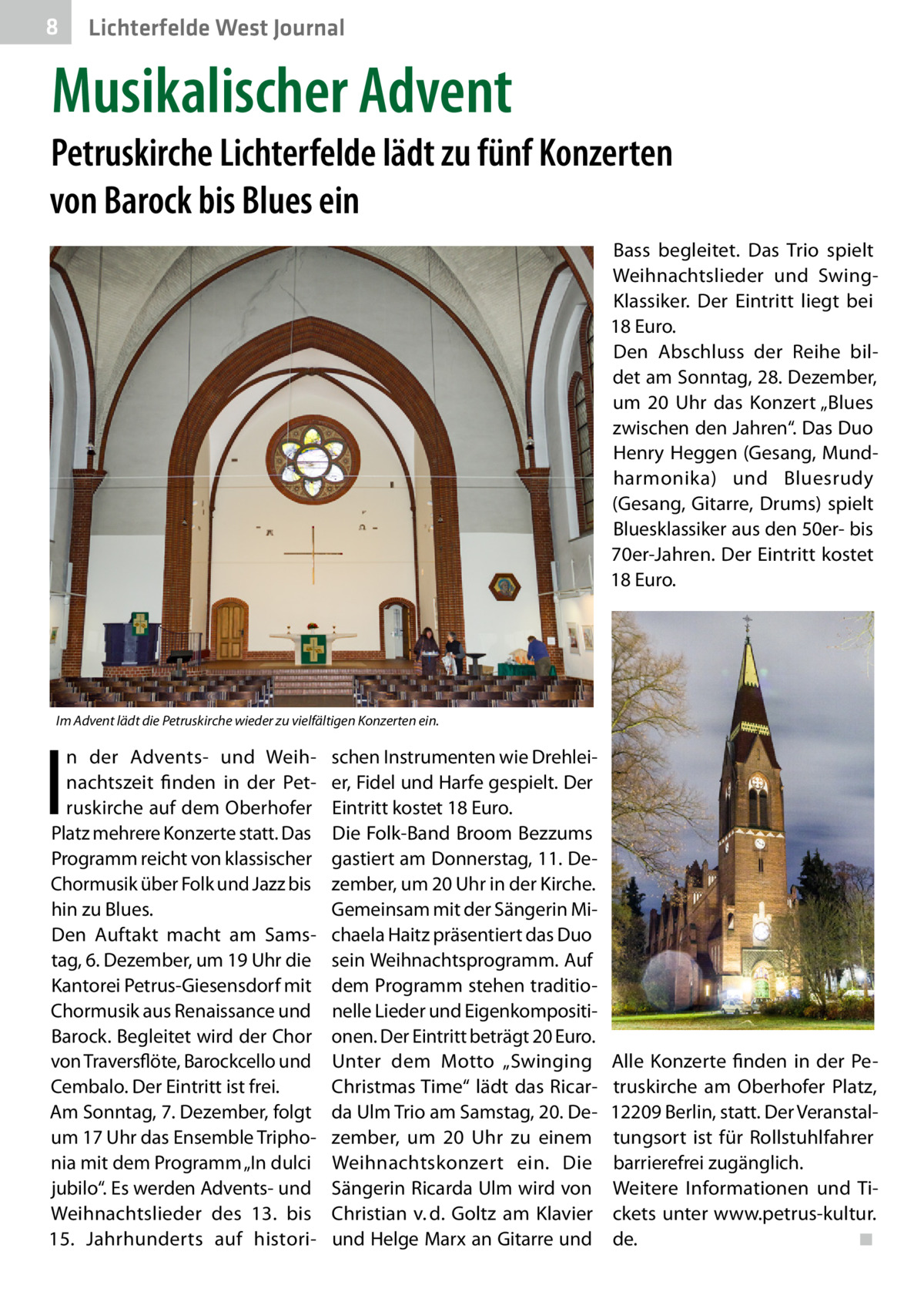8  Lichterfelde West Journal  Musikalischer Advent  Petruskirche Lichterfelde lädt zu fünf Konzerten von Barock bis Blues ein Bass begleitet. Das Trio spielt Weihnachtslieder und SwingKlassiker. Der Eintritt liegt bei 18 Euro. Den Abschluss der Reihe bildet am Sonntag, 28. Dezember, um 20  Uhr das Konzert „Blues zwischen den Jahren“. Das Duo Henry Heggen (Gesang, Mundharmonika) und Bluesrudy (Gesang, Gitarre, Drums) spielt Bluesklassiker aus den 50er- bis 70er-Jahren. Der Eintritt kostet 18 Euro.  Im Advent lädt die Petruskirche wieder zu vielfältigen Konzerten ein.  I  n der Advents- und Weihnachtszeit finden in der Petruskirche auf dem Oberhofer Platz mehrere Konzerte statt. Das Programm reicht von klassischer Chormusik über Folk und Jazz bis hin zu Blues. Den Auftakt macht am Samstag, 6. Dezember, um 19 Uhr die Kantorei Petrus-Giesensdorf mit Chormusik aus Renaissance und Barock. Begleitet wird der Chor von Traversflöte, Barockcello und Cembalo. Der Eintritt ist frei. Am Sonntag, 7. Dezember, folgt um 17 Uhr das Ensemble Triphonia mit dem Programm „In dulci jubilo“. Es werden Advents- und Weihnachtslieder des 13. bis 15.  Jahrhunderts auf histori schen Instrumenten wie Drehleier, Fidel und Harfe gespielt. Der Eintritt kostet 18 Euro. Die Folk-Band Broom Bezzums gastiert am Donnerstag, 11. Dezember, um 20 Uhr in der Kirche. Gemeinsam mit der Sängerin Michaela Haitz präsentiert das Duo sein Weihnachtsprogramm. Auf dem Programm stehen traditionelle Lieder und Eigenkompositionen. Der Eintritt beträgt 20 Euro. Unter dem Motto „Swinging Christmas Time“ lädt das Ricarda Ulm Trio am Samstag, 20. Dezember, um 20  Uhr zu einem Weihnachtskonzert ein. Die Sängerin Ricarda Ulm wird von Christian v. d. Goltz am Klavier und Helge Marx an Gitarre und  Alle Konzerte finden in der Petruskirche am Oberhofer Platz, 12209 Berlin, statt. Der Veranstaltungsort ist für Rollstuhlfahrer barrierefrei zugänglich. Weitere Informationen und Tickets unter www.petrus-kultur. de.� ◾