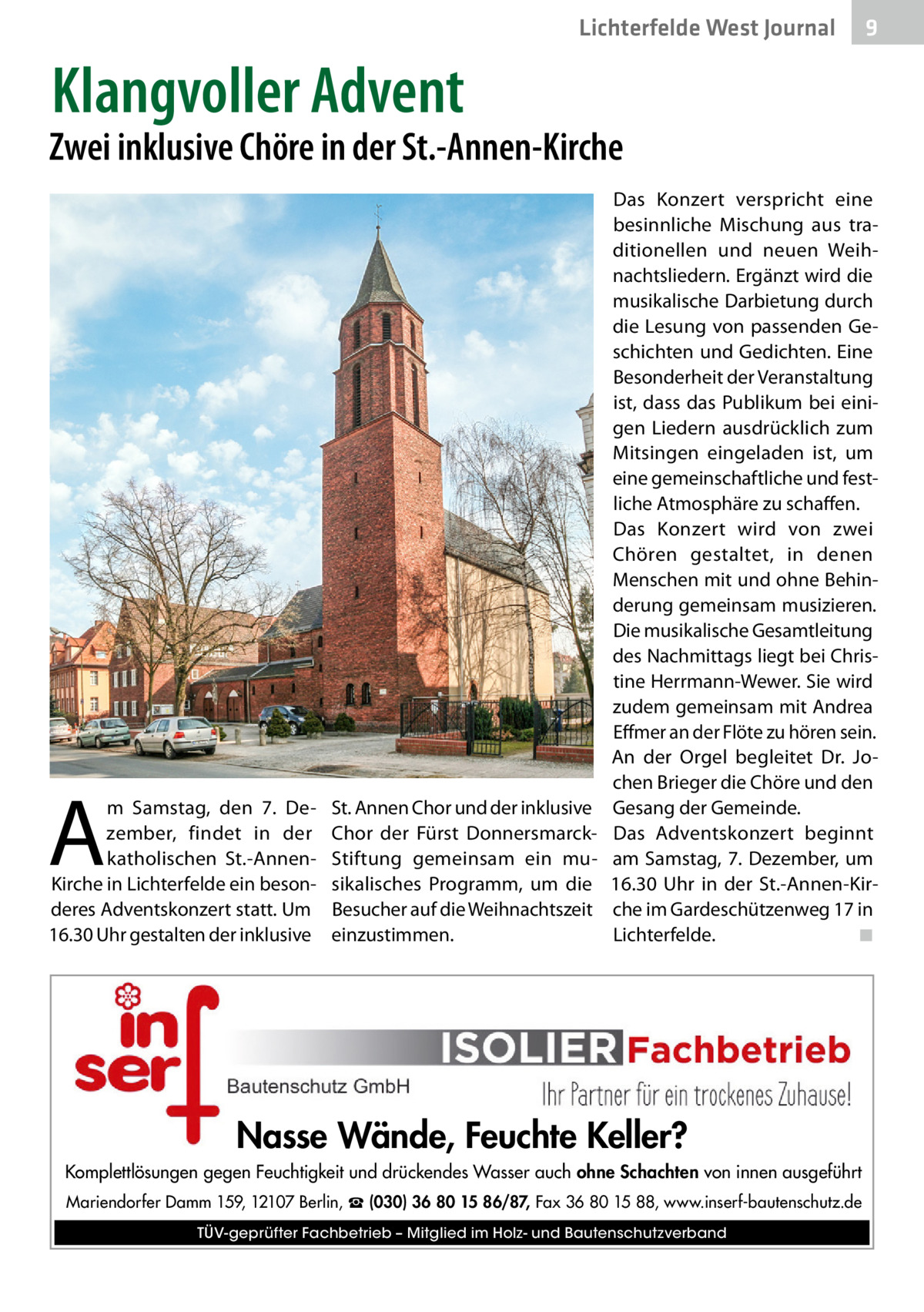 Lichterfelde West Journal  9  Klangvoller Advent  Zwei inklusive Chöre in der St.-Annen-Kirche  A  m Samstag, den 7.  Dezember, findet in der katholischen St.-AnnenKirche in Lichterfelde ein besonderes Adventskonzert statt. Um 16.30 Uhr gestalten der inklusive  St. Annen Chor und der inklusive Chor der Fürst DonnersmarckStiftung gemeinsam ein musikalisches Programm, um die Besucher auf die Weihnachtszeit einzustimmen.  Das Konzert verspricht eine besinnliche Mischung aus traditionellen und neuen Weihnachtsliedern. Ergänzt wird die musikalische Darbietung durch die Lesung von passenden Geschichten und Gedichten. Eine Besonderheit der Veranstaltung ist, dass das Publikum bei einigen Liedern ausdrücklich zum Mitsingen eingeladen ist, um eine gemeinschaftliche und festliche Atmosphäre zu schaffen. Das Konzert wird von zwei Chören gestaltet, in denen Menschen mit und ohne Behinderung gemeinsam musizieren. Die musikalische Gesamtleitung des Nachmittags liegt bei Christine Herrmann-Wewer. Sie wird zudem gemeinsam mit Andrea Effmer an der Flöte zu hören sein. An der Orgel begleitet Dr.  Jochen Brieger die Chöre und den Gesang der Gemeinde. Das Adventskonzert beginnt am Samstag, 7. Dezember, um 16.30  Uhr in der St.-Annen-Kirche im Gardeschützenweg 17 in Lichterfelde.� ◾  Nasse Wände, Feuchte Keller? Komplettlösungen gegen Feuchtigkeit und drückendes Wasser auch ohne Schachten von innen ausgeführt Mariendorfer Damm 159, 12107 Berlin, ☎ (030) 36 80 15 86/87, Fax 36 80 15 88, www.inserf-bautenschutz.de TÜV-geprüfter Fachbetrieb – Mitglied im Holz- und Bautenschutzverband