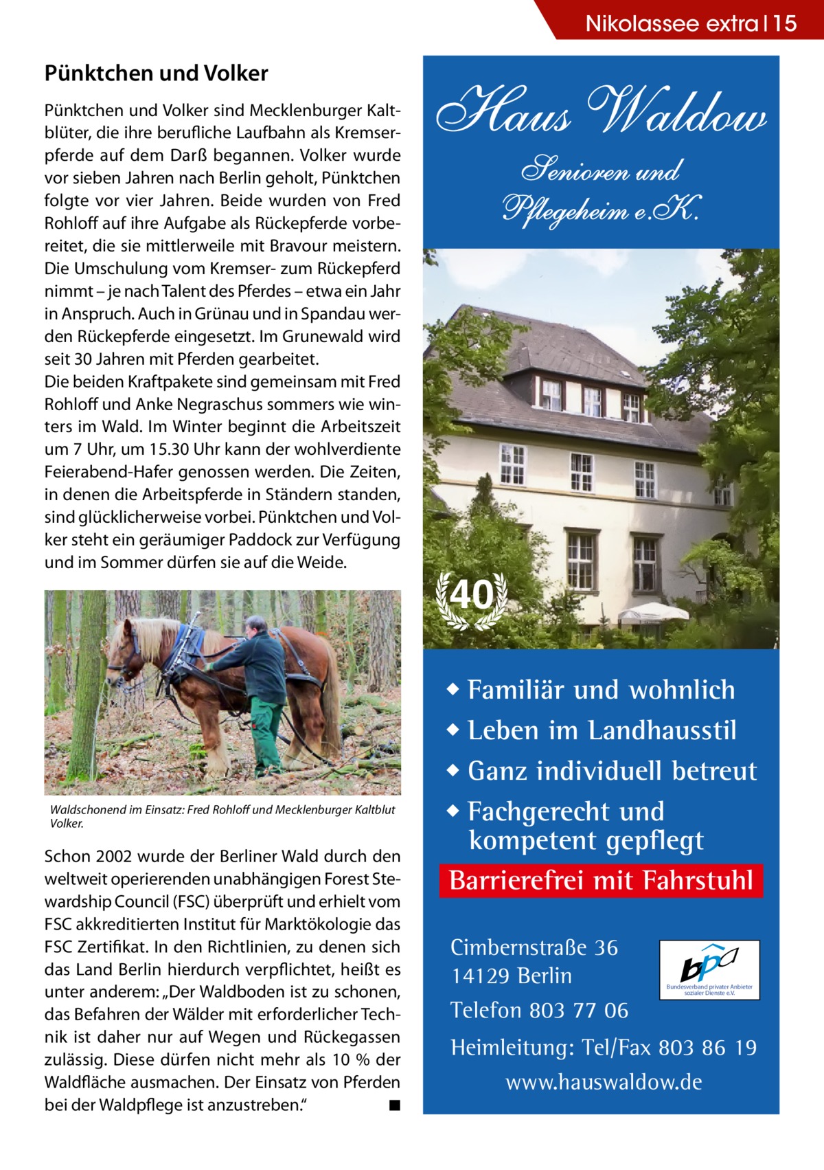 Nikolassee extra 15  Pünktchen und Volker Pünktchen und Volker sind Mecklenburger Kaltblüter, die ihre berufliche Laufbahn als Kremserpferde auf dem Darß begannen. Volker wurde vor sieben Jahren nach Berlin geholt, Pünktchen folgte vor vier Jahren. Beide wurden von Fred Rohloff auf ihre Aufgabe als Rückepferde vorbereitet, die sie mittlerweile mit Bravour meistern. Die Umschulung vom Kremser- zum Rückepferd nimmt – je nach Talent des Pferdes – etwa ein Jahr in Anspruch. Auch in Grünau und in Spandau werden Rückepferde eingesetzt. Im Grunewald wird seit 30 Jahren mit Pferden gearbeitet. Die beiden Kraftpakete sind gemeinsam mit Fred Rohloff und Anke Negraschus sommers wie winters im Wald. Im Winter beginnt die Arbeitszeit um 7 Uhr, um 15.30 Uhr kann der wohlverdiente Feierabend-Hafer genossen werden. Die Zeiten, in denen die Arbeitspferde in Ständern standen, sind glücklicherweise vorbei. Pünktchen und Volker steht ein geräumiger Paddock zur Verfügung und im Sommer dürfen sie auf die Weide.  Waldschonend im Einsatz: Fred Rohloff und Mecklenburger Kaltblut Volker.  Schon 2002 wurde der Berliner Wald durch den weltweit operierenden unabhängigen Forest Stewardship Council (FSC) überprüft und erhielt vom FSC akkreditierten Institut für Marktökologie das FSC Zertifikat. In den Richtlinien, zu denen sich das Land Berlin hierdurch verpflichtet, heißt es unter anderem: „Der Waldboden ist zu schonen, das Befahren der Wälder mit erforderlicher Technik ist daher nur auf Wegen und Rückegassen zulässig. Diese dürfen nicht mehr als 10 % der Waldfläche ausmachen. Der Einsatz von Pferden bei der Waldpflege ist anzustreben.“� ◾  Haus Waldow Senioren und Pflegeheim e.K.  40 ◆ Familiär und wohnlich ◆ Leben im Landhausstil ◆ Ganz individuell betreut ◆ Fachgerecht und kompetent gepflegt Barrierefrei mit Fahrstuhl Cimbernstraße 36 14129 Berlin Telefon 803 77 06  Bundesverband privater Anbieter sozialer Dienste e.V.  Heimleitung: Tel/Fax 803 86 19 www.hauswaldow.de