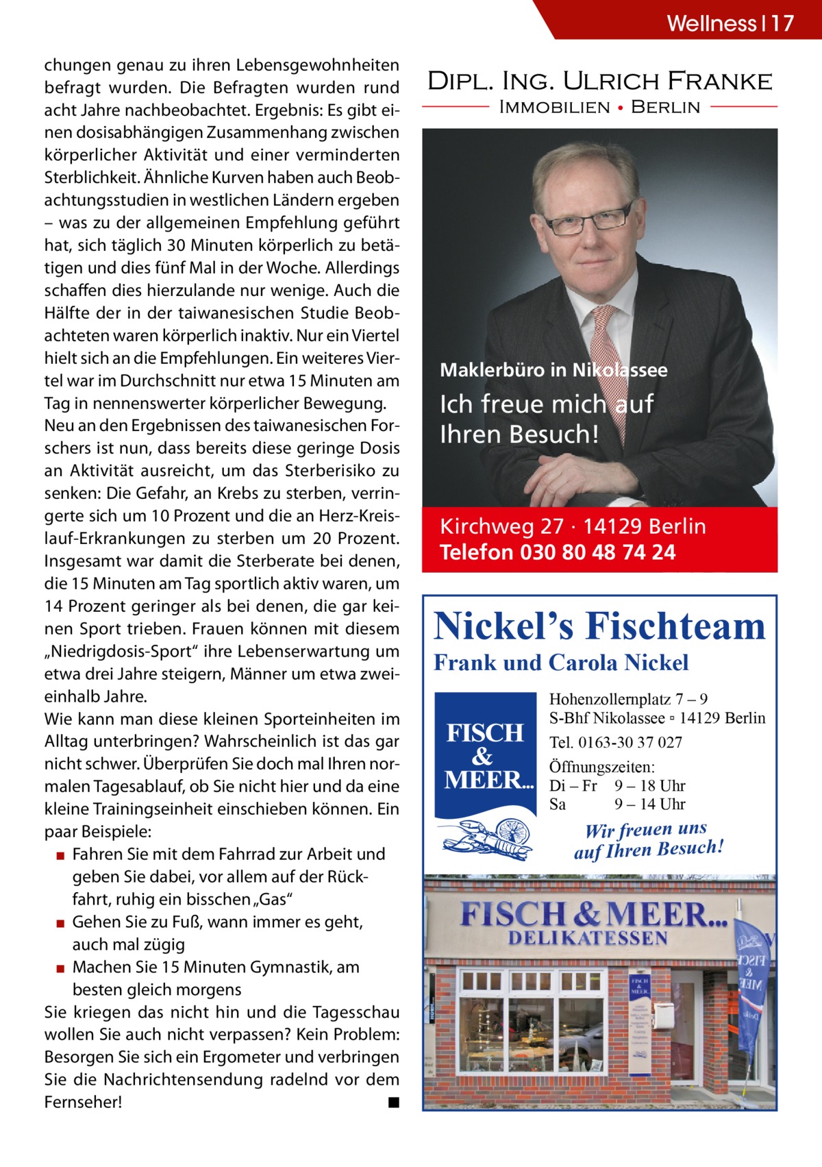 Wellness 17 chungen genau zu ihren Lebensgewohnheiten befragt wurden. Die Befragten wurden rund acht Jahre nachbeobachtet. Ergebnis: Es gibt einen dosisabhängigen Zusammenhang zwischen körperlicher Aktivität und einer verminderten Sterblichkeit. Ähnliche Kurven haben auch Beobachtungsstudien in westlichen Ländern ergeben – was zu der allgemeinen Empfehlung geführt hat, sich täglich 30 Minuten körperlich zu betätigen und dies fünf Mal in der Woche. Allerdings schaffen dies hierzulande nur wenige. Auch die Hälfte der in der taiwanesischen Studie Beobachteten waren körperlich inaktiv. Nur ein Viertel hielt sich an die Empfehlungen. Ein weiteres Viertel war im Durchschnitt nur etwa 15 Minuten am Tag in nennenswerter körperlicher Bewegung. Neu an den Ergebnissen des taiwanesischen Forschers ist nun, dass bereits diese geringe Dosis an Aktivität ausreicht, um das Sterberisiko zu senken: Die Gefahr, an Krebs zu sterben, verringerte sich um 10 Prozent und die an Herz-Kreislauf-Erkrankungen zu sterben um 20 Prozent. Insgesamt war damit die Sterberate bei denen, die 15 Minuten am Tag sportlich aktiv waren, um 14 Prozent geringer als bei denen, die gar keinen Sport trieben. Frauen können mit diesem „Niedrigdosis-Sport“ ihre Lebenserwartung um etwa drei Jahre steigern, Männer um etwa zweieinhalb Jahre. Wie kann man diese kleinen Sporteinheiten im Alltag unterbringen? Wahrscheinlich ist das gar nicht schwer. Überprüfen Sie doch mal Ihren normalen Tagesablauf, ob Sie nicht hier und da eine kleine Trainingseinheit einschieben können. Ein paar Beispiele: ▪▪ Fahren Sie mit dem Fahrrad zur Arbeit und geben Sie dabei, vor allem auf der Rückfahrt, ruhig ein bisschen „Gas“ ▪▪ Gehen Sie zu Fuß, wann immer es geht, auch mal zügig ▪▪ Machen Sie 15 Minuten Gymnastik, am besten gleich morgens Sie kriegen das nicht hin und die Tagesschau wollen Sie auch nicht verpassen? Kein Problem: Besorgen Sie sich ein Ergometer und verbringen Sie die Nachrichtensendung radelnd vor dem Fernseher!� ◾  Maklerbüro in Nikolassee  Ich freue mich auf Ihren Besuch!  Kirchweg 27 · 14129 Berlin Telefon 030 80 48 74 24  Nickel’s Fischteam Frank und Carola Nickel  Hohenzollernplatz 7 – 9 S-Bhf Nikolassee ▫ 14129 Berlin Tel. 0163-30 37 027 Öffnungszeiten: Di – Fr 9 – 18 Uhr Sa 9 – 14 Uhr  Wir freuen uns auf Ihren Besuch!