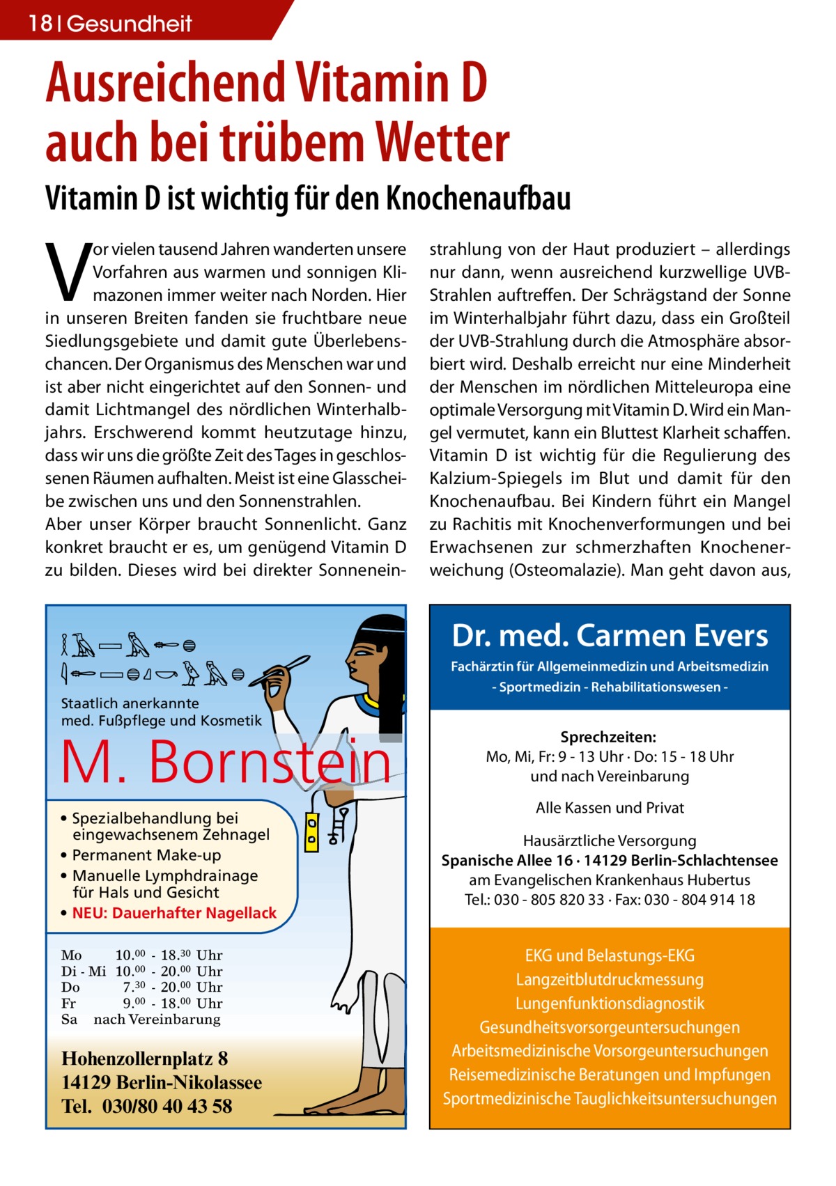 18 Gesundheit  Ausreichend Vitamin D auch bei trübem Wetter Vitamin D ist wichtig für den Knochenaufbau  V  or vielen tausend Jahren wanderten unsere Vorfahren aus warmen und sonnigen Klimazonen immer weiter nach Norden. Hier in unseren Breiten fanden sie fruchtbare neue Siedlungsgebiete und damit gute Überlebenschancen. Der Organismus des Menschen war und ist aber nicht eingerichtet auf den Sonnen- und damit Lichtmangel des nördlichen Winterhalbjahrs. Erschwerend kommt heutzutage hinzu, dass wir uns die größte Zeit des Tages in geschlossenen Räumen aufhalten. Meist ist eine Glasscheibe zwischen uns und den Sonnenstrahlen. Aber unser Körper braucht Sonnenlicht. Ganz konkret braucht er es, um genügend Vitamin D zu bilden. Dieses wird bei direkter Sonnenein MARION BORNSTEIN Staatlich anerkannte med. Fußpflege und Kosmetik  M. Bornstein • Spezialbehandlung bei eingewachsenem Zehnagel • Permanent Make-up • Manuelle Lymphdrainage für Hals und Gesicht • NEU: Dauerhafter Nagellack Mo 10.00 - 18.30 Uhr Di - Mi 10.00 - 20.00 Uhr Do 7.30 - 20.00 Uhr Fr 9.00 - 18.00 Uhr Sa nach Vereinbarung  Hohenzollernplatz 8 14129 Berlin-Nikolassee Tel. 030/80 40 43 58  strahlung von der Haut produziert – allerdings nur dann, wenn ausreichend kurzwellige UVBStrahlen auftreffen. Der Schrägstand der Sonne im Winterhalbjahr führt dazu, dass ein Großteil der UVB-Strahlung durch die Atmosphäre absorbiert wird. Deshalb erreicht nur eine Minderheit der Menschen im nördlichen Mitteleuropa eine optimale Versorgung mit Vitamin D. Wird ein Mangel vermutet, kann ein Bluttest Klarheit schaffen. Vitamin D ist wichtig für die Regulierung des Kalzium-Spiegels im Blut und damit für den Knochenaufbau. Bei Kindern führt ein Mangel zu Rachitis mit Knochenverformungen und bei Erwachsenen zur schmerzhaften Knochenerweichung (Osteomalazie). Man geht davon aus,  Dr. med. Carmen Evers Fachärztin für Allgemeinmedizin und Arbeitsmedizin - Sportmedizin - Rehabilitationswesen  Sprechzeiten: Mo, Mi, Fr: 9 - 13 Uhr · Do: 15 - 18 Uhr und nach Vereinbarung Alle Kassen und Privat Hausärztliche Versorgung Spanische Allee 16 · 14129 Berlin-Schlachtensee am Evangelischen Krankenhaus Hubertus Tel.: 030 - 805 820 33 · Fax: 030 - 804 914 18  EKG und Belastungs-EKG Langzeitblutdruckmessung Lungenfunktionsdiagnostik Gesundheitsvorsorgeuntersuchungen Arbeitsmedizinische Vorsorgeuntersuchungen Reisemedizinische Beratungen und Impfungen Sportmedizinische Tauglichkeitsuntersuchungen