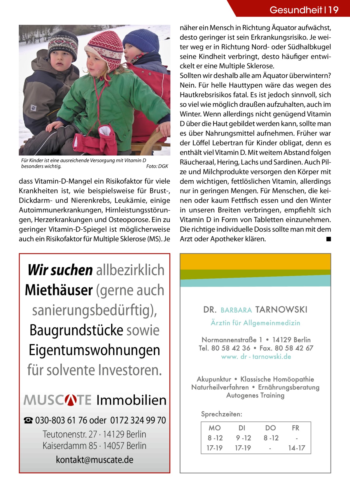 Gesundheit 19  Für Kinder ist eine ausreichende Versorgung mit Vitamin D besonders wichtig. � Foto: DGK  dass Vitamin-D-Mangel ein Risikofaktor für viele Krankheiten ist, wie beispielsweise für Brust-, Dickdarm- und Nierenkrebs, Leukämie, einige Autoimmunerkrankungen, Hirnleistungsstörungen, Herzerkrankungen und Osteoporose. Ein zu geringer Vitamin-D-Spiegel ist möglicherweise auch ein Risikofaktor für Multiple Sklerose (MS). Je  Wir suchen allbezirklich Miethäuser (gerne auch sanierungsbedürftig), Baugrundstücke sowie Eigentumswohnungen für solvente Investoren. Immobilien ☎ 030-803 61 76 oder 0172 324 99 70 Teutonenstr. 27 · 14129 Berlin Kaiserdamm 85 · 14057 Berlin kontakt@muscate.de  näher ein Mensch in Richtung Äquator aufwächst, desto geringer ist sein Erkrankungsrisiko. Je weiter weg er in Richtung Nord- oder Südhalbkugel seine Kindheit verbringt, desto häufiger entwickelt er eine Multiple Sklerose. Sollten wir deshalb alle am Äquator überwintern? Nein. Für helle Hauttypen wäre das wegen des Hautkrebsrisikos fatal. Es ist jedoch sinnvoll, sich so viel wie möglich draußen aufzuhalten, auch im Winter. Wenn allerdings nicht genügend Vitamin D über die Haut gebildet werden kann, sollte man es über Nahrungsmittel aufnehmen. Früher war der Löffel Lebertran für Kinder obligat, denn es enthält viel Vitamin D. Mit weitem Abstand folgen Räucheraal, Hering, Lachs und Sardinen. Auch Pilze und Milchprodukte versorgen den Körper mit dem wichtigen, fettlöslichen Vitamin, allerdings nur in geringen Mengen. Für Menschen, die keinen oder kaum Fettfisch essen und den Winter in unseren Breiten verbringen, empfiehlt sich Vitamin D in Form von Tabletten einzunehmen. Die richtige individuelle Dosis sollte man mit dem Arzt oder Apotheker klären. � ◾