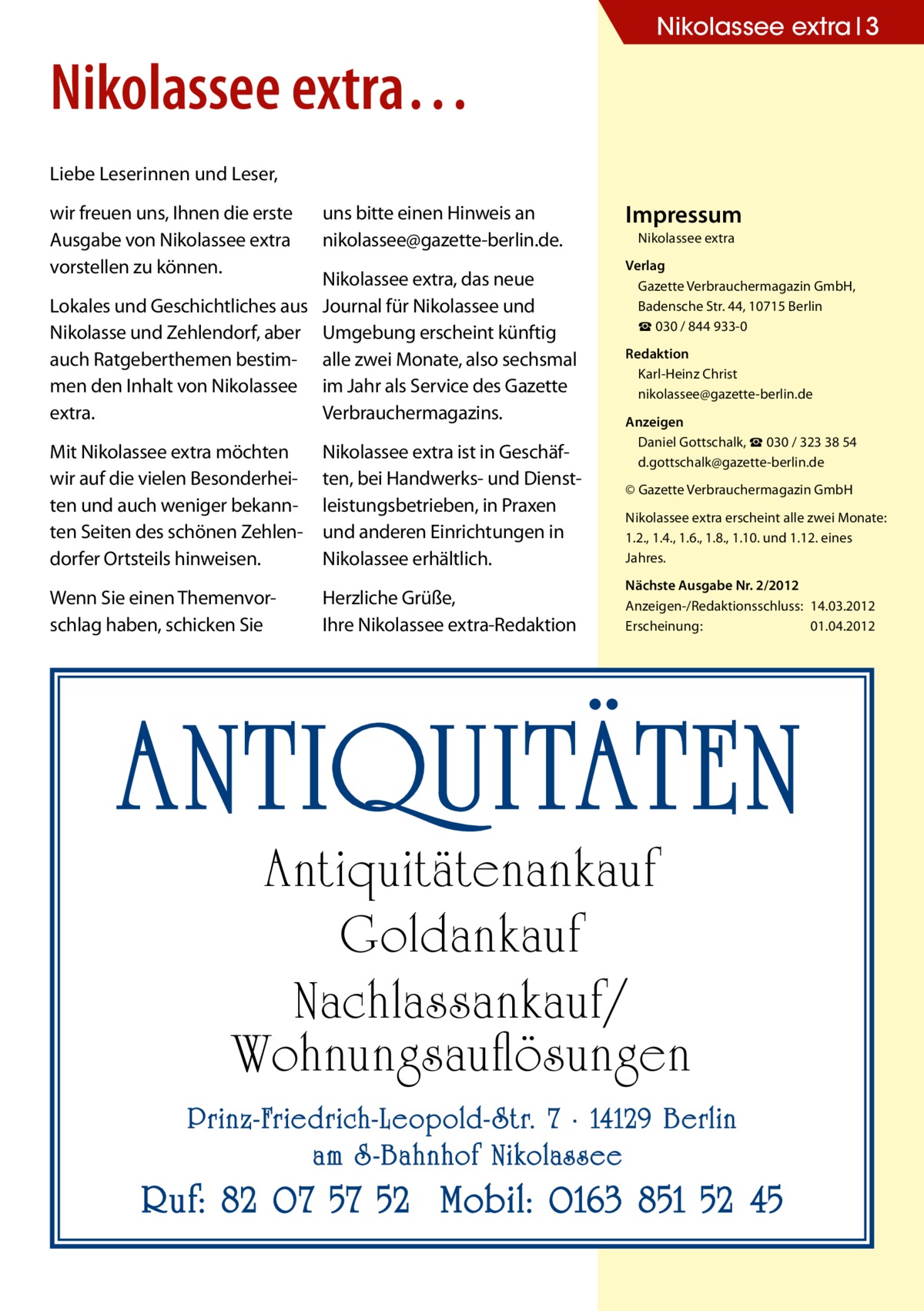 Nikolassee extra 3  Nikolassee extra… Liebe Leserinnen und Leser, wir freuen uns, Ihnen die erste Ausgabe von Nikolassee extra vorstellen zu können.  uns bitte einen Hinweis an ­nikolassee@gazette-berlin.de.  Lokales und Geschichtliches aus Nikolasse und Zehlendorf, aber auch Ratgeberthemen bestimmen den Inhalt von Nikolassee extra.  Nikolassee extra, das neue Journal für Nikolassee und Umgebung erscheint künftig alle zwei Monate, also sechsmal im Jahr als Service des Gazette Verbrauchermagazins.  Mit Nikolassee extra möchten wir auf die vielen Besonderheiten und auch weniger bekannten Seiten des schönen Zehlendorfer Ortsteils hinweisen.  Nikolassee extra ist in Geschäften, bei Handwerks- und Dienstleistungsbetrieben, in Praxen und anderen Einrichtungen in Nikolassee erhältlich.  Wenn Sie einen Themenvorschlag haben, schicken Sie  Herzliche Grüße, Ihre Nikolassee extra-Redaktion  Impressum Nikolassee extra Verlag Gazette Verbrauchermagazin GmbH, Badensche Str. 44, 10715 Berlin ☎ 030 / 844 933-0 Redaktion Karl-Heinz Christ nikolassee@gazette-berlin.de Anzeigen Daniel Gottschalk, ☎ 030 / 323 38 54 d.gottschalk@gazette-berlin.de © Gazette Verbrauchermagazin GmbH Nikolassee extra erscheint alle zwei Monate: 1.2., 1.4., 1.6., 1.8., 1.10. und 1.12. eines Jahres. Nächste Ausgabe Nr. 2/2012 Anzeigen-/Redaktionsschluss:	14.03.2012 Erscheinung:	01.04.2012  ANTIQUITÄTEN Antiquitätenankauf Goldankauf Nachlassankauf/ Wohnungsauflösungen  Prinz-Friedrich-Leopold- Str. 7 · 14129 Berlin am S -Bahnhof Nikolassee  Ruf: 82 07 57 52 Mobil: 0163 851 52 45