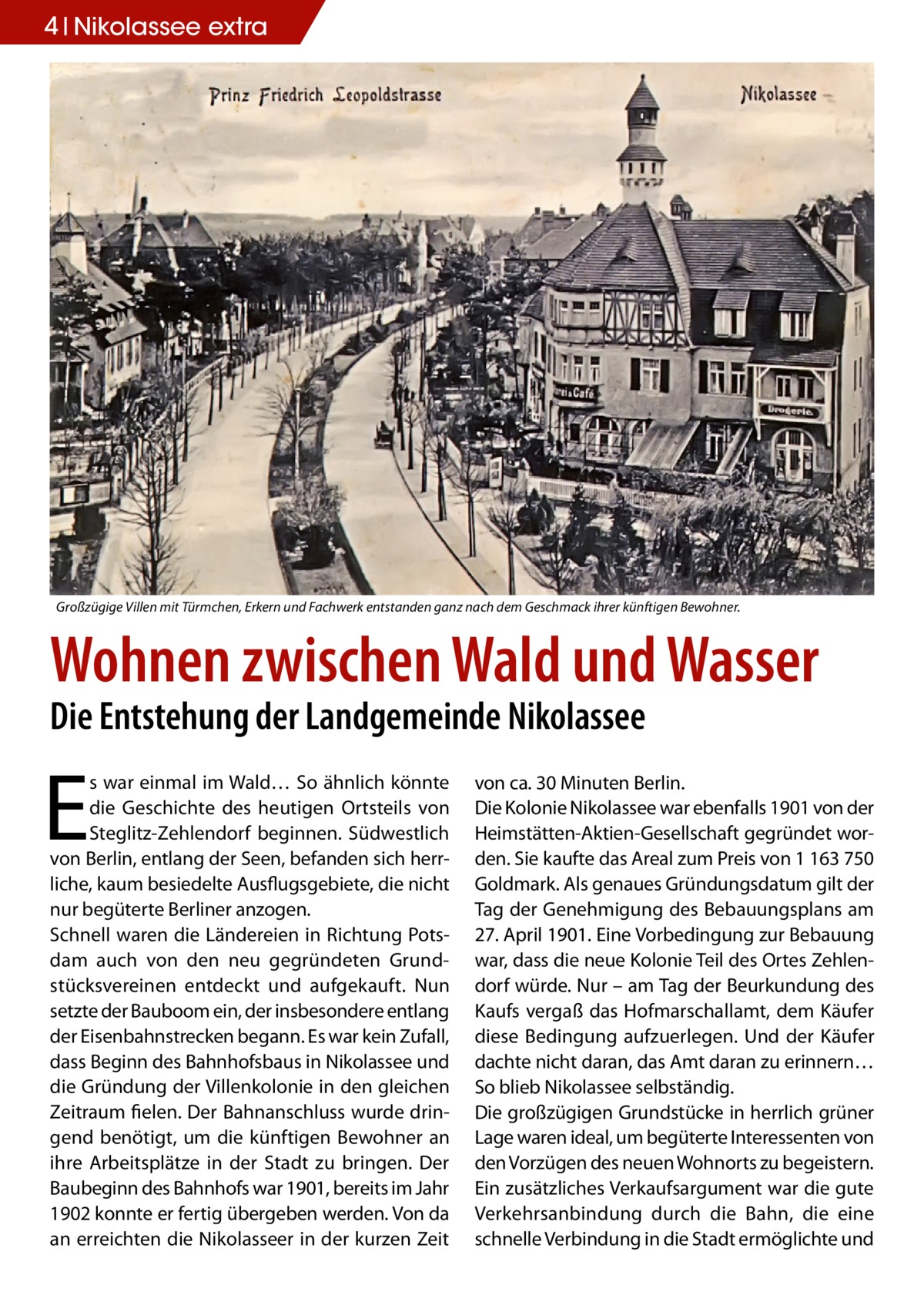 4 Nikolassee Geschichteextra  Großzügige Villen mit Türmchen, Erkern und Fachwerk entstanden ganz nach dem Geschmack ihrer künftigen Bewohner.  Wohnen zwischen Wald und Wasser Die Entstehung der Landgemeinde Nikolassee  E  s war einmal im Wald… So ähnlich könnte die Geschichte des heutigen Ortsteils von Steglitz-Zehlendorf beginnen. Südwestlich von Berlin, entlang der Seen, befanden sich herrliche, kaum besiedelte Ausflugsgebiete, die nicht nur begüterte Berliner anzogen. Schnell waren die Ländereien in Richtung Potsdam auch von den neu gegründeten Grundstücksvereinen entdeckt und aufgekauft. Nun setzte der Bauboom ein, der insbesondere entlang der Eisenbahnstrecken begann. Es war kein Zufall, dass Beginn des Bahnhofsbaus in Nikolassee und die Gründung der Villenkolonie in den gleichen Zeitraum fielen. Der Bahnanschluss wurde dringend benötigt, um die künftigen Bewohner an ihre Arbeitsplätze in der Stadt zu bringen. Der Baubeginn des Bahnhofs war 1901, bereits im Jahr 1902 konnte er fertig übergeben werden. Von da an erreichten die Nikolasseer in der kurzen Zeit  von ca. 30 Minuten Berlin. Die Kolonie Nikolassee war ebenfalls 1901 von der Heimstätten-Aktien-Gesellschaft gegründet worden. Sie kaufte das Areal zum Preis von 1 163 750 Goldmark. Als genaues Gründungsdatum gilt der Tag der Genehmigung des Bebauungsplans am 27. April 1901. Eine Vorbedingung zur Bebauung war, dass die neue Kolonie Teil des Ortes Zehlendorf würde. Nur – am Tag der Beurkundung des Kaufs vergaß das Hofmarschallamt, dem Käufer diese Bedingung aufzuerlegen. Und der Käufer dachte nicht daran, das Amt daran zu erinnern… So blieb Nikolassee selbständig. Die großzügigen Grundstücke in herrlich grüner Lage waren ideal, um begüterte Interessenten von den Vorzügen des neuen Wohnorts zu begeistern. Ein zusätzliches Verkaufsargument war die gute Verkehrsanbindung durch die Bahn, die eine schnelle Verbindung in die Stadt ermöglichte und
