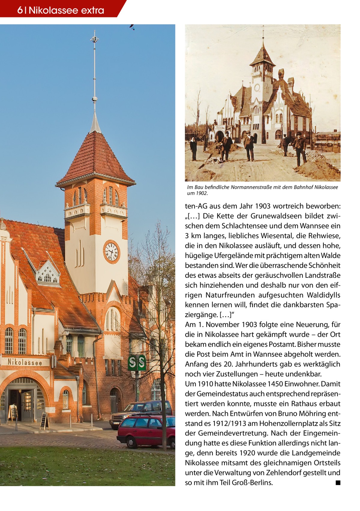 6 Nikolassee extra  Im Bau befindliche Normannenstraße mit dem Bahnhof Nikolassee um 1902.  ten-AG aus dem Jahr 1903 wortreich beworben: „[…] Die Kette der Grunewaldseen bildet zwischen dem Schlachtensee und dem Wannsee ein 3 km langes, liebliches Wiesental, die Rehwiese, die in den Nikolassee ausläuft, und dessen hohe, hügelige Ufergelände mit prächtigem alten Walde bestanden sind. Wer die überraschende Schönheit des etwas abseits der geräuschvollen Landstraße sich hinziehenden und deshalb nur von den eifrigen Naturfreunden aufgesuchten Waldidylls kennen lernen will, findet die dankbarsten Spaziergänge. […]“ Am 1. November 1903 folgte eine Neuerung, für die in Nikolassee hart gekämpft wurde – der Ort bekam endlich ein eigenes Postamt. Bisher musste die Post beim Amt in Wannsee abgeholt werden. Anfang des 20. Jahrhunderts gab es werktäglich noch vier Zustellungen – heute undenkbar. Um 1910 hatte Nikolassee 1450 Einwohner. Damit der Gemeindestatus auch entsprechend repräsentiert werden konnte, musste ein Rathaus erbaut werden. Nach Entwürfen von Bruno Möhring entstand es 1912/1913 am Hohenzollernplatz als Sitz der Gemeindevertretung. Nach der Eingemeindung hatte es diese Funktion allerdings nicht lange, denn bereits 1920 wurde die Landgemeinde Nikolassee mitsamt des gleichnamigen Ortsteils unter die Verwaltung von Zehlendorf gestellt und so mit ihm Teil Groß-Berlins.� ◾