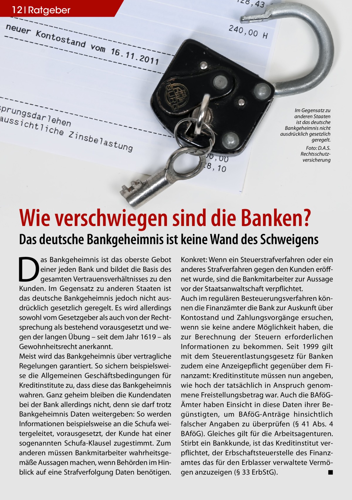 12 Ratgeber  Im Gegensatz zu anderen Staaten ist das deutsche Bankgeheimnis nicht ausdrücklich gesetzlich geregelt. �  Foto: D.A.S. Rechtsschutzversicherung  Wie verschwiegen sind die Banken?  Das deutsche Bankgeheimnis ist keine Wand des Schweigens  D  as Bankgeheimnis ist das oberste Gebot einer jeden Bank und bildet die Basis des gesamten Vertrauensverhältnisses zu den Kunden. Im Gegensatz zu anderen Staaten ist das deutsche Bankgeheimnis jedoch nicht ausdrücklich gesetzlich geregelt. Es wird allerdings sowohl vom Gesetzgeber als auch von der Rechtsprechung als bestehend vorausgesetzt und wegen der langen Übung – seit dem Jahr 1619 – als Gewohnheitsrecht anerkannt. Meist wird das Bankgeheimnis über vertragliche Regelungen garantiert. So sichern beispielsweise die Allgemeinen Geschäftsbedingungen für Kreditinstitute zu, dass diese das Bankgeheimnis wahren. Ganz geheim bleiben die Kundendaten bei der Bank allerdings nicht, denn sie darf trotz Bankgeheimnis Daten weitergeben: So werden Informationen beispielsweise an die Schufa weitergeleitet, vorausgesetzt, der Kunde hat einer sogenannten Schufa-Klausel zugestimmt. Zum anderen müssen Bankmitarbeiter wahrheitsgemäße Aussagen machen, wenn Behörden im Hinblick auf eine Strafverfolgung Daten benötigen.  Konkret: Wenn ein Steuerstrafverfahren oder ein anderes Strafverfahren gegen den Kunden eröffnet wurde, sind die Bankmitarbeiter zur Aussage vor der Staatsanwaltschaft verpflichtet. Auch im regulären Besteuerungsverfahren können die Finanzämter die Bank zur Auskunft über Kontostand und Zahlungsvorgänge ersuchen, wenn sie keine andere Möglichkeit haben, die zur Berechnung der Steuern erforderlichen Informationen zu bekommen. Seit 1999 gilt mit dem Steuerentlastungsgesetz für Banken zudem eine Anzeigepflicht gegenüber dem Finanzamt: Kreditinstitute müssen nun angeben, wie hoch der tatsächlich in Anspruch genommene Freistellungsbetrag war. Auch die BAföGÄmter haben Einsicht in diese Daten ihrer Begünstigten, um BAföG-Anträge hinsichtlich falscher Angaben zu überprüfen (§ 41 Abs. 4 BAföG). Gleiches gilt für die Arbeitsagenturen. Stirbt ein Bankkunde, ist das Kreditinstitut verpflichtet, der Erbschaftsteuerstelle des Finanzamtes das für den Erblasser verwaltete Vermögen anzuzeigen (§ 33 ErbStG). � ◾