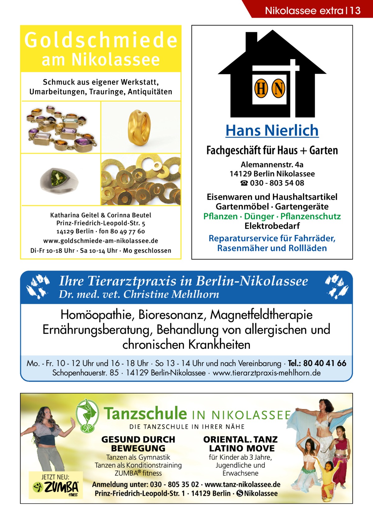 Nikolassee extra 13  Goldschmiede am Nikolassee  Schmuck aus eigener Werkstatt, Umarbeitungen, Trauringe, Antiquitäten  H N Hans Nierlich Fachgeschäft für Haus + Garten Alemannenstr. 4a 14129 Berlin Nikolassee ☎ 030 - 803 54 08  Katharina Geitel & Corinna Beutel Prinz-Friedrich-Leopold-Str. 5 14129 Berlin · fon 80 49 77 60 www.goldschmiede-am-nikolassee.de Di-Fr 10-18 Uhr · Sa 10-14 Uhr · Mo geschlossen  Eisenwaren und Haushaltsartikel Gartenmöbel · Gartengeräte Pflanzen · Dünger · Pflanzenschutz Elektrobedarf Reparaturservice für Fahrräder, Rasenmäher und Rollläden  Ihre Tierarztpraxis in Berlin-Nikolassee  Dr. med. vet. Christine Mehlhorn  Homöopathie, Bioresonanz, Magnetfeldtherapie Ernährungsberatung, Behandlung von allergischen und chronischen Krankheiten Mo. - Fr. 10 - 12 Uhr und 16 - 18 Uhr · So 13 - 14 Uhr und nach Vereinbarung · Tel.: 80 40 41 66 Schopenhauerstr. 85 · 14129 Berlin-Nikolassee · www.tierarztpraxis-mehlhorn.de