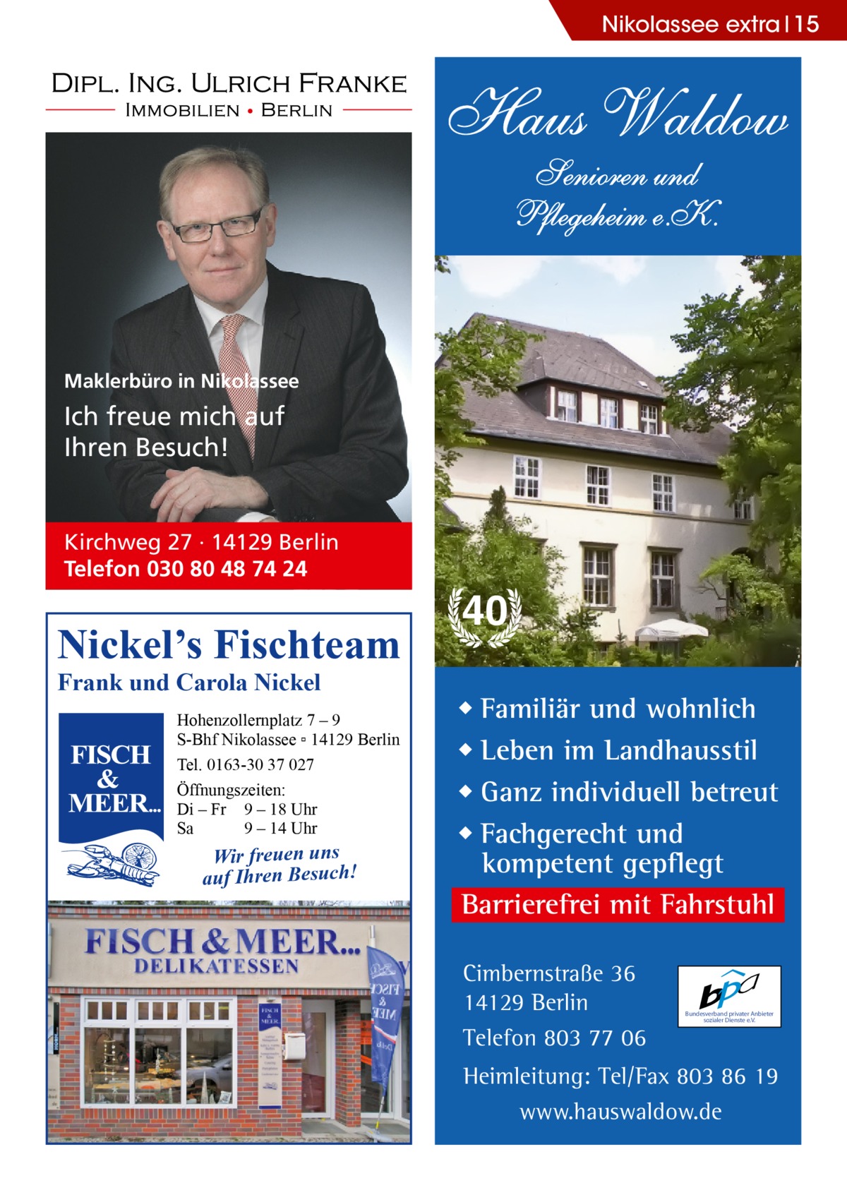 Nikolassee extra 15  Haus Waldow Senioren und Pflegeheim e.K.  Maklerbüro in Nikolassee  Ich freue mich auf Ihren Besuch!  Kirchweg 27 · 14129 Berlin Telefon 030 80 48 74 24  Nickel’s Fischteam Frank und Carola Nickel  Hohenzollernplatz 7 – 9 S-Bhf Nikolassee ▫ 14129 Berlin Tel. 0163-30 37 027 Öffnungszeiten: Di – Fr 9 – 18 Uhr Sa 9 – 14 Uhr  Wir freuen uns auf Ihren Besuch!  40 ◆ Familiär und wohnlich ◆ Leben im Landhausstil ◆ Ganz individuell betreut ◆ Fachgerecht und kompetent gepflegt Barrierefrei mit Fahrstuhl Cimbernstraße 36 14129 Berlin Telefon 803 77 06  Bundesverband privater Anbieter sozialer Dienste e.V.  Heimleitung: Tel/Fax 803 86 19 www.hauswaldow.de