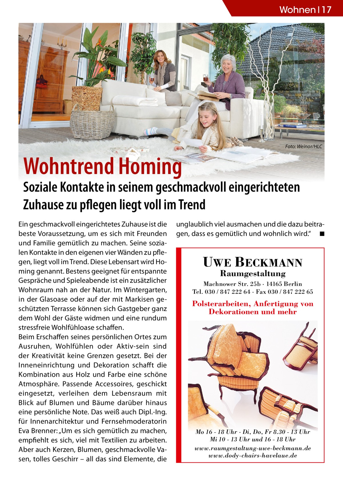 Wohnen 17  Foto: Weinor/HLC  Wohntrend Homing  Soziale Kontakte in seinem geschmackvoll eingerichteten Zuhause zu pflegen liegt voll im Trend Ein geschmackvoll eingerichtetes Zuhause ist die beste Voraussetzung, um es sich mit Freunden und Familie gemütlich zu machen. Seine sozialen Kontakte in den eigenen vier Wänden zu pflegen, liegt voll im Trend. Diese Lebensart wird Homing genannt. Bestens geeignet für entspannte Gespräche und Spieleabende ist ein zusätzlicher Wohnraum nah an der Natur. Im Wintergarten, in der Glasoase oder auf der mit Markisen geschützten Terrasse können sich Gastgeber ganz dem Wohl der Gäste widmen und eine rundum stressfreie Wohlfühloase schaffen. Beim Erschaffen seines persönlichen Ortes zum Ausruhen, Wohlfühlen oder Aktiv-sein sind der Kreativität keine Grenzen gesetzt. Bei der Inneneinrichtung und Dekoration schaff t die Kombination aus Holz und Farbe eine schöne Atmosphäre. Passende Accessoires, geschickt eingesetzt, verleihen dem Lebensraum mit Blick auf Blumen und Bäume darüber hinaus eine persönliche Note. Das weiß auch Dipl.-Ing. für Innenarchitektur und Fernsehmoderatorin Eva Brenner: „Um es sich gemütlich zu machen, empfiehlt es sich, viel mit Textilien zu arbeiten. Aber auch Kerzen, Blumen, geschmackvolle Vasen, tolles Geschirr – all das sind Elemente, die  unglaublich viel ausmachen und die dazu beitragen, dass es gemütlich und wohnlich wird.“ ◾  UWE BECKMANN Raumgestaltung  Machnower Str. 25b · 14165 Berlin Tel. 030 / 847 222 64 · Fax 030 / 847 222 65  Polsterarbeiten, Anfertigung von Dekorationen und mehr  Mo 16 - 18 Uhr · Di, Do, Fr 8.30 - 13 Uhr Mi 10 - 13 Uhr und 16 - 18 Uhr www.raumgestaltung-uwe-beckmann.de www.dody-chairs-havelaue.de