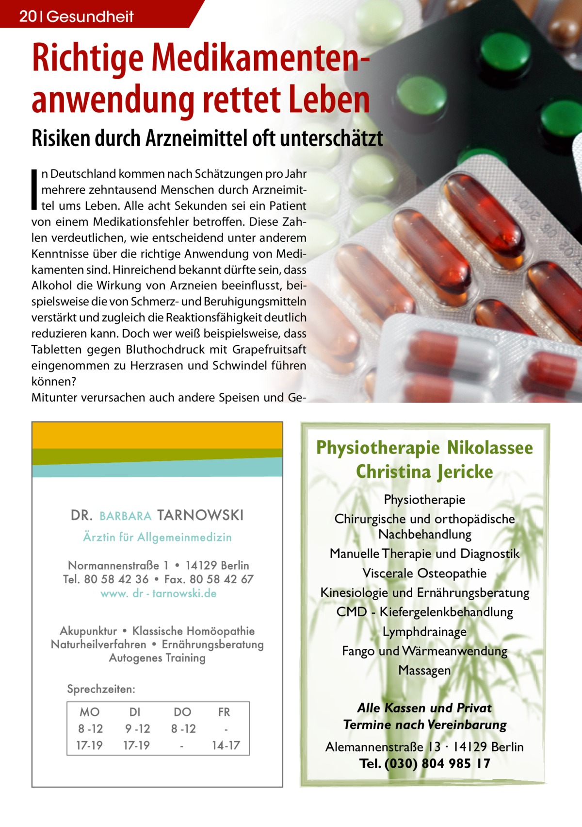 20 Gesundheit  Richtige Medikamentenanwendung rettet Leben Risiken durch Arzneimittel oft unterschätzt  I  n Deutschland kommen nach Schätzungen pro Jahr mehrere zehntausend Menschen durch Arzneimittel ums Leben. Alle acht Sekunden sei ein Patient von einem Medikationsfehler betroffen. Diese Zahlen verdeutlichen, wie entscheidend unter anderem Kenntnisse über die richtige Anwendung von Medikamenten sind. Hinreichend bekannt dürfte sein, dass Alkohol die Wirkung von Arzneien beeinflusst, beispielsweise die von Schmerz- und Beruhigungsmitteln verstärkt und zugleich die Reaktionsfähigkeit deutlich reduzieren kann. Doch wer weiß beispielsweise, dass Tabletten gegen Bluthochdruck mit Grapefruitsaft eingenommen zu Herzrasen und Schwindel führen können? Mitunter verursachen auch andere Speisen und Ge Physiotherapie Nikolassee Christina Jericke Physiotherapie Chirurgische und orthopädische Nachbehandlung Manuelle Therapie und Diagnostik Viscerale Osteopathie Kinesiologie und Ernährungsberatung CMD - Kiefergelenkbehandlung Lymphdrainage Fango und Wärmeanwendung Massagen Alle Kassen und Privat Termine nach Vereinbarung Alemannenstraße 13 · 14129 Berlin Tel. (030) 804 985 17