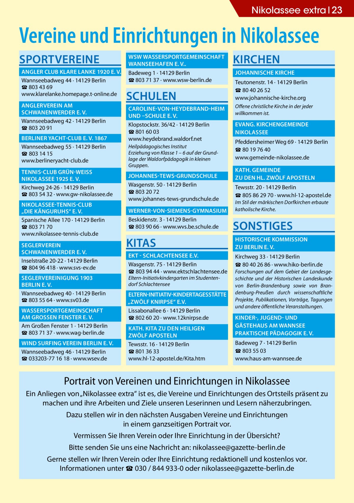 Nikolassee extra 23  Vereine und Einrichtungen in Nikolassee Sportvereine  	 WSW Wassersportgemeinschaft � 	 Wannseehafen e. V..� 	 Angler Club Klare Lanke 1920 e. V.� Badeweg 1 · 14129 Berlin ☎ 803 71 37 · www.wsw-berlin.de Wannseebadweg 44 · 14129 Berlin ☎ 803 43 69 www.klarelanke.homepage.t-online.de 	 Anglerverein Am� 	 Schwanenwerder e. V.� Wannseebadweg 42 · 14129 Berlin ☎ 803 20 91 	 Berliner Yacht-Club e. V. 1867� Wannseebadweg 55 · 14129 Berlin ☎ 803 14 15 www.berlineryacht-club.de 	Tennis-Club Grün-WeiSS � 	Nikolassee 1925 e. V.� Kirchweg 24-26 · 14129 Berlin ☎ 803 54 32 · www.gw-nikolassee.de 	Nikolassee-Tennis-Club � 	 „Die Känguruhs“ e. V.� Spanische Allee 170 · 14129 Berlin ☎ 803 71 70 www.nikolassee-tennis-club.de 	Seglerverein� 	 Schwanenwerder e. V.� Inselstraße 20-22 · 14129 Berlin ☎ 804 96 418 · www.svs-ev.de 	 Seglervereinigung 1903 � 	 Berlin e. V.� Wannseebadweg 40 · 14129 Berlin ☎ 803 55 64 · www.sv03.de 	 Wassersportgemeinschaft � 	am GroSSen Fenster e. V.� Am Großen Fenster 1 · 14129 Berlin ☎ 803 71 37 · www.wag-berlin.de 	 Wind Surfing Verein Berlin e. V.� Wannseebadweg 46 · 14129 Berlin ☎ 033203-77 16 18 · www.wsev.de  Schulen  Kirchen 	 Johannische Kirche � Teutonenstr. 14 · 14129 Berlin ☎ 80 40 26 52 www.johannische-kirche.org  	 Caroline-von-Heydebrand-Heim � Offene christliche Kirche in der jeder willkommen ist. 	und –Schule e. V. � 	Evang. Kirchengemeinde � Klopstockstr. 36/42 · 14129 Berlin ☎ 801 60 03 	Nikolassee� www.heydebrand.waldorf.net Pfeddersheimer Weg 69 · 14129 Berlin Heilpädagogisches Institut ☎ 80 19 76 40 Erziehung von Klasse 1 – 6 auf der Grundwww.gemeinde-nikolassee.de lage der Waldorfpädagogik in kleinen Gruppen.  	 Johannes-Tews-Grundschule � Wasgenstr. 50 · 14129 Berlin ☎ 803 20 72 www.johannes-tews-grundschule.de  	 Kath. gemeinde � 	zu den Hl. Zwölf Aposteln � Tewsstr. 20 · 14129 Berlin ☎ 805 86 29 70 · www.hl-12-apostel.de Im Stil der märkischen Dorfkirchen erbaute katholische Kirche.  	 Werner-von-Siemens-Gymnasium � Beskidenstr. 3 · 14129 Berlin ☎ 803 90 66 · www.wvs.be.schule.de  Sonstiges  KITAS  	 Historische Kommission � 	zu Berlin e. V.�  	EKT - Schlachtensee e.V.� Wasgenstr. 75 · 14129 Berlin ☎ 803 94 44 · www.ektschlachtensee.de Eltern-Initiativkindergarten im Studentendorf Schlachtensee  Kirchweg 33 · 14129 Berlin ☎ 80 40 26 86 · www.hiko-berlin.de Forschungen auf dem Gebiet der Landesgeschichte und der Historischen Landeskunde von Berlin-Brandenburg sowie von Brandenburg-Preußen durch wissenschaftliche Projekte, Publikationen, Vorträge, Tagungen und andere öffentliche Veranstaltungen.  	Eltern-Initiativ-Kindertagesstätte� „Zwölf Knirpse“ e.V. � Lissabonallee 6 · 14129 Berlin ☎ 802 60 20 · www.12knirpse.de 	 Kinder-, Jugend- und � 	Gästehaus am Wannsee� 	 Kath. Kita zu den heiligen � 	Praktische Pädagogik e. V.� 	zwölf Aposteln� Tewsstr. 16 · 14129 Berlin ☎ 801 36 33 www.hl-12-apostel.de/Kita.htm  Badeweg 7 · 14129 Berlin ☎ 803 55 03 www.haus-am-wannsee.de  Portrait von Vereinen und Einrichtungen in Nikolassee Ein Anliegen von „Nikolassee extra“ ist es, die Vereine und Einrichtungen des Ortsteils präsent zu machen und ihre Arbeiten und Ziele unseren Leserinnen und Lesern näherzubringen. Dazu stellen wir in den nächsten Ausgaben Vereine und Einrichtungen in einem ganzseitigen Portrait vor. Vermissen Sie Ihren Verein oder Ihre Einrichtung in der Übersicht? Bitte senden Sie uns eine Nachricht an: nikolassee@gazette-berlin.de Gerne stellen wir Ihren Verein oder Ihre Einrichtung redaktionell und kostenlos vor. Informationen unter ☎ 030 / 844 933-0 oder nikolassee@gazette-berlin.de