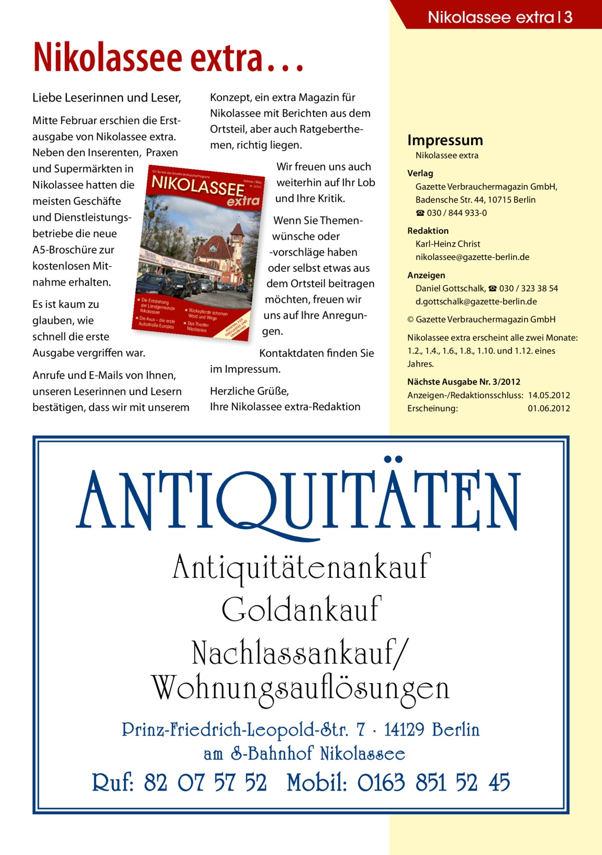 Nikolassee extra 3  Nikolassee extra… Liebe Leserinnen und Leser,  Konzept, ein extra Magazin für Nikolassee mit Berichten aus dem Ortsteil, aber auch Ratgeberthemen, richtig liegen.  Mitte Februar erschien die Erstausgabe von Nikolassee extra. Neben den Inserenten, Praxen Wir freuen uns auch und Supermärkten in weiterhin auf Ihr Lob Nikolassee hatten die NIKOLASS EE meisten Geschäfte extra und Ihre Kritik. und DienstleistungsWenn Sie Themenbetriebe die neue wünsche oder A5-Broschüre zur -vorschläge haben kostenlosen Mitoder selbst etwas aus nahme erhalten. dem Ortsteil beitragen Die Entstehu möchten, freuen wir ng der Landgem Es ist kaum zu einde Rückepferde Nikolassee scho Wald und Weg nen uns auf Ihre AnregunDie Avus – die e erste glauben, wie Das Theater Autostraße Euro pas Nikolassee gen. schnell die erste Ein Service des  Gazette Verbra  uchermagazins  Februar / März Nr. 1/2012  ◾  impressum Nikolassee extra verlag Gazette Verbrauchermagazin GmbH, Badensche Str. 44, 10715 Berlin ☎ 030 / 844 933-0 redaktion Karl-Heinz Christ nikolassee@gazette-berlin.de Anzeigen Daniel Gottschalk, ☎ 030 / 323 38 54 d.gottschalk@gazette-berlin.de  ◾  ◾  ◾  2012-01-Nikolassee-e  xtra.indd 1  ÜR D L F UN NA EE UR SS NG J O O L A E BU G NIK UM 31.01.2012  Ausgabe vergriffen war. Anrufe und E-Mails von Ihnen, unseren Leserinnen und Lesern bestätigen, dass wir mit unserem  13:47:21  Kontaktdaten finden Sie im Impressum. Herzliche Grüße, Ihre Nikolassee extra-Redaktion  © Gazette Verbrauchermagazin GmbH Nikolassee extra erscheint alle zwei Monate: 1.2., 1.4., 1.6., 1.8., 1.10. und 1.12. eines Jahres. nächste Ausgabe nr. 3/2012 Anzeigen-/Redaktionsschluss: 14.05.2012 Erscheinung: 01.06.2012  ANTIQUITÄTEN Antiquitätenankauf Goldankauf Nachlassankauf/ Wohnungsauflösungen  Prinz-Friedrich-Leopold- Str. 7 · 14129 Berlin am S -Bahnhof Nikolassee  Ruf: 82 07 57 52 Mobil: 0163 851 52 45