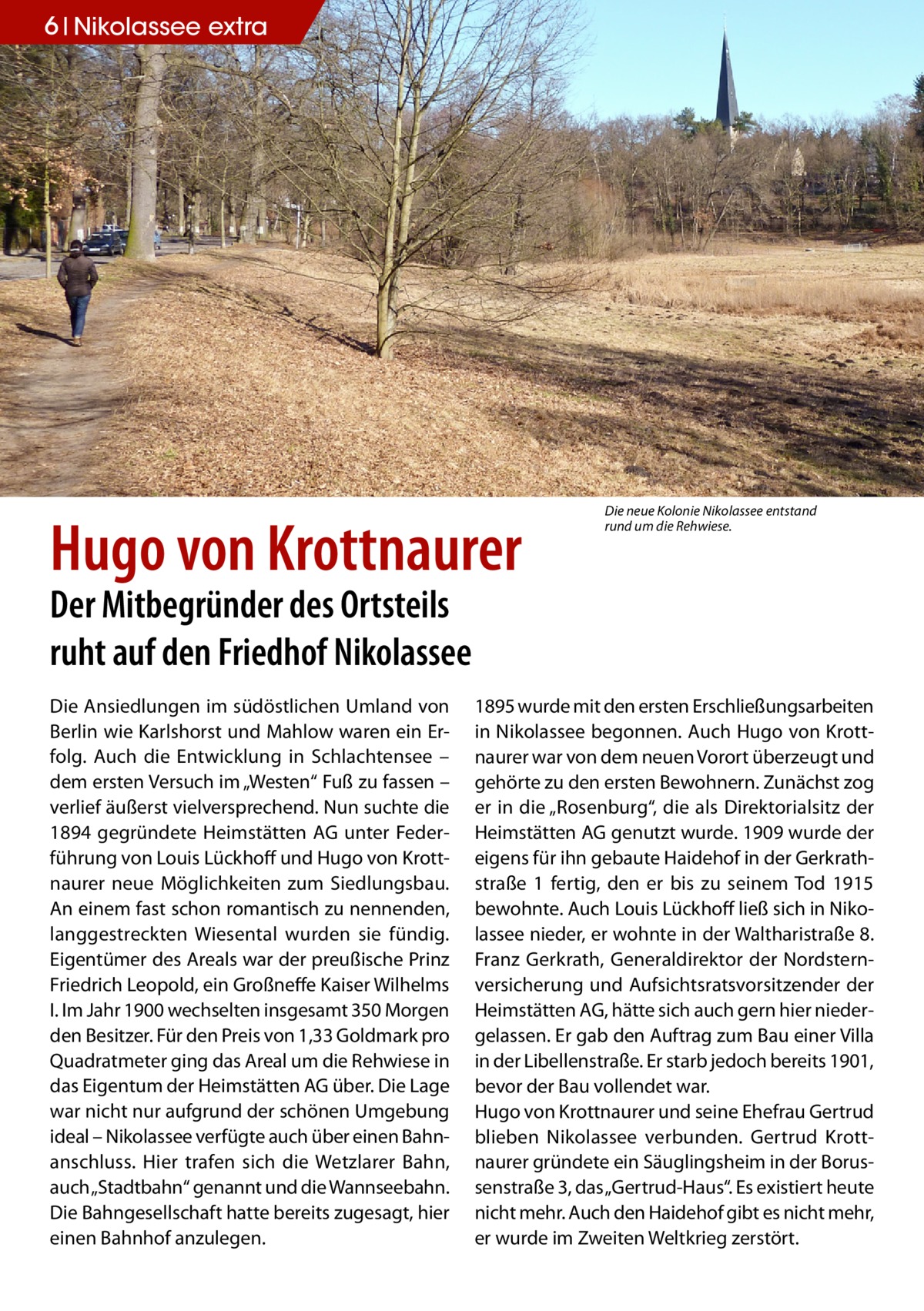 6 Nikolassee extra  Hugo von Krottnaurer  Die neue Kolonie Nikolassee entstand rund um die Rehwiese.  Der Mitbegründer des Ortsteils ruht auf den Friedhof Nikolassee Die Ansiedlungen im südöstlichen Umland von Berlin wie Karlshorst und Mahlow waren ein Erfolg. Auch die Entwicklung in Schlachtensee – dem ersten Versuch im „Westen“ Fuß zu fassen – verlief äußerst vielversprechend. Nun suchte die 1894 gegründete Heimstätten AG unter Federführung von Louis Lückhoff und Hugo von Krottnaurer neue Möglichkeiten zum Siedlungsbau. An einem fast schon romantisch zu nennenden, langgestreckten Wiesental wurden sie fündig. Eigentümer des Areals war der preußische Prinz Friedrich Leopold, ein Großneffe Kaiser Wilhelms I. Im Jahr 1900 wechselten insgesamt 350 Morgen den Besitzer. Für den Preis von 1,33 Goldmark pro Quadratmeter ging das Areal um die Rehwiese in das Eigentum der Heimstätten AG über. Die Lage war nicht nur aufgrund der schönen Umgebung ideal – Nikolassee verfügte auch über einen Bahnanschluss. Hier trafen sich die Wetzlarer Bahn, auch „Stadtbahn“ genannt und die Wannseebahn. Die Bahngesellschaft hatte bereits zugesagt, hier einen Bahnhof anzulegen.  1895 wurde mit den ersten Erschließungsarbeiten in Nikolassee begonnen. Auch Hugo von Krott­ naurer war von dem neuen Vorort überzeugt und gehörte zu den ersten Bewohnern. Zunächst zog er in die „Rosenburg“, die als Direktorialsitz der Heimstätten AG genutzt wurde. 1909 wurde der eigens für ihn gebaute Haidehof in der Gerkrathstraße 1 fertig, den er bis zu seinem Tod 1915 bewohnte. Auch Louis Lückhoff ließ sich in Nikolassee nieder, er wohnte in der Waltharistraße 8. Franz Gerkrath, Generaldirektor der Nordsternversicherung und Aufsichtsratsvorsitzender der Heimstätten AG, hätte sich auch gern hier niedergelassen. Er gab den Auftrag zum Bau einer Villa in der Libellenstraße. Er starb jedoch bereits 1901, bevor der Bau vollendet war. Hugo von Krottnaurer und seine Ehefrau Gertrud blieben Nikolassee verbunden. Gertrud Krott­ naurer gründete ein Säuglingsheim in der Borussenstraße 3, das „Gertrud-Haus“. Es existiert heute nicht mehr. Auch den Haidehof gibt es nicht mehr, er wurde im Zweiten Weltkrieg zerstört.