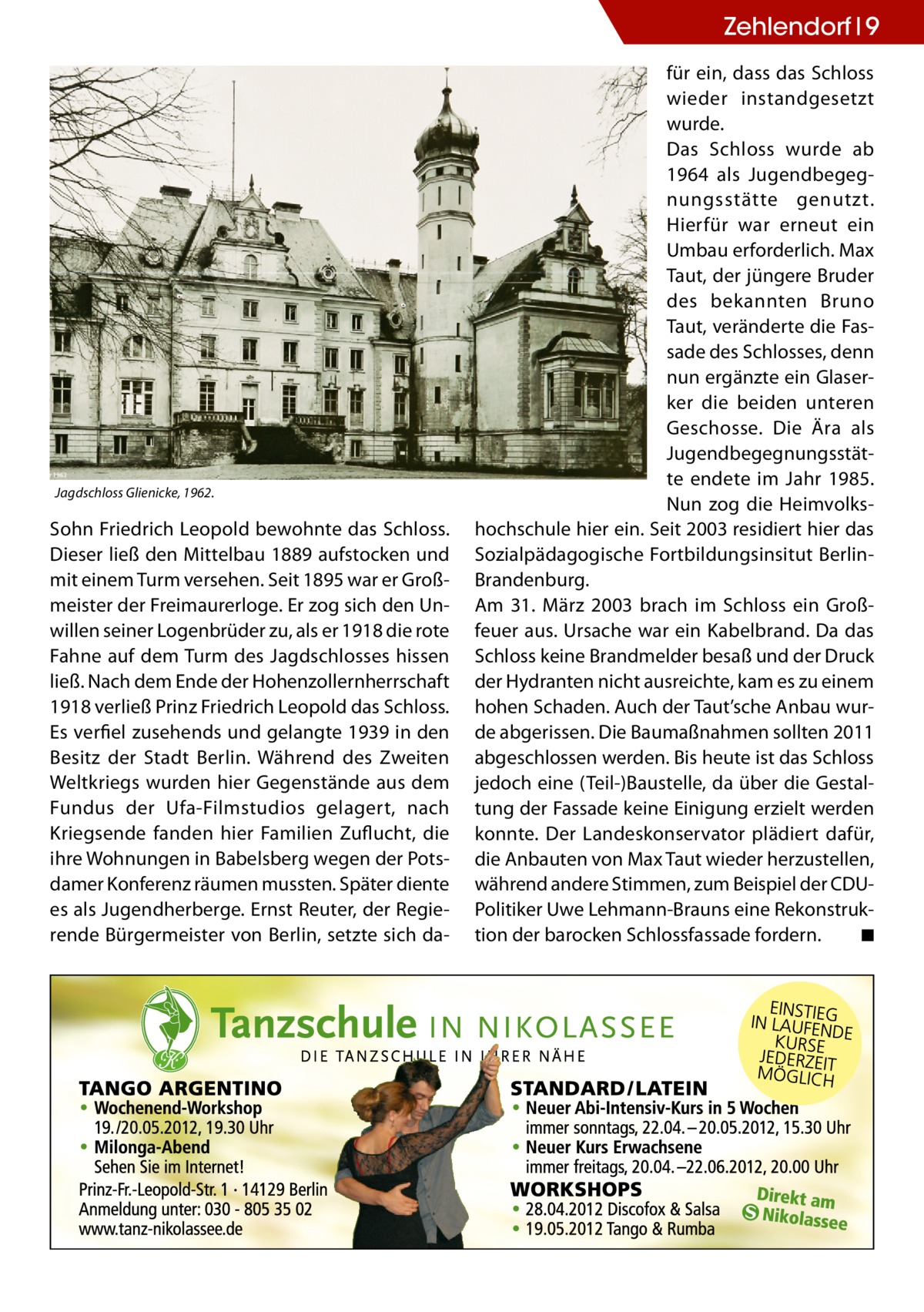 Zehlendorf 9  Jagdschloss Glienicke, 1962.  Sohn Friedrich Leopold bewohnte das Schloss. Dieser ließ den Mittelbau 1889 aufstocken und mit einem Turm versehen. Seit 1895 war er Großmeister der Freimaurerloge. Er zog sich den Unwillen seiner Logenbrüder zu, als er 1918 die rote Fahne auf dem Turm des Jagdschlosses hissen ließ. Nach dem Ende der Hohenzollernherrschaft 1918 verließ Prinz Friedrich Leopold das Schloss. Es verfiel zusehends und gelangte 1939 in den Besitz der Stadt Berlin. Während des Zweiten Weltkriegs wurden hier Gegenstände aus dem Fundus der Ufa-Filmstudios gelagert, nach Kriegsende fanden hier Familien Zuflucht, die ihre Wohnungen in Babelsberg wegen der Potsdamer Konferenz räumen mussten. Später diente es als Jugendherberge. Ernst Reuter, der Regierende Bürgermeister von Berlin, setzte sich da für ein, dass das Schloss wieder instandgesetzt wurde. Das Schloss wurde ab 1964 als Jugendbegegnungsstätte genutzt. Hierfür war erneut ein Umbau erforderlich. Max Taut, der jüngere Bruder des bekannten Bruno Taut, veränderte die Fassade des Schlosses, denn nun ergänzte ein Glaserker die beiden unteren Geschosse. Die Ära als Jugendbegegnungsstätte endete im Jahr 1985. Nun zog die Heimvolkshochschule hier ein. Seit 2003 residiert hier das Sozialpädagogische Fortbildungsinsitut BerlinBrandenburg. Am 31. März 2003 brach im Schloss ein Großfeuer aus. Ursache war ein Kabelbrand. Da das Schloss keine Brandmelder besaß und der Druck der Hydranten nicht ausreichte, kam es zu einem hohen Schaden. Auch der Taut’sche Anbau wurde abgerissen. Die Baumaßnahmen sollten 2011 abgeschlossen werden. Bis heute ist das Schloss jedoch eine (Teil-)Baustelle, da über die Gestaltung der Fassade keine Einigung erzielt werden konnte. Der Landeskonservator plädiert dafür, die Anbauten von Max Taut wieder herzustellen, während andere Stimmen, zum Beispiel der CDUPolitiker Uwe Lehmann-Brauns eine Rekonstruktion der barocken Schlossfassade fordern. � ◾