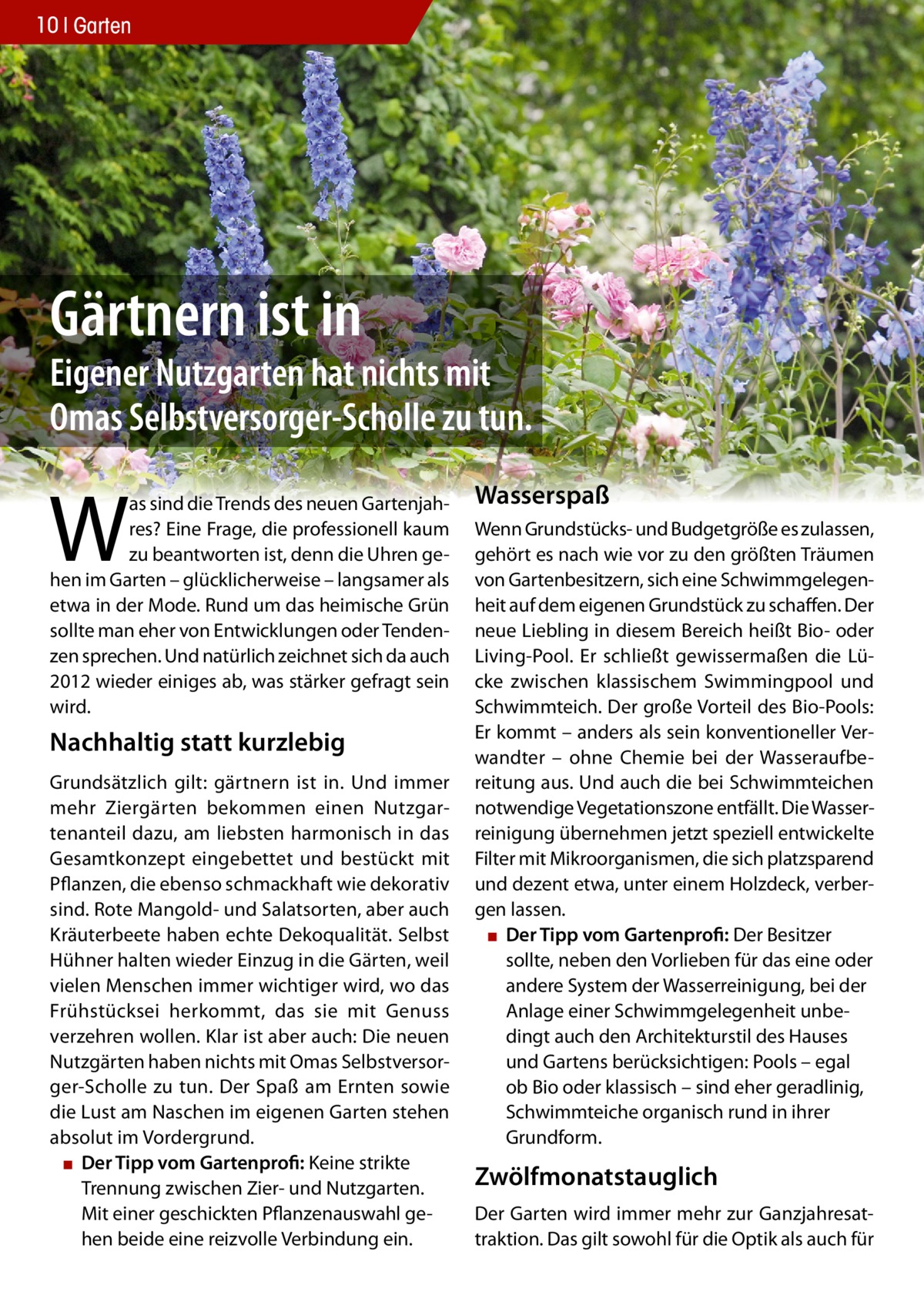 10 Garten  Gärtnern ist in  Eigener Nutzgarten hat nichts mit Omas Selbstversorger-Scholle zu tun.  W  as sind die Trends des neuen Gartenjahres? Eine Frage, die professionell kaum zu beantworten ist, denn die Uhren gehen im Garten – glücklicherweise – langsamer als etwa in der Mode. Rund um das heimische Grün sollte man eher von Entwicklungen oder Tendenzen sprechen. Und natürlich zeichnet sich da auch 2012 wieder einiges ab, was stärker gefragt sein wird.  Nachhaltig statt kurzlebig Grundsätzlich gilt: gärtnern ist in. Und immer mehr Ziergärten bekommen einen Nutzgartenanteil dazu, am liebsten harmonisch in das Gesamtkonzept eingebettet und bestückt mit Pflanzen, die ebenso schmackhaft wie dekorativ sind. Rote Mangold- und Salatsorten, aber auch Kräuterbeete haben echte Dekoqualität. Selbst Hühner halten wieder Einzug in die Gärten, weil vielen Menschen immer wichtiger wird, wo das Frühstücksei herkommt, das sie mit Genuss verzehren wollen. Klar ist aber auch: Die neuen Nutzgärten haben nichts mit Omas Selbstversorger-Scholle zu tun. Der Spaß am Ernten sowie die Lust am Naschen im eigenen Garten stehen absolut im Vordergrund. ▪ Der Tipp vom Gartenprofi: Keine strikte Trennung zwischen Zier- und Nutzgarten. Mit einer geschickten Pflanzenauswahl gehen beide eine reizvolle Verbindung ein.  wasserspaß Wenn Grundstücks- und Budgetgröße es zulassen, gehört es nach wie vor zu den größten Träumen von Gartenbesitzern, sich eine Schwimmgelegenheit auf dem eigenen Grundstück zu schaffen. Der neue Liebling in diesem Bereich heißt Bio- oder Living-Pool. Er schließt gewissermaßen die Lücke zwischen klassischem Swimmingpool und Schwimmteich. Der große Vorteil des Bio-Pools: Er kommt – anders als sein konventioneller Verwandter – ohne Chemie bei der Wasseraufbereitung aus. Und auch die bei Schwimmteichen notwendige Vegetationszone entfällt. Die Wasserreinigung übernehmen jetzt speziell entwickelte Filter mit Mikroorganismen, die sich platzsparend und dezent etwa, unter einem Holzdeck, verbergen lassen. ▪ Der Tipp vom Gartenprofi: Der Besitzer sollte, neben den Vorlieben für das eine oder andere System der Wasserreinigung, bei der Anlage einer Schwimmgelegenheit unbedingt auch den Architekturstil des Hauses und Gartens berücksichtigen: Pools – egal ob Bio oder klassisch – sind eher geradlinig, Schwimmteiche organisch rund in ihrer Grundform.  Zwölfmonatstauglich Der Garten wird immer mehr zur Ganzjahresattraktion. Das gilt sowohl für die Optik als auch für