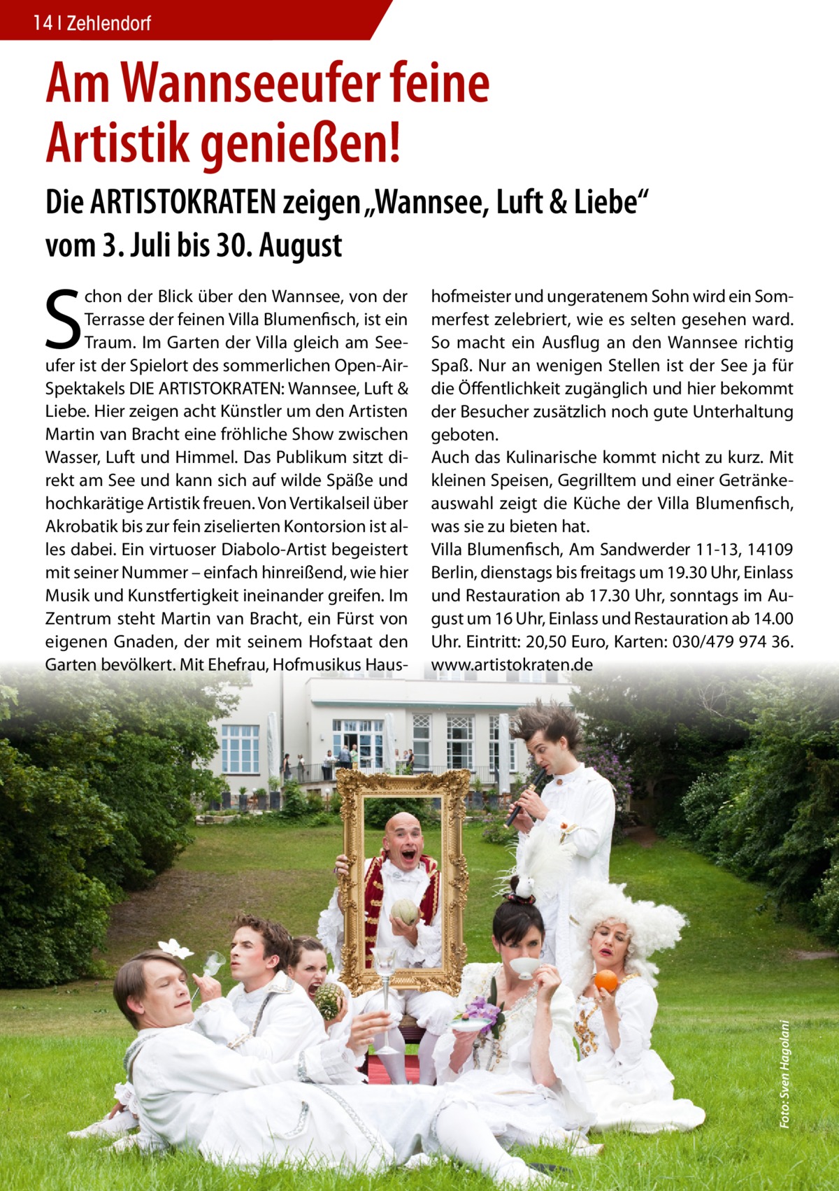 14 Zehlendorf  Am Wannseeufer feine Artistik genießen! Die ARTISTOKRATEN zeigen „Wannsee, Luft & Liebe“ vom 3. Juli bis 30. August hofmeister und ungeratenem Sohn wird ein Sommerfest zelebriert, wie es selten gesehen ward. So macht ein Ausflug an den Wannsee richtig Spaß. Nur an wenigen Stellen ist der See ja für die Öffentlichkeit zugänglich und hier bekommt der Besucher zusätzlich noch gute Unterhaltung geboten. Auch das Kulinarische kommt nicht zu kurz. Mit kleinen Speisen, Gegrilltem und einer Getränkeauswahl zeigt die Küche der Villa Blumenfisch, was sie zu bieten hat. Villa Blumenfisch, Am Sandwerder 11-13, 14109 Berlin, dienstags bis freitags um 19.30 Uhr, Einlass und Restauration ab 17.30 Uhr, sonntags im August um 16 Uhr, Einlass und Restauration ab 14.00 Uhr. Eintritt: 20,50 Euro, Karten: 030/479 974 36. www.artistokraten.de  Foto: Sven Hagolani  S  chon der Blick über den Wannsee, von der Terrasse der feinen Villa Blumenfisch, ist ein Traum. Im Garten der Villa gleich am Seeufer ist der Spielort des sommerlichen Open-AirSpektakels DIE ARTISTOKRATEN: Wannsee, Luft & Liebe. Hier zeigen acht Künstler um den Artisten Martin van Bracht eine fröhliche Show zwischen Wasser, Luft und Himmel. Das Publikum sitzt direkt am See und kann sich auf wilde Späße und hochkarätige Artistik freuen. Von Vertikalseil über Akrobatik bis zur fein ziselierten Kontorsion ist alles dabei. Ein virtuoser Diabolo-Artist begeistert mit seiner Nummer – einfach hinreißend, wie hier Musik und Kunstfertigkeit ineinander greifen. Im Zentrum steht Martin van Bracht, ein Fürst von eigenen Gnaden, der mit seinem Hofstaat den Garten bevölkert. Mit Ehefrau, Hofmusikus Hau