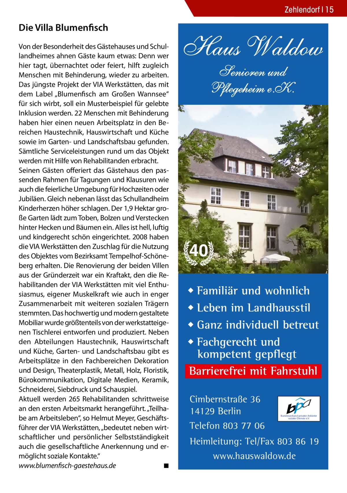 Zehlendorf 15  Die Villa Blumenfisch Von der Besonderheit des Gästehauses und Schullandheimes ahnen Gäste kaum etwas: Denn wer hier tagt, übernachtet oder feiert, hilft zugleich Menschen mit Behinderung, wieder zu arbeiten. Das jüngste Projekt der VIA Werkstätten, das mit dem Label „Blumenfisch am Großen Wannsee“ für sich wirbt, soll ein Musterbeispiel für gelebte Inklusion werden. 22 Menschen mit Behinderung haben hier einen neuen Arbeitsplatz in den Bereichen Haustechnik, Hauswirtschaft und Küche sowie im Garten- und Landschaftsbau gefunden. Sämtliche Serviceleistungen rund um das Objekt werden mit Hilfe von Rehabilitanden erbracht. Seinen Gästen offeriert das Gästehaus den passenden Rahmen für Tagungen und Klausuren wie auch die feierliche Umgebung für Hochzeiten oder Jubiläen. Gleich nebenan lässt das Schullandheim Kinderherzen höher schlagen. Der 1,9 Hektar große Garten lädt zum Toben, Bolzen und Verstecken hinter Hecken und Bäumen ein. Alles ist hell, luftig und kindgerecht schön eingerichtet. 2008 haben die VIA Werkstätten den Zuschlag für die Nutzung des Objektes vom Bezirksamt Tempelhof-Schöneberg erhalten. Die Renovierung der beiden Villen aus der Gründerzeit war ein Kraftakt, den die Rehabilitanden der VIA Werkstätten mit viel Enthusiasmus, eigener Muskelkraft wie auch in enger Zusammenarbeit mit weiteren sozialen Trägern stemmten. Das hochwertig und modern gestaltete Mobiliar wurde größtenteils von der werkstatteigenen Tischlerei entworfen und produziert. Neben den Abteilungen Haustechnik, Hauswirtschaft und Küche, Garten- und Landschaftsbau gibt es Arbeitsplätze in den Fachbereichen Dekoration und Design, Theaterplastik, Metall, Holz, Floristik, Bürokommunikation, Digitale Medien, Keramik, Schneiderei, Siebdruck und Schauspiel. Aktuell werden 265 Rehabilitanden schrittweise an den ersten Arbeitsmarkt herangeführt. „Teilhabe am Arbeitsleben“, so Helmut Meyer, Geschäftsführer der VIA Werkstätten, „bedeutet neben wirtschaftlicher und persönlicher Selbstständigkeit auch die gesellschaftliche Anerkennung und ermöglicht soziale Kontakte.“ www.blumenfisch-gaestehaus.de� ◾  Haus Waldow Senioren und Pflegeheim e.K.  40 ◆ Familiär und wohnlich ◆ Leben im Landhausstil ◆ Ganz individuell betreut ◆ Fachgerecht und kompetent gepflegt Barrierefrei mit Fahrstuhl Cimbernstraße 36 14129 Berlin Telefon 803 77 06  Bundesverband privater Anbieter sozialer Dienste e.V.  Heimleitung: Tel/Fax 803 86 19 www.hauswaldow.de