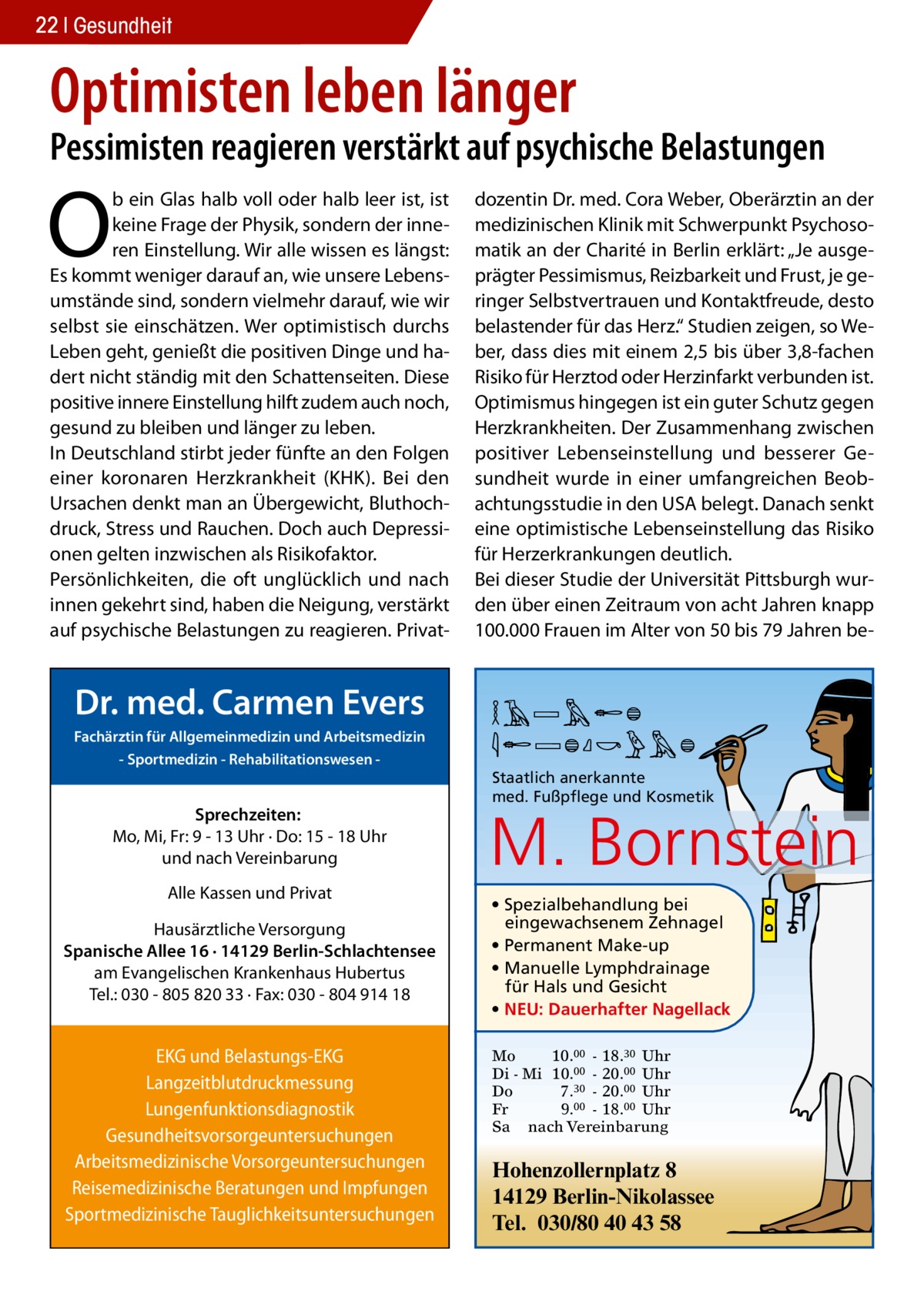 22 Gesundheit  Optimisten leben länger  Pessimisten reagieren verstärkt auf psychische Belastungen  O  b ein Glas halb voll oder halb leer ist, ist keine Frage der Physik, sondern der inneren Einstellung. Wir alle wissen es längst: Es kommt weniger darauf an, wie unsere Lebensumstände sind, sondern vielmehr darauf, wie wir selbst sie einschätzen. Wer optimistisch durchs Leben geht, genießt die positiven Dinge und hadert nicht ständig mit den Schattenseiten. Diese positive innere Einstellung hilft zudem auch noch, gesund zu bleiben und länger zu leben. In Deutschland stirbt jeder fünfte an den Folgen einer koronaren Herzkrankheit (KHK). Bei den Ursachen denkt man an Übergewicht, Bluthochdruck, Stress und Rauchen. Doch auch Depressionen gelten inzwischen als Risikofaktor. Persönlichkeiten, die oft unglücklich und nach innen gekehrt sind, haben die Neigung, verstärkt auf psychische Belastungen zu reagieren. Privat Dr. med. Carmen Evers Fachärztin für Allgemeinmedizin und Arbeitsmedizin - Sportmedizin - Rehabilitationswesen  Sprechzeiten: Mo, Mi, Fr: 9 - 13 Uhr · Do: 15 - 18 Uhr und nach Vereinbarung Alle Kassen und Privat Hausärztliche Versorgung Spanische Allee 16 · 14129 Berlin-Schlachtensee am Evangelischen Krankenhaus Hubertus Tel.: 030 - 805 820 33 · Fax: 030 - 804 914 18  EKG und Belastungs-EKG Langzeitblutdruckmessung Lungenfunktionsdiagnostik Gesundheitsvorsorgeuntersuchungen Arbeitsmedizinische Vorsorgeuntersuchungen Reisemedizinische Beratungen und Impfungen Sportmedizinische Tauglichkeitsuntersuchungen  dozentin Dr. med. Cora Weber, Oberärztin an der medizinischen Klinik mit Schwerpunkt Psychosomatik an der Charité in Berlin erklärt: „Je ausgeprägter Pessimismus, Reizbarkeit und Frust, je geringer Selbstvertrauen und Kontaktfreude, desto belastender für das Herz.“ Studien zeigen, so Weber, dass dies mit einem 2,5 bis über 3,8-fachen Risiko für Herztod oder Herzinfarkt verbunden ist. Optimismus hingegen ist ein guter Schutz gegen Herzkrankheiten. Der Zusammenhang zwischen positiver Lebenseinstellung und besserer Gesundheit wurde in einer umfangreichen Beobachtungsstudie in den USA belegt. Danach senkt eine optimistische Lebenseinstellung das Risiko für Herzerkrankungen deutlich. Bei dieser Studie der Universität Pittsburgh wurden über einen Zeitraum von acht Jahren knapp 100.000 Frauen im Alter von 50 bis 79 Jahren be MARION BORNSTEIN Staatlich anerkannte med. Fußpflege und Kosmetik  M. Bornstein • Spezialbehandlung bei eingewachsenem Zehnagel • Permanent Make-up • Manuelle Lymphdrainage für Hals und Gesicht • NEU: Dauerhafter Nagellack Mo 10.00 - 18.30 Uhr Di - Mi 10.00 - 20.00 Uhr Do 7.30 - 20.00 Uhr Fr 9.00 - 18.00 Uhr Sa nach Vereinbarung  Hohenzollernplatz 8 14129 Berlin-Nikolassee Tel. 030/80 40 43 58