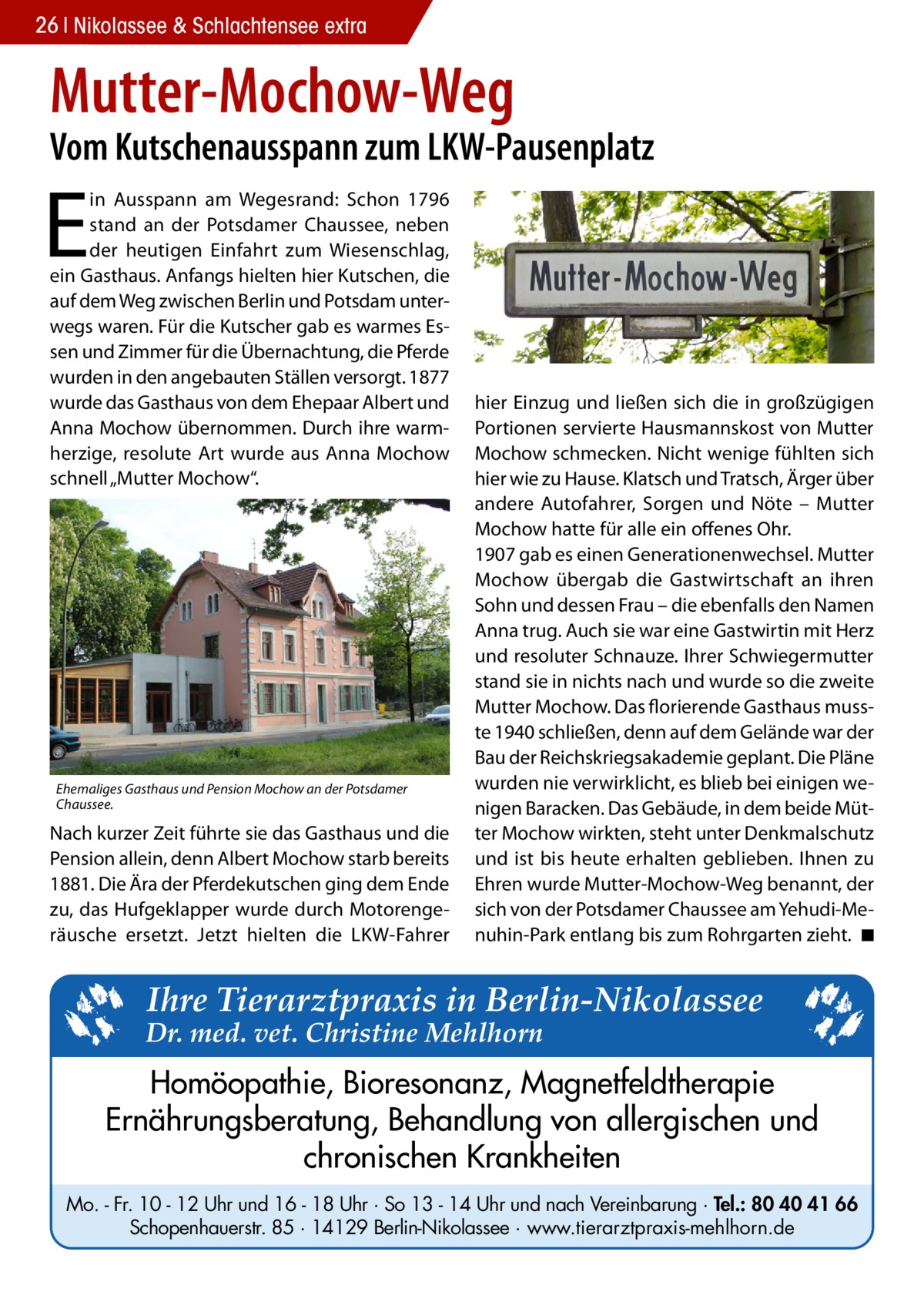 26 Nikolassee & Schlachtensee extra  Mutter-Mochow-Weg  Vom Kutschenausspann zum LKW-Pausenplatz  E  in Ausspann am Wegesrand: Schon 1796 stand an der Potsdamer Chaussee, neben der heutigen Einfahrt zum Wiesenschlag, ein Gasthaus. Anfangs hielten hier Kutschen, die auf dem Weg zwischen Berlin und Potsdam unterwegs waren. Für die Kutscher gab es warmes Essen und Zimmer für die Übernachtung, die Pferde wurden in den angebauten Ställen versorgt. 1877 wurde das Gasthaus von dem Ehepaar Albert und Anna Mochow übernommen. Durch ihre warmherzige, resolute Art wurde aus Anna Mochow schnell „Mutter Mochow“.  Ehemaliges Gasthaus und Pension Mochow an der Potsdamer Chaussee.  Nach kurzer Zeit führte sie das Gasthaus und die Pension allein, denn Albert Mochow starb bereits 1881. Die Ära der Pferdekutschen ging dem Ende zu, das Hufgeklapper wurde durch Motorengeräusche ersetzt. Jetzt hielten die LKW-Fahrer  hier Einzug und ließen sich die in großzügigen Portionen servierte Hausmannskost von Mutter Mochow schmecken. Nicht wenige fühlten sich hier wie zu Hause. Klatsch und Tratsch, Ärger über andere Autofahrer, Sorgen und Nöte – Mutter Mochow hatte für alle ein offenes Ohr. 1907 gab es einen Generationenwechsel. Mutter Mochow übergab die Gastwirtschaft an ihren Sohn und dessen Frau – die ebenfalls den Namen Anna trug. Auch sie war eine Gastwirtin mit Herz und resoluter Schnauze. Ihrer Schwiegermutter stand sie in nichts nach und wurde so die zweite Mutter Mochow. Das florierende Gasthaus musste 1940 schließen, denn auf dem Gelände war der Bau der Reichskriegsakademie geplant. Die Pläne wurden nie verwirklicht, es blieb bei einigen wenigen Baracken. Das Gebäude, in dem beide Mütter Mochow wirkten, steht unter Denkmalschutz und ist bis heute erhalten geblieben. Ihnen zu Ehren wurde Mutter-Mochow-Weg benannt, der sich von der Potsdamer Chaussee am Yehudi-Menuhin-Park entlang bis zum Rohrgarten zieht. �◾  Ihre Tierarztpraxis in Berlin-Nikolassee  Dr. med. vet. Christine Mehlhorn  Homöopathie, Bioresonanz, Magnetfeldtherapie Ernährungsberatung, Behandlung von allergischen und chronischen Krankheiten Mo. - Fr. 10 - 12 Uhr und 16 - 18 Uhr · So 13 - 14 Uhr und nach Vereinbarung · Tel.: 80 40 41 66 Schopenhauerstr. 85 · 14129 Berlin-Nikolassee · www.tierarztpraxis-mehlhorn.de