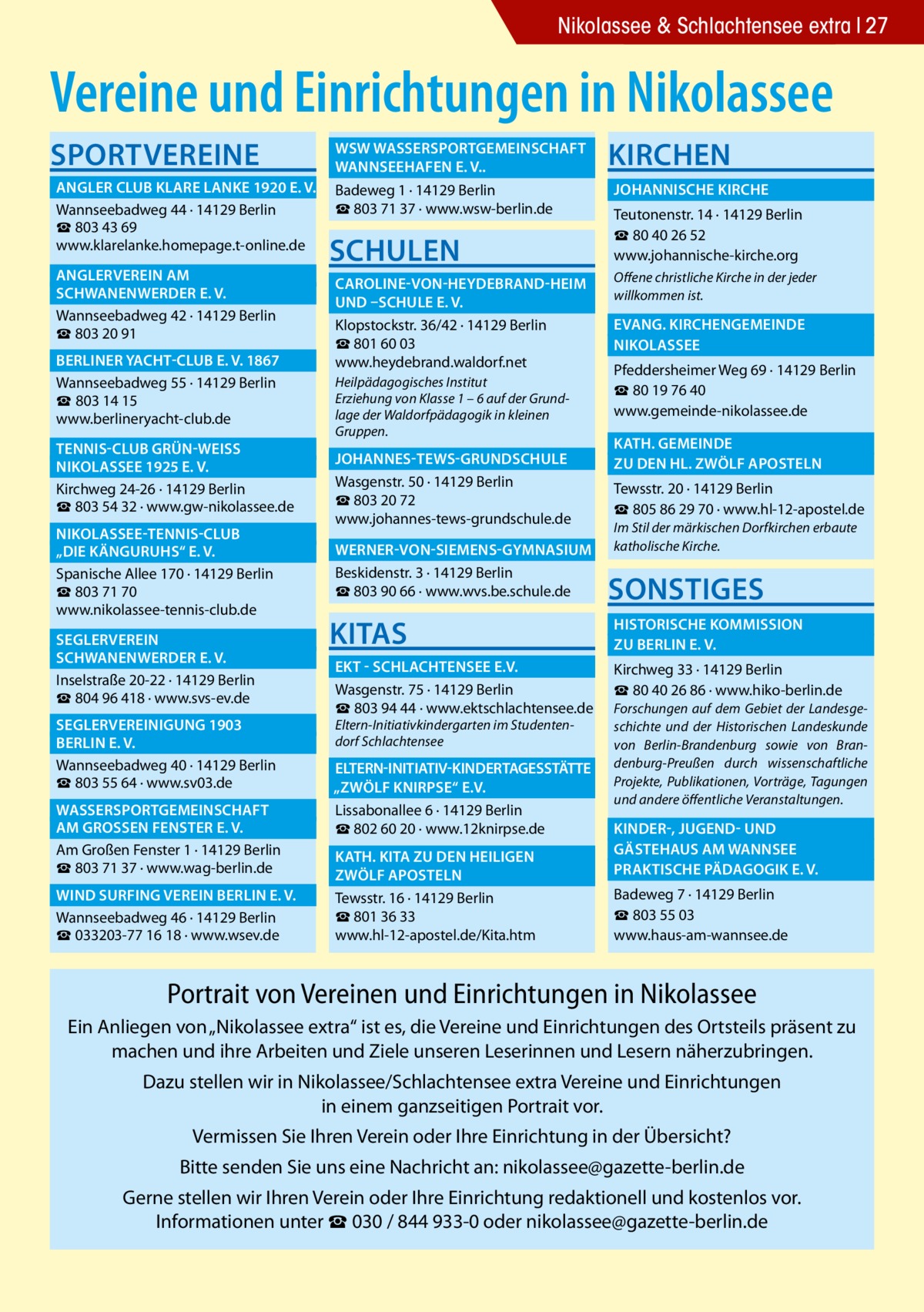 Nikolassee & Schlachtensee extra 27  Vereine und Einrichtungen in Nikolassee Sportvereine  	WSW Wassersportgemeinschaft � 	Wannseehafen e. V..� 	 Angler Club Klare Lanke 1920 e. V.� Badeweg 1 · 14129 Berlin ☎ 803 71 37 · www.wsw-berlin.de Wannseebadweg 44 · 14129 Berlin ☎ 803 43 69 www.klarelanke.homepage.t-online.de 	 Anglerverein Am� 	 Schwanenwerder e. V.� Wannseebadweg 42 · 14129 Berlin ☎ 803 20 91 	 Berliner Yacht-Club e. V. 1867� Wannseebadweg 55 · 14129 Berlin ☎ 803 14 15 www.berlineryacht-club.de 	 Tennis-Club Grün-WeiSS � 	 Nikolassee 1925 e. V.� Kirchweg 24-26 · 14129 Berlin ☎ 803 54 32 · www.gw-nikolassee.de 	 Nikolassee-Tennis-Club � 	 „Die Känguruhs“ e. V.� Spanische Allee 170 · 14129 Berlin ☎ 803 71 70 www.nikolassee-tennis-club.de 	Seglerverein� 	 Schwanenwerder e. V.� Inselstraße 20-22 · 14129 Berlin ☎ 804 96 418 · www.svs-ev.de 	 Seglervereinigung 1903 � 	 Berlin e. V.� Wannseebadweg 40 · 14129 Berlin ☎ 803 55 64 · www.sv03.de 	Wassersportgemeinschaft � 	am GroSSen Fenster e. V.� Am Großen Fenster 1 · 14129 Berlin ☎ 803 71 37 · www.wag-berlin.de 	Wind Surfing Verein Berlin e. V.� Wannseebadweg 46 · 14129 Berlin ☎ 033203-77 16 18 · www.wsev.de  Schulen  Kirchen 	 Johannische Kirche � Teutonenstr. 14 · 14129 Berlin ☎ 80 40 26 52 www.johannische-kirche.org  	 Caroline-von-Heydebrand-Heim � Offene christliche Kirche in der jeder willkommen ist. 	und –Schule e. V. � 	Evang. Kirchengemeinde � Klopstockstr. 36/42 · 14129 Berlin ☎ 801 60 03 	Nikolassee� www.heydebrand.waldorf.net Pfeddersheimer Weg 69 · 14129 Berlin Heilpädagogisches Institut ☎ 80 19 76 40 Erziehung von Klasse 1 – 6 auf der Grundwww.gemeinde-nikolassee.de lage der Waldorfpädagogik in kleinen Gruppen.  	 Johannes-Tews-Grundschule � Wasgenstr. 50 · 14129 Berlin ☎ 803 20 72 www.johannes-tews-grundschule.de  	 Kath. gemeinde � 	zu den Hl. Zwölf Aposteln � Tewsstr. 20 · 14129 Berlin ☎ 805 86 29 70 · www.hl-12-apostel.de Im Stil der märkischen Dorfkirchen erbaute katholische Kirche.  	Werner-von-Siemens-Gymnasium � Beskidenstr. 3 · 14129 Berlin ☎ 803 90 66 · www.wvs.be.schule.de  Sonstiges  KITAS  	Historische Kommission � 	zu Berlin e. V.�  	EKT - Schlachtensee e.V.� Wasgenstr. 75 · 14129 Berlin ☎ 803 94 44 · www.ektschlachtensee.de Eltern-Initiativkindergarten im Studentendorf Schlachtensee  Kirchweg 33 · 14129 Berlin ☎ 80 40 26 86 · www.hiko-berlin.de Forschungen auf dem Gebiet der Landesgeschichte und der Historischen Landeskunde von Berlin-Brandenburg sowie von Brandenburg-Preußen durch wissenschaftliche Projekte, Publikationen, Vorträge, Tagungen und andere öffentliche Veranstaltungen.  	Eltern-Initiativ-Kindertagesstätte� „Zwölf Knirpse“ e.V. � Lissabonallee 6 · 14129 Berlin ☎ 802 60 20 · www.12knirpse.de 	 Kinder-, Jugend- und � 	 Gästehaus am Wannsee� 	 Kath. Kita zu den heiligen � 	Praktische Pädagogik e. V.� 	zwölf Aposteln� Tewsstr. 16 · 14129 Berlin ☎ 801 36 33 www.hl-12-apostel.de/Kita.htm  Badeweg 7 · 14129 Berlin ☎ 803 55 03 www.haus-am-wannsee.de  Portrait von Vereinen und Einrichtungen in Nikolassee Ein Anliegen von „Nikolassee extra“ ist es, die Vereine und Einrichtungen des Ortsteils präsent zu machen und ihre Arbeiten und Ziele unseren Leserinnen und Lesern näherzubringen. Dazu stellen wir in Nikolassee/Schlachtensee extra Vereine und Einrichtungen in einem ganzseitigen Portrait vor. Vermissen Sie Ihren Verein oder Ihre Einrichtung in der Übersicht? Bitte senden Sie uns eine Nachricht an: nikolassee@gazette-berlin.de Gerne stellen wir Ihren Verein oder Ihre Einrichtung redaktionell und kostenlos vor. Informationen unter ☎ 030 / 844 933-0 oder nikolassee@gazette-berlin.de