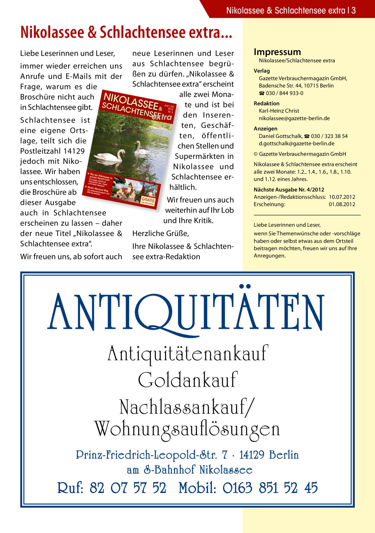 Nikolassee & Schlachtensee extra 3  Nikolassee & Schlachtensee extra... Liebe Leserinnen und Leser,  neue Leserinnen und Leser immer wieder erreichen uns aus Schlachtensee begrüAnrufe und E-Mails mit der ßen zu dürfen. „Nikolassee & Schlachtensee extra“ erscheint Frage, warum es die alle zwei MonaBroschüre nicht auch NIKO LA te und ist bei in Schlachtensee gibt. SCHLACH SSEE & TENSE den InserenE extra Schlachtensee ist ten, Geschäfeine eigene Ortsten, öffentlilage, teilt sich die chen Stellen und Postleitzahl 14129 Supermärkten in jedoch mit NikoNikolassee und lassee. Wir haben Schlachtensee eruns entschlossen, hältlich. die Broschüre ab GRATIS Wir freuen uns auch dieser Ausgabe weiterhin auf Ihr Lob auch in Schlachtensee und Ihre Kritik. erscheinen zu lassen – daher der neue Titel „Nikolassee & Herzliche Grüße, Schlachtensee extra“. Ihre Nikolassee & SchlachtenJuni / Jul  i 2012 Nr. 3  ◾ Wi e der Nik  olassee zu Eine Sag Namen kam e erz seinem  ählt die Geschi cht zum San e vom „Tusen kt Clauss “ ee  ◾ Mu tter-M  ochowVom Kut We LKW-Pa schenausspan g usenpl n zum atz  ZUM MIT  Wir freuen uns, ab sofort auch  NEHMEN  see extra-Redaktion  impressum  Nikolassee/Schlachtensee extra  Verlag Gazette Verbrauchermagazin GmbH, Badensche Str. 44, 10715 Berlin ☎ 030 / 844 933-0 redaktion Karl-Heinz Christ nikolassee@gazette-berlin.de Anzeigen Daniel Gottschalk, ☎ 030 / 323 38 54 d.gottschalk@gazette-berlin.de © Gazette Verbrauchermagazin GmbH Nikolassee & Schlachtensee extra erscheint alle zwei Monate: 1.2., 1.4., 1.6., 1.8., 1.10. und 1.12. eines Jahres. Nächste Ausgabe Nr. 4/2012 Anzeigen-/Redaktionsschluss: 10.07.2012 Erscheinung: 01.08.2012 Liebe Leserinnen und Leser, wenn Sie Themenwünsche oder -vorschläge haben oder selbst etwas aus dem Ortsteil beitragen möchten, freuen wir uns auf Ihre Anregungen.  ANTIQUITÄTEN Antiquitätenankauf Goldankauf Nachlassankauf/ Wohnungsauflösungen  Prinz-Friedrich-Leopold- Str. 7 · 14129 Berlin am S -Bahnhof Nikolassee  Ruf: 82 07 57 52 Mobil: 0163 851 52 45