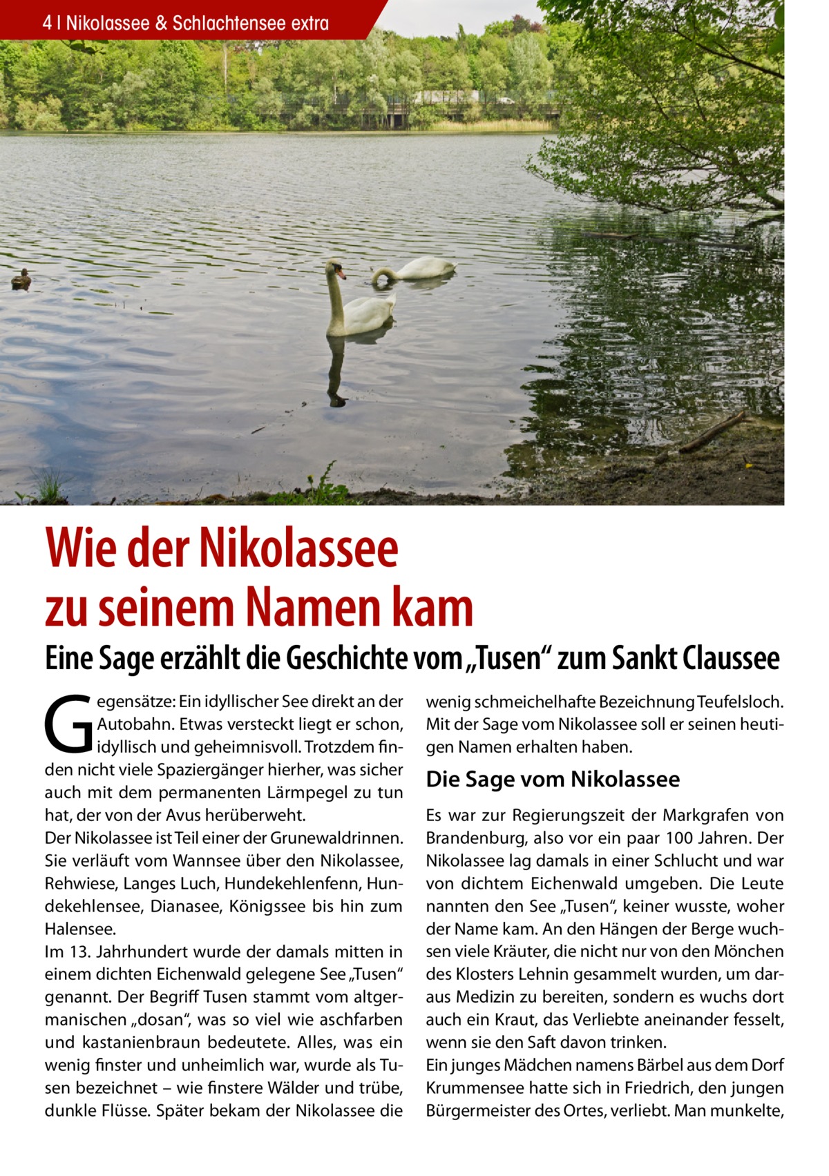 4 Nikolassee & Schlachtensee extra  Wie der Nikolassee zu seinem Namen kam  Eine Sage erzählt die Geschichte vom „Tusen“ zum Sankt Claussee  G  egensätze: Ein idyllischer See direkt an der Autobahn. Etwas versteckt liegt er schon, idyllisch und geheimnisvoll. Trotzdem finden nicht viele Spaziergänger hierher, was sicher auch mit dem permanenten Lärmpegel zu tun hat, der von der Avus herüberweht. Der Nikolassee ist Teil einer der Grunewaldrinnen. Sie verläuft vom Wannsee über den Nikolassee, Rehwiese, Langes Luch, Hundekehlenfenn, Hundekehlensee, Dianasee, Königssee bis hin zum Halensee. Im 13. Jahrhundert wurde der damals mitten in einem dichten Eichenwald gelegene See „Tusen“ genannt. Der Begriff Tusen stammt vom altgermanischen „dosan“, was so viel wie aschfarben und kastanienbraun bedeutete. Alles, was ein wenig finster und unheimlich war, wurde als Tusen bezeichnet – wie finstere Wälder und trübe, dunkle Flüsse. Später bekam der Nikolassee die  wenig schmeichelhafte Bezeichnung Teufelsloch. Mit der Sage vom Nikolassee soll er seinen heutigen Namen erhalten haben.  Die Sage vom Nikolassee Es war zur Regierungszeit der Markgrafen von Brandenburg, also vor ein paar 100 Jahren. Der Nikolassee lag damals in einer Schlucht und war von dichtem Eichenwald umgeben. Die Leute nannten den See „Tusen“, keiner wusste, woher der Name kam. An den Hängen der Berge wuchsen viele Kräuter, die nicht nur von den Mönchen des Klosters Lehnin gesammelt wurden, um daraus Medizin zu bereiten, sondern es wuchs dort auch ein Kraut, das Verliebte aneinander fesselt, wenn sie den Saft davon trinken. Ein junges Mädchen namens Bärbel aus dem Dorf Krummensee hatte sich in Friedrich, den jungen Bürgermeister des Ortes, verliebt. Man munkelte,