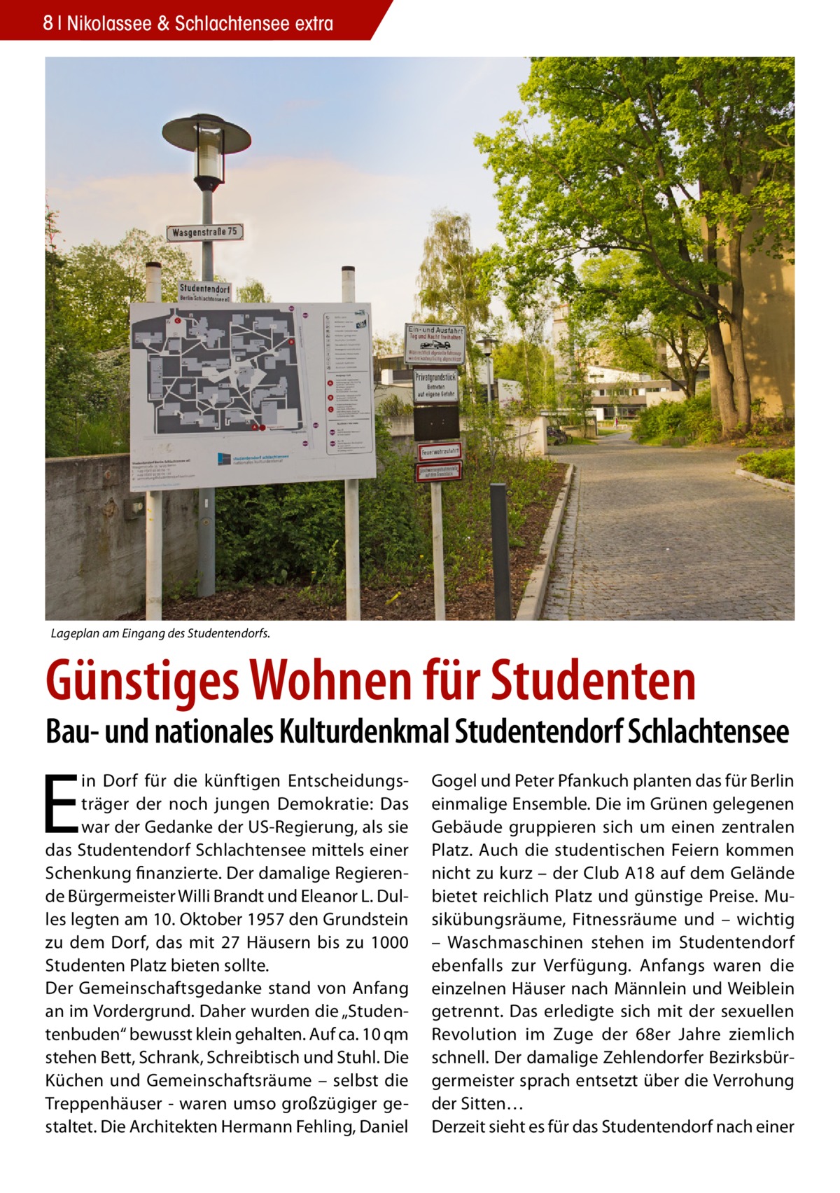 8 Nikolassee & Schlachtensee extra  Lageplan am Eingang des Studentendorfs.  Günstiges Wohnen für Studenten  Bau- und nationales Kulturdenkmal Studentendorf Schlachtensee  E  in Dorf für die künftigen Entscheidungsträger der noch jungen Demokratie: Das war der Gedanke der US-Regierung, als sie das Studentendorf Schlachtensee mittels einer Schenkung finanzierte. Der damalige Regierende Bürgermeister Willi Brandt und Eleanor L. Dulles legten am 10. Oktober 1957 den Grundstein zu dem Dorf, das mit 27 Häusern bis zu 1000 Studenten Platz bieten sollte. Der Gemeinschaftsgedanke stand von Anfang an im Vordergrund. Daher wurden die „Studentenbuden“ bewusst klein gehalten. Auf ca. 10 qm stehen Bett, Schrank, Schreibtisch und Stuhl. Die Küchen und Gemeinschaftsräume – selbst die Treppenhäuser - waren umso großzügiger gestaltet. Die Architekten Hermann Fehling, Daniel  Gogel und Peter Pfankuch planten das für Berlin einmalige Ensemble. Die im Grünen gelegenen Gebäude gruppieren sich um einen zentralen Platz. Auch die studentischen Feiern kommen nicht zu kurz – der Club A18 auf dem Gelände bietet reichlich Platz und günstige Preise. Musikübungsräume, Fitnessräume und – wichtig – Waschmaschinen stehen im Studentendorf ebenfalls zur Verfügung. Anfangs waren die einzelnen Häuser nach Männlein und Weiblein getrennt. Das erledigte sich mit der sexuellen Revolution im Zuge der 68er Jahre ziemlich schnell. Der damalige Zehlendorfer Bezirksbürgermeister sprach entsetzt über die Verrohung der Sitten… Derzeit sieht es für das Studentendorf nach einer