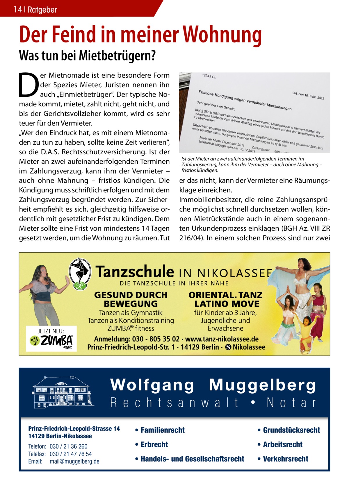 14 Ratgeber  Der Feind in meiner Wohnung Was tun bei Mietbetrügern?  D  er Mietnomade ist eine besondere Form der Spezies Mieter, Juristen nennen ihn auch „Einmietbetrüger“. Der typische Nomade kommt, mietet, zahlt nicht, geht nicht, und bis der Gerichtsvollzieher kommt, wird es sehr teuer für den Vermieter. „Wer den Eindruck hat, es mit einem Mietnomaden zu tun zu haben, sollte keine Zeit verlieren“, so die D.A.S. Rechtsschutzversicherung. Ist der Mieter an zwei aufeinanderfolgenden Terminen im Zahlungsverzug, kann ihm der Vermieter – auch ohne Mahnung – fristlos kündigen. Die Kündigung muss schriftlich erfolgen und mit dem Zahlungsverzug begründet werden. Zur Sicherheit empfiehlt es sich, gleichzeitig hilfsweise ordentlich mit gesetzlicher Frist zu kündigen. Dem Mieter sollte eine Frist von mindestens 14 Tagen gesetzt werden, um die Wohnung zu räumen. Tut  Prinz-Friedrich-Leopold-Strasse 14 14129 Berlin-Nikolassee Telefon: 030 / 21 36 260 Telefax: 030 / 21 47 76 54 Email: mail@muggelberg.de  Ist der Mieter an zwei aufeinanderfolgenden Terminen im Zahlungsverzug, kann ihm der Vermieter – auch ohne Mahnung – fristlos kündigen.  er das nicht, kann der Vermieter eine Räumungsklage einreichen. Immobilienbesitzer, die reine Zahlungsansprüche möglichst schnell durchsetzen wollen, können Mietrückstände auch in einem sogenannten Urkundenprozess einklagen (BGH Az. VIII ZR 216/04). In einem solchen Prozess sind nur zwei  • Familienrecht  • Grundstücksrecht  • Erbrecht  • Arbeitsrecht  • Handels- und Gesellschaftsrecht  • Verkehrsrecht