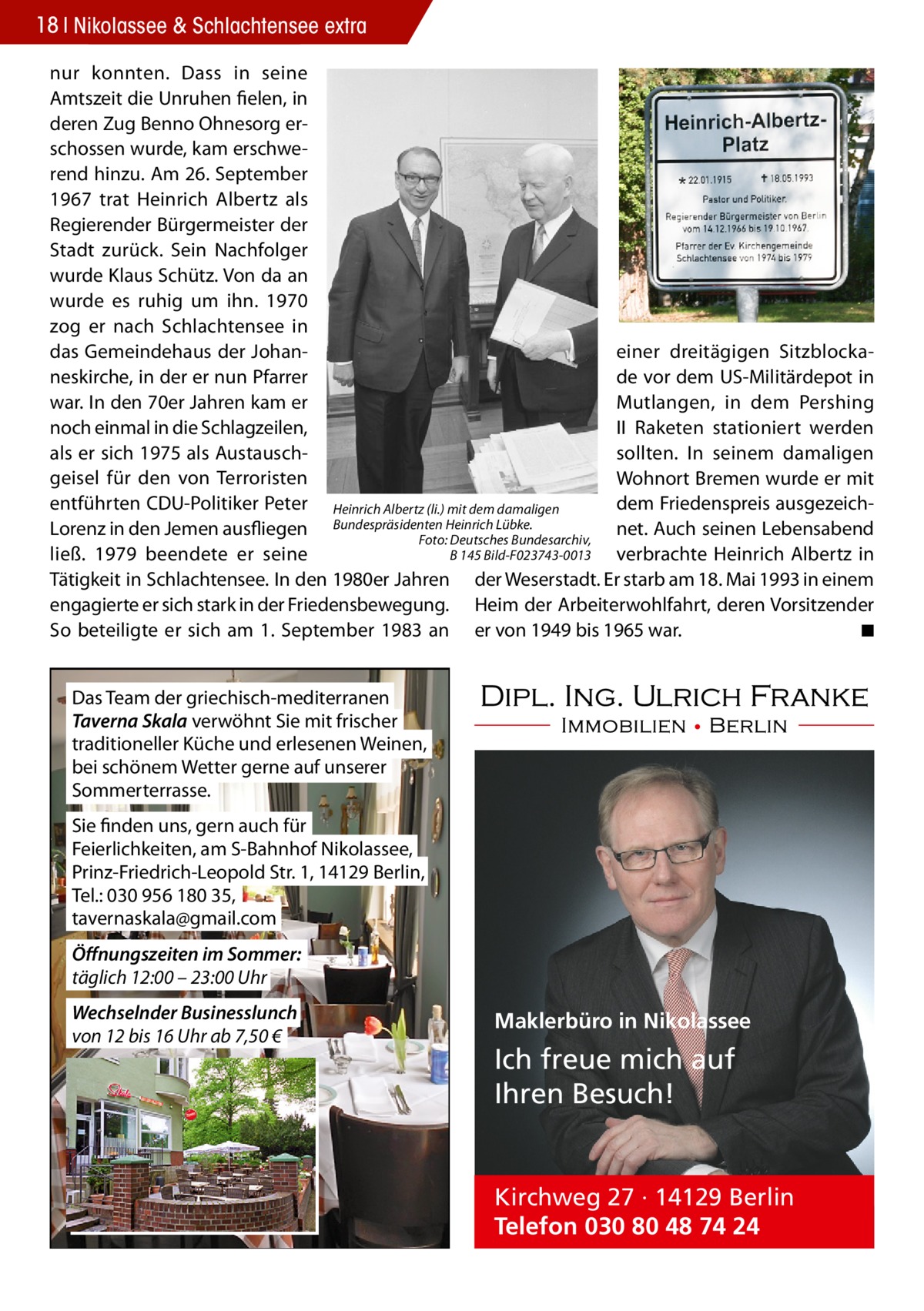 18 Nikolassee & Schlachtensee extra nur konnten. Dass in seine Amtszeit die Unruhen fielen, in deren Zug Benno Ohnesorg erschossen wurde, kam erschwerend hinzu. Am 26. September 1967 trat Heinrich Albertz als Regierender Bürgermeister der Stadt zurück. Sein Nachfolger wurde Klaus Schütz. Von da an wurde es ruhig um ihn. 1970 zog er nach Schlachtensee in das Gemeindehaus der Johaneiner dreitägigen Sitzblockaneskirche, in der er nun Pfarrer de vor dem US-Militärdepot in war. In den 70er Jahren kam er Mutlangen, in dem Pershing noch einmal in die Schlagzeilen, II Raketen stationiert werden als er sich 1975 als Austausch­ sollten. In seinem damaligen geisel für den von Terroristen Wohnort Bremen wurde er mit entführten CDU-Politiker Peter Heinrich Albertz (li.) mit dem damaligen dem Friedenspreis ausgezeichHeinrich Lübke. Lorenz in den Jemen ausfliegen Bundespräsidenten net. Auch seinen Lebensabend Foto: Deutsches Bundesarchiv, B 145 Bild-F023743-0013 ließ. 1979 beendete er seine verbrachte Heinrich Albertz in Tätigkeit in Schlachtensee. In den 1980er Jahren der Weserstadt. Er starb am 18. Mai 1993 in einem engagierte er sich stark in der Friedensbewegung. Heim der Arbeiterwohlfahrt, deren Vorsitzender So beteiligte er sich am 1. September 1983 an er von 1949 bis 1965 war. � ◾ Das Team der griechisch-mediterranen Taverna Skala verwöhnt Sie mit frischer traditioneller Küche und erlesenen Weinen, bei schönem Wetter gerne auf unserer Sommerterrasse. Sie finden uns, gern auch für Feierlichkeiten, am S-Bahnhof Nikolassee, Prinz-Friedrich-Leopold Str. 1, 14129 Berlin, Tel.: 030 956 180 35, tavernaskala@gmail.com Öffnungszeiten im Sommer: täglich 12:00 – 23:00 Uhr Wechselnder Businesslunch von 12 bis 16 Uhr ab 7,50 €  Maklerbüro in Nikolassee  Ich freue mich auf Ihren Besuch!  Kirchweg 27 · 14129 Berlin Telefon 030 80 48 74 24