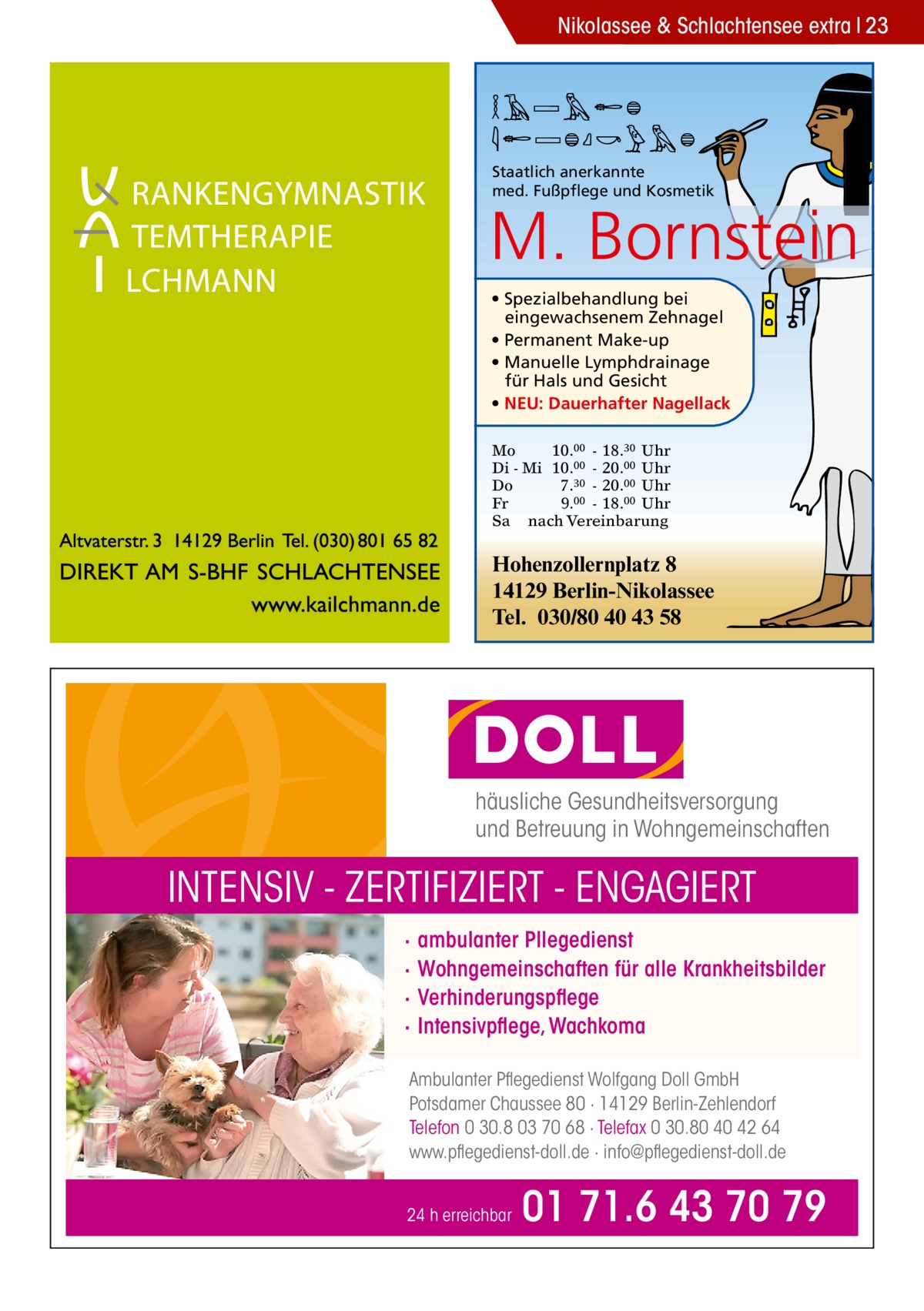 Nikolassee & Schlachtensee extra 23  MARION BORNSTEIN Staatlich anerkannte med. Fußpflege und Kosmetik  M. Bornstein • Spezialbehandlung bei eingewachsenem Zehnagel • Permanent Make-up • Manuelle Lymphdrainage für Hals und Gesicht • NEU: Dauerhafter Nagellack Mo 10.00 - 18.30 Uhr Di - Mi 10.00 - 20.00 Uhr Do 7.30 - 20.00 Uhr Fr 9.00 - 18.00 Uhr Sa nach Vereinbarung  Hohenzollernplatz 8 14129 Berlin-Nikolassee Tel. 030/80 40 43 58  häusliche Gesundheitsversorgung und Betreuung in Wohngemeinschaften  INTENSIV - ZERTIFIZIERT - ENGAGIERT · · · ·  ambulanter Pllegedienst Wohngemeinschaften für alle Krankheitsbilder Verhinderungspflege Intensivpflege, Wachkoma  Ambulanter Pflegedienst Wolfgang Doll GmbH Potsdamer Chaussee 80 · 14129 Berlin-Zehlendorf Telefon 0 30.8 03 70 68 · Telefax 0 30.80 40 42 64 www.pflegedienst-doll.de · info@pflegedienst-doll.de 24 h erreichbar  01 71.6 43 70 79