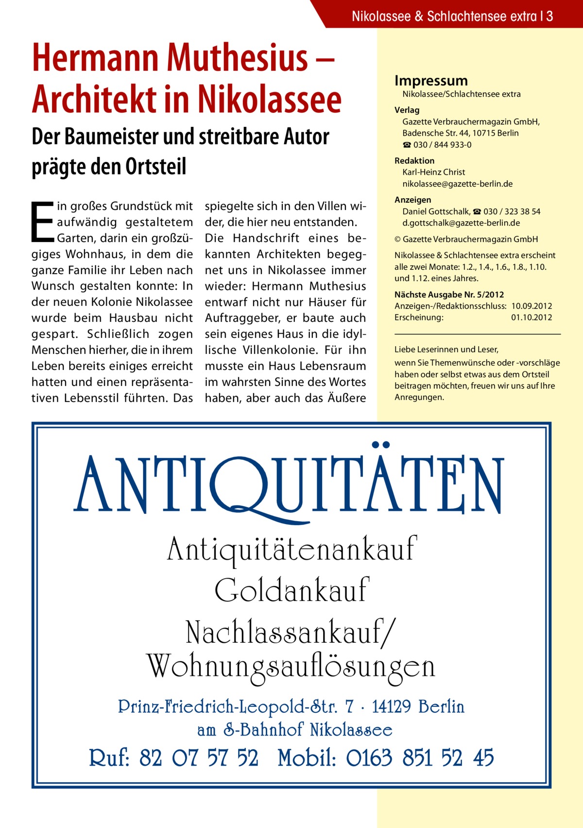 Nikolassee & Schlachtensee extra 3  Hermann Muthesius – Architekt in Nikolassee Der Baumeister und streitbare Autor prägte den Ortsteil  E  in großes Grundstück mit aufwändig gestaltetem Garten, darin ein großzügiges Wohnhaus, in dem die ganze Familie ihr Leben nach Wunsch gestalten konnte: In der neuen Kolonie Nikolassee wurde beim Hausbau nicht gespart. Schließlich zogen Menschen hierher, die in ihrem Leben bereits einiges erreicht hatten und einen repräsentativen Lebensstil führten. Das  spiegelte sich in den Villen wider, die hier neu entstanden. Die Handschrift eines bekannten Architekten begegnet uns in Nikolassee immer wieder: Hermann Muthesius entwarf nicht nur Häuser für Auftraggeber, er baute auch sein eigenes Haus in die idyllische Villenkolonie. Für ihn musste ein Haus Lebensraum im wahrsten Sinne des Wortes haben, aber auch das Äußere  Impressum  Nikolassee/Schlachtensee extra  Verlag Gazette Verbrauchermagazin GmbH, Badensche Str. 44, 10715 Berlin ☎ 030 / 844 933-0 Redaktion Karl-Heinz Christ nikolassee@gazette-berlin.de Anzeigen Daniel Gottschalk, ☎ 030 / 323 38 54 d.gottschalk@gazette-berlin.de © Gazette Verbrauchermagazin GmbH Nikolassee & Schlachtensee extra erscheint alle zwei Monate: 1.2., 1.4., 1.6., 1.8., 1.10. und 1.12. eines Jahres. Nächste Ausgabe Nr. 5/2012 Anzeigen-/Redaktionsschluss:	10.09.2012 Erscheinung:	01.10.2012 Liebe Leserinnen und Leser, wenn Sie Themen­wünsche oder -vorschläge haben oder selbst etwas aus dem Ortsteil beitragen möchten, freuen wir uns auf Ihre Anregungen.  ANTIQUITÄTEN Antiquitätenankauf Goldankauf Nachlassankauf/ Wohnungsauflösungen  Prinz-Friedrich-Leopold- Str. 7 · 14129 Berlin am S -Bahnhof Nikolassee  Ruf: 82 07 57 52 Mobil: 0163 851 52 45